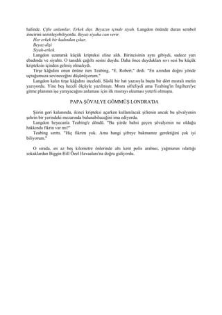 halinde. Çifte anlamlar. Erkek dişi. Beyazın içinde siyah. Langdon önünde duran sembol
zincirini sezinleyebiliyordu. Beyaz siyaha can verir.
    Her erkek bir kadından çıkar.
    Beyaz-dişi
    Siyah-erkek.
    Langdon uzanarak küçük kripteksi eline aldı. Birincisinin aynı gibiydi, sadece yarı
ebadında ve siyahtı. O tanıdık çağıltı sesini duydu. Daha önce duydukları sıvı sesi bu küçük
kripteksin içinden gelmiş olmalıydı.
    Tirşe kâğıdını onun önüne iten Teabing, "E, Robert," dedi. "En azından doğru yönde
uçtuğumuza sevineceğini düşünüyorum."
    Langdon kalın tirşe kâğıdını inceledi. Süslü bir hat yazısıyla başta bir dört mısralı metin
yazıyordu. Yine beş heceli ölçüyle yazılmıştı. Mısra şifreliydi ama Teabing'in İngiltere'ye
gitme planının işe yarayacağını anlaması için ilk mısrayı okuması yeterli olmuştu.

                        PAPA ŞÖVALYE GÖMMÜŞ LONDRA'DA

    Şiirin geri kalanında, ikinci kripteksi açarken kullanılacak şifrenin ancak bu şövalyenin
şehrin bir yerindeki mezarında bulunabileceğini ima ediyordu.
    Langdon heyecanla Teabing'e döndü. "Bu şiirde bahsi geçen şövalyenin ne olduğu
hakkında fikrin var mı?"
    Teabing sırıttı. "Hiç fikrim yok. Ama hangi şifreye bakmamız gerektiğini çok iyi
biliyorum."

   O sırada, en az beş kilometre önlerinde altı kent polis arabası, yağmurun ıslattığı
sokaklardan Biggin Hill Özel Havaalanı'na doğru gidiyordu.
 