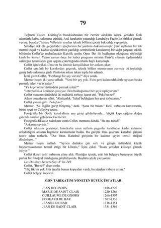 79
     Teğmen Collet, Teabing'in buzdolabından bir Perrier aldıktan sonra, yeniden hızlı
adımlarla kabul salonuna yürüdü. Asıl hareketin yaşandığı Londra'ya Fache ile birlikte gitmek
yerine, burada Château Villette'e yayılan teknik bölüme çocuk bakıcılığı yapıyordu.
     Şimdiye dek ele geçirdikleri ipuçlarının bir yardımı dokunmamıştı: yere saplanan bir tek
mermi; bıçak ve kadeh sözcüklerinin yazıldığı sembollerle karalanmış bir kâğıt parçası; teknik
bölümün Collet'ye muhafazakâr Katolik grubu Opus Dei ile bağlantısı olduğunu söylediği
kanlı bir kemer. Yakın zaman önce bir haber programı onların Paris'te eleman toplamadaki
saldırgan tutumlarını gün ışığına çıkarttığında ortalık hayli karışmıştı.
     Collet içini çekti. Umarım bu ümitsiz karışıklıktan bir anlam çıkar.
     Collet şatafatlı bir koridordan geçerek, teknik bölüm memurunun parmak izi topladığı
geniş balo salonuna girdi. Pantolon askısı takan toplu bir adamdı.
     İçeri giren Collet, "Herhangi bir şey var mı?" diye sordu.
     Memur başını iki yana salladı. "Yeni bir şey yok. Evin geri kalanındakilerle uyuşan başka
parmak izleri var o kadar."
     "Ya keçe kemer üstündeki parmak izleri?"
     "Interpol hâlâ üzerinde çalışıyor. Ben bulduğumuz her şeyi topluyorum."
     Collet masanın üstündeki iki mühürlü torbayı işaret etti. "Peki bu ne?"
     Adam omuzlarını silkti. "Alışkanlık. Tuhaf bulduğum her şeyi torbalarım,"
     Collet yanına gitti. Tuhaf mı?
     Memur, "Şu İngiliz garip biriymiş," dedi. "Şuna bir bakın." Delil torbasını karıştırarak,
birini seçti ve Collet'ye uzattı.
     Fotoğrafta bir Gotik katedralinin ana girişi görünüyordu... küçük kapı eşiğine doğru
giderek daralan geleneksel kemerler.
     Fotoğrafa dikkatle baktıktan sonra Collet, memura döndü. "Bu mu tuhaf?"
     "Arkasını çevirin."
     Collet arkasını çevirince, katedralin uzun nefinin paganlar tarafından kadın rahmine
atfedildiğini anlatan İngilizce karalamalar buldu. Bu garipti. Onu şaşırtan, katedral girişini
tasvir eden notlardı. "Dur biraz. Katedral girişinin bir kadının şeyini temsil ettiğini
düşünüyor..."
     Memur başını salladı. "Ayrıca dudaksı çatı sırtı ve girişin üstündeki küçük
beşparmakotunun temsil ettiği bir klitoris," İçini çekti. "İnsan yeniden kiliseye gitmek
istiyor."
     Collet ikinci delil torbasını eline aldı. Plastiğin içinde, eski bir belgeye benzeyen büyük
parlak bir fotoğraf durduğunu görebiliyordu. Başlıkta şöyle yazıyordu:
     Les Dossiers Secrets-Sayı 4° lm 249
     Collet, "Bu ne?" diye sordu.
     "Hiç fikrim yok. Her tarafta bunun kopyaları vardı, bu yüzden torbaya attım."
     Collet belgeyi inceledi.

                   SION TARİKATINI YÖNETEN BÜYÜK ÜSTATLAR

                  JEAN DEGISORS                                  1188-1220
                  MARIE DE SAINT-CLAIR                           1220-1266
                  GUILLAUME DE GISORS                            1266-1307
                  EDOUARD DE BAR                                 1307-1336
                  JEANNE DE BAR                                  1336-1351
                  JEAN DE SAINT-CLAIR                            1351-1366
 