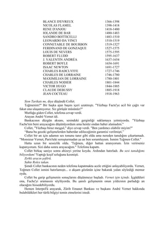 BLANCE D'EVREUX                               1366-1398
                 NICOLAS FLAMEL                                1398-1418
                 RENE D'ANJOU                                  1418-1480
                 IOLANDE DE BAR                                1480-1483
                 SANDRO BOTTICELLI                             1483-1510
                 LEONARDO DA VINCI                             1510-1519
                 CONNETABLE DE BOURBON                         1519-1527
                 FERDINAND DE GONZAQUE                         1527-1575
                 LOUIS DE NEVERS                               1575-1595
                 ROBERT FLUDD                                  1595-1637
                 J. VALENTIN ANDRÉA                            1637-1654
                 ROBERT BOYLE                                  1654-1691
                 ISAAC NEWTON                                  1691-1727
                 CHARLES RADCLYFFE                             1727-1746
                 CHARLES DE LORRAINE                           1746-1780
                 MAXIMILIAN DE LORRAINE                        1780-1801
                 CHARLES NODIER                                1801-1844
                 VICTOR HUGO                                   1844-1885
                 CLAUDE DEBUSSY                                1885-1918
                 JEAN COCTEAU                                  1918-1963

    Sion Tarikatı mı, diye düşündü Collet.
    Teğmenim?" Bir başka ajan başını içeri uzatmıştı. "Yüzbaşı Facte'ye acil bir çağrı var
fakat ona ulaşamıyoruz. Siz görüşür müsünüz?"
    Mutfağa giden Collet, telefona cevap verdi.
    Arayan André Vernet idi.
    Bankacının düzgün aksanı, sesindeki gerginliği saklamaya yetmiyordu. "Yüzbaşı
Fache'nin beni arayacağını düşünüyordum ama henüz ondan haber alamadım."
    Collet, "Yüzbaşı biraz meşgul," diye cevap verdi. "Ben yardımcı olabilir miyim?"
    “Bana bu geceki gelişmelerden haberdar edileceğimin garantisi verilmişti.”
    Collet bir an için adamın ses tonunu tanır gibi oldu ama nereden tanıdığını çıkartamadı.
"Monsieur Vernet, Paris'teki soruşturmadan şu an ben sorumluyum. İsmim Teğmen Collet."
    Hatta uzun bir sessizlik oldu. 'Teğmen, diğer hattan aranıyorum. İzin verirseniz
kapatıyorum. Sizi daha sonra arayacağım." Telefonu kapattı.
    Collet birkaç saniye sonra ahizeyi yerine koydu. Ardından hatırladı. Bu sesi tanıdığımı
biliyordum! Yaptığı keşif soluğunu kesmişti.
    Zırhlı aracın şoförü.
    Sahte Rolex takan.
    Şimdi Collet bankacının neden telefonu kapatmakta acele ettiğini anlayabiliyordu. Vernet,
Teğmen Collet ismini hatırlamıştı... o akşam gözünün içine bakarak yalan söylediği memur
oydu.
    Collet bu garip gelişmenin sonuçlarını düşünmeye başladı. Vernet işin içinde. İçgüdüleri
ona, Fache'yi aramasını söylüyordu. Bu şanslı gelişmenin onun yıldızının parladığı an
olacağını hissedebiliyordu.
    Hemen Interpol'ü arayarak, Zürih Emanet Bankası ve başkanı André Vernet hakkında
bulabildikleri her türlü bilgiyi temin etmelerini istedi.
 