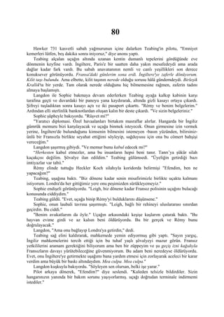 80
     Hawker 731 kasvetli sabah yağmurunun içine dalarken Teabing'in pilotu, "Emniyet
kemerleri lütfen, beş dakika sonra iniyoruz," diye anons yaptı.
     Teabing alçalan uçağın altında uzanan kentin dumanlı tepelerini gördüğünde eve
dönmenin keyfine vardı. İngiltere, Paris'e bir saatten daha yakın mesafedeydi ama arada
dağlar kadar fark vardı. Bu sabah anavatanının nemli ve canlı yeşillikleri son derece
konuksever görünüyordu. Fransa'daki günlerim sona erdi. İngiltere'ye zaferle dönüyorum.
Kilit taşı bulundu. Ama elbette, kilit taşının nerede olduğu sorusu hâlâ gündemdeydi. Birleşik
Krallık'ta bir yerde. Tam olarak nerede olduğunu hiç bilmemesine rağmen, zaferin tadını
almaya başlamıştı.
     Langdon ile Sophie bakmaya devam ederlerken Teabing ayağa kalkıp kabinin karşı
tarafına geçti ve duvardaki bir panoyu yana kaydırarak, altında gizli kasayı ortaya çıkardı.
Şifreyi tuşladıktan sonra kasayı açtı ve iki pasaport çıkarttı. "Rémy ve benim belgelerim."
Ardından elli sterlinlik banknotlardan oluşan kalın bir deste çıkardı. "Ve sizin belgeleriniz."
     Sophie şüpheyle bakıyordu. "Rüşvet mi?"
     "Yaratıcı diplomasi. Özel havaalanları birtakım masraflar alırlar. Hangarda bir İngiliz
gümrük memuru bizi karşılayacak ve uçağa binmek isteyecek. Onun girmesine izin vermek
yerine, İngiltere'de bulunduğunu kimsenin bilmesini istemeyen -basın yüzünden, bilirsiniz-
ünlü bir Fransızla birlikte seyahat ettiğimi söyleyip, sağduyusu için ona bu cömert bahşişi
vereceğim."
     Langdon şaşırmış gibiydi. "Ve memur bunu kabul edecek mi?"
     “Herkesten kabul etmezler, ama bu insanların hepsi beni tanır. Tanrı’ya şükür silah
kaçakçısı değilim. Şövalye ilan edildim." Teabing gülümsedi. "Üyeliğin getirdiği bazı
imtiyazlar var tabii."
     Rémy elinde tuttuğu Heckler Koch silahıyla koridorda belirmişi "Efendim, ben ne
yapacağım?"
     Teabing, uşağına baktı. "Biz dönene kadar senin misafirimizle birlikte uçakta kalmanı
istiyorum. Londra'da her gittiğimiz yere onu peşimizden sürükleyemeyiz."
     Sophie endişeli görünüyordu. "Leigh, biz dönene kadar Fransız polisinin uçağını bulacağı
konusunda ciddiydim."
     Teabing güldü. "Evet, uçağa binip Rémy'yi bulduklarını düşünsene."
     Sophie, onun laubali tavrına şaşırmıştı. "Leigh, bağlı bir rehineyi uluslararası sınırdan
geçirdin. Bu ciddi."
     "Benim avukatlarım da öyle." Uçağın arkasındaki keşişe kaşlarım çatarak baktı. "Bu
hayvan evime girdi ve az kalsın beni öldürüyordu. Bu bir gerçek ve Rémy bunu
doğrulayacak."
     Langdon, "Ama onu bağlayıp Londra'ya getirdin," dedi.
     Teabing sağ elini kaldırarak, mahkemede yemin ediyormuş gibi yaptı. "Sayın yargıç,
İngiliz mahkemelerini tercih ettiği için bu tuhaf yaşlı şövalyeyi mazur görün. Fransız
yetkililerini aramam gerektiğini biliyorum ama ben bir züppeyim ve şu geçiş izni kağıdıyla
Fransızların davayı yürütebileceğine güvenmiyorum. Bu adam beni neredeyse öldürüyordu.
Evet, onu İngiltere'ye getirmekte uşağımı bana yardım etmesi için zorlayarak aceleci bir karar
verdim ama büyük bir baskı altındaydım. Mea culpa. Mea culpa."
     Langdon kuşkuyla bakıyordu. "Söyleyen sen olursan, belki işe yarar."
     Pilot arkaya dönerek, "Efendim?" diye seslendi. "Kuleden telsizle bildirdiler. Sizin
hangarınızın yanında bir bakım sorunu yaşıyorlarmış. uçağı doğrudan terminale indirmemi
istediler."
 