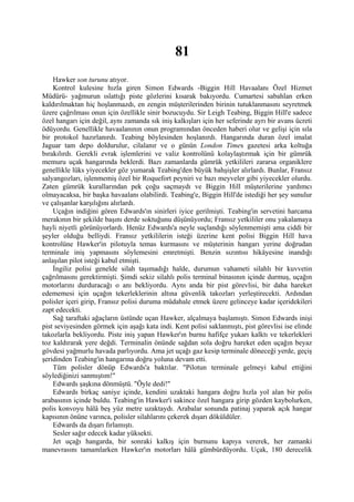 81
    Hawker son turunu atıyor.
    Kontrol kulesine hızla giren Simon Edwards -Biggin Hill Havaalanı Özel Hizmet
Müdürü- yağmurun ıslattığı piste gözlerini kısarak bakıyordu. Cumartesi sabahlan erken
kaldırılmaktan hiç hoşlanmazdı, en zengin müşterilerinden birinin tutuklanmasını seyretmek
üzere çağrılması onun için özellikle sinir bozucuydu. Sir Leigh Teabing, Biggin Hill'e sadece
özel hangarı için değil, aynı zamanda sık iniş kalkışları için her seferinde ayrı bir avans ücreti
ödüyordu. Genellikle havaalanının onun programından önceden haberi olur ve gelişi için sıla
bir protokol hazırlanırdı. Teabing böylesinden hoşlanırdı. Hangarında duran özel imalat
Jaguar tam depo doldurulur, cilalanır ve o günün London Times gazetesi arka koltuğa
bırakılırdı. Gerekli evrak işlemlerini ve valiz kontrolünü kolaylaştırmak için bir gümrük
memuru uçak hangarında beklerdi. Bazı zamanlarda gümrük yetkilileri zararsa organiklere
genellikle lüks yiyecekler göz yumarak Teabing'den büyük bahşişler alırlardı. Bunlar, Fransız
salyangozları, işlenmemiş özel bir Roquefort peyniri ve bazı meyveler gibi yiyecekler olurdu.
Zaten gümrük kurallarından pek çoğu saçmaydı ve Biggin Hill müşterilerine yardımcı
olmayacaksa, bir başka havaalanı olabilirdi. Teabing'e, Biggin Hill'de istediği her şey sunulur
ve çalışanlar karşılığını alırlardı.
    Uçağın indiğini gören Edwards'ın sinirleri iyice gerilmişti. Teabing'in servetini harcama
merakının bir şekilde başını derde soktuğunu düşünüyordu; Fransız yetkililer onu yakalamaya
hayli niyetli görünüyorlardı. Henüz Edwards'a neyle suçlandığı söylenmemişti ama ciddi bir
şeyler olduğu belliydi. Fransız yetkililerin isteği üzerine kent polisi Biggin Hill hava
kontrolüne Hawker'in pilotuyla temas kurmasını ve müşterinin hangarı yerine doğrudan
terminale iniş yapmasını söylemesini emretmişti. Benzin sızıntısı hikâyesine inandığı
anlaşılan pilot isteği kabul etmişti.
    İngiliz polisi genelde silah taşımadığı halde, durumun vahameti silahlı bir kuvvetin
çağrılmasını gerektirmişti. Şimdi sekiz silahlı polis terminal binasının içinde durmuş, uçağın
motorlarını durduracağı o anı bekliyordu. Aynı anda bir pist görevlisi, bir daha hareket
edememesi için uçağın tekerleklerinin altına güvenlik takozları yerleştirecekti. Ardından
polisler içeri girip, Fransız polisi duruma müdahale etmek üzere gelinceye kadar içeridekileri
zapt edecekti.
    Sağ taraftaki ağaçların üstünde uçan Hawker, alçalmaya başlamıştı. Simon Edwards inişi
pist seviyesinden görmek için aşağı kata indi. Kent polisi saklanmıştı, pist görevlisi ise elinde
takozlarla bekliyordu. Piste iniş yapan Hawker'ın burnu hafifçe yukarı kalktı ve tekerlekleri
toz kaldırarak yere değdi. Terminalin önünde sağdan sola doğru hareket eden uçağın beyaz
gövdesi yağmurlu havada parlıyordu. Ama jet uçağı gaz kesip terminale döneceği yerde, geçiş
şeridinden Teabing'in hangarına doğru yoluna devam etti.
    Tüm polisler dönüp Edwards'a baktılar. "Pilotun terminale gelmeyi kabul ettiğini
söylediğinizi sanmıştım!"
    Edwards şaşkına dönmüştü. "Öyle dedi!"
    Edwards birkaç saniye içinde, kendini uzaktaki hangara doğru hızla yol alan bir polis
arabasının içinde buldu. Teabing'in Hawker'i sakince özel hangara girip gözden kaybolurken,
polis konvoyu hâlâ beş yüz metre uzaktaydı. Arabalar sonunda patinaj yaparak açık hangar
kapısının önüne varınca, polisler silahlarını çekerek dışarı döküldüler.
    Edwards da dışarı fırlamıştı.
    Sesler sağır edecek kadar yüksekti.
    Jet uçağı hangarda, bir sonraki kalkış için burnunu kapıya vererek, her zamanki
manevrasını tamamlarken Hawker'ın motorları hâlâ gümbürdüyordu. Uçak, 180 derecelik
 