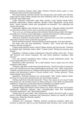 dönüşünü tamamlayıp hangarın önüne doğru ilerlerken Edwards pilotun şaşkın ve polis
barikatından dolayı korkulu yüzünü görmüştü.
    Pilot uçağı durdurup, motorları susturdu. İçeri doluşan polis, jetin etrafını sardı. Edwards,
uçağın kapısına doğru tedbirle yaklaşan kent polis müfettişine eşlik etti. Birkaç saniye sonra
uçak kapısı dışarı doğru açıldı.
    Uçağın elektronik merdivenleri aşağı doğru açılırken, Leigh Teabing kapıda belirdi.
Kendisine doğrultulmuş silahlara bakarken, ağırlığını koltuk değneklerine vererek başını
kaşıdı. "Simon, buralarda yokken polis piyangosunu mu kazandım?" Sesi endişeliden çok
şaşırmış gibi çıkmıştı
    Boğazındaki düğümü yutan Edwards, bir adım öne çıktı. "Günaydın efendim. Karışıklık
için özür dilerim. Benzin sızıntısı vardı ve pilotunuz terminale geleceğini söylemişti."
    "Evet, evet, şey, ona buraya gelmesini ben söyledim. Randevuma geç kaldım. Bu hangara
para ödüyorum ve benzin sızıntısı hakkındaki şu saçmalık bana abartılı bir tedbir gibi geldi."
    "Korkarım buraya gelmekle bizi hazırlıksız yakaladınız efendim."
    "Biliyorum. Programım dışında hareket ettim. Aramızda kalsın, yeni tedavi gıcırdamama
sebep oluyor. Buraya motoru ayarlasınlar diye geldim."
    Polisler birbirlerine baktılar. Edwards irkilerek yüzünü buruşturdu. "Çok güzel efendim."
    Öne doğru adım atan kent başmüfettişi, "Efendim," dedi. "Yarım saat daha uçakta
kalmanızı istemek zorundayım."
    Teabing merdivenlerden inerken sözlerini dikkate almamış gibi davranıyordu. "Korkarım
bu mümkün değil. Doktordan randevu aldım." Uçaktan inmişti. "Randevuyu kaçırmayı göze
alamam."
    Başmüfettiş, Teabing'in uçaktan uzaklaşmasını önleyecek şekilde yoluna çıktı. "Fransız
Adli Polisi'nin emri üzerine buradayım. Bu uçak kanun kaçaklarını taşıdığınızı iddia
ediyorlar."
    Uzun süre gözlerini başmüfettişe diken Teabing, sonunda kahkahalarla patladı. "Şu
kamera şakalarından biri mi? Çok iyi!"
    Başmüfettiş istifini bozmamıştı. "Bu iş ciddi efendim. Fransız uçakta ayrıca bir rehine
tuttuğunuzu iddia ediyor."
    Teabing'in uşağı Rémy merdivenlerin başında belirmişti. "Kendi Sir Leigh için çalışan bir
rehine gibi hissediyorum ama bana gidebileceğimin garantisini verdi." Rémy saatine baktı.
"Efendim, gerçekten gecikiyoruz.! Hangarın arkasında duran Jaguar limuzini gösterdi. Devasa
arabanın içini göstermeyen camları ve beyazlı lastikleri vardı. "Arabayı getireyim." Rémy
merdivenlerden inmeye başladı.
    Başmüfettiş, "Korkarım gitmenize izin veremeyeceğiz," dedi. "Lütfen uçağınıza dönün.
Her ikiniz de. Fransız polis temsilcileri kısa süre sonra burada olacaklar."
    Teabing şimdi Simon Edwards'a bakıyordu. "Simon, Tanrı aşkına, bu çok saçma! Uçakta
başka kimse yok. Her zamanki yolcular var, Rémy, pilotumuz ve ben. Belki sen arabuluculuk
yapabilirsin. Uçağa binip, içeride başka kimsenin olmadığını teyit edebilir misin?"
    Edwards kapana kısıldığını anlamıştı. "Evet efendim. Bakabilirim."
    Teabing'in Biggin Hill müşterisi olarak kalması için, Simon Edwards gibi özel havaalanı
müdürlerinin uçaktakiler hakkında yalan söyleyebileceğini bilen kent başmüfettişi,
"Kesinlikle bakamazsın!" dedi. "Ben kendim bakarım."
    Teabing başını iki yana salladı. "Hayır bakamazsınız müfettiş. Bu özel bir mülk ve arama
emriniz olmadığı müddetçe uçağımdan uzak duracaksınız. Burada size mantıklı bir teklifte
bulunuyorum. Teftişi Bay Edwards yapabilir."
    "Kabul etmiyorum."
    Teabing'in tavrı sertleşmişti. "Müfettiş, korkarım oyunlarınıza katılacak vaktim yok.
Geciktim ve gidiyorum. Eğer bu şey beni durduracak kadar önemliyse, beni vurmak zorunda
 