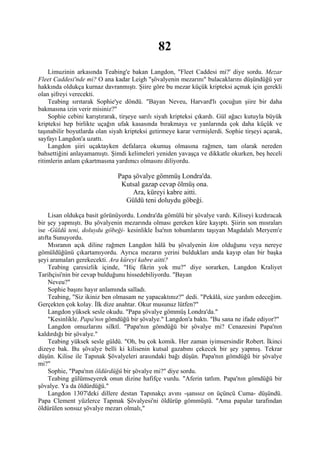 82
    Limuzinin arkasında Teabing'e bakan Langdon, "Fleet Caddesi mi?' diye sordu. Mezar
Fleet Caddesi'nde mi? O ana kadar Leigh "şövalyenin mezarını" bulacaklarını düşündüğü yer
hakkında oldukça kurnaz davranmıştı. Şiire göre bu mezar küçük kripteksi açmak için gerekli
olan şifreyi verecekti.
    Teabing sırıtarak Sophie'ye döndü. "Bayan Neveu, Harvard'lı çocuğun şiire bir daha
bakmasına izin verir misiniz?"
    Sophie cebini karıştırarak, tirşeye sarılı siyah kripteksi çıkardı. Gül ağacı kutuyla büyük
kripteksi hep birlikte uçağın ufak kasasında bırakmaya ve yanlarında çok daha küçük ve
taşınabilir boyutlarda olan siyah kripteksi getirmeye karar vermişlerdi. Sophie tirşeyi açarak,
sayfayı Langdon'a uzattı.
    Langdon şiiri uçaktayken defalarca okumuş olmasına rağmen, tam olarak nereden
bahsettiğini anlayamamıştı. Şimdi kelimeleri yeniden yavaşça ve dikkatle okurken, beş heceli
ritimlerin anlam çıkartmasına yardımcı olmasını diliyordu.

                               Papa şövalye gömmüş Londra'da.
                                Kutsal gazap cevap ölmüş ona.
                                    Ara, küreyi kabre aitti.
                                 Güldü teni doluydu göbeği.

     Lisan oldukça basit görünüyordu. Londra'da gömülü bir şövalye vardı. Kiliseyi kızdıracak
bir şey yapmıştı. Bu şövalyenin mezarında olması gereken küre kayıptı. Şiirin son mısraları
ise -Güldü teni, doluydu göbeği- kesinlikle İsa'nın tohumlarını taşıyan Magdalalı Meryem'e
atıfta Sunuyordu.
     Mısranın açık diline rağmen Langdon hâlâ bu şövalyenin kim olduğunu veya nereye
gömüldüğünü çıkartamıyordu. Ayrıca mezarın yerini buldukları anda kayıp olan bir başka
şeyi aramaları gerekecekti. Ara küreyi kabre aitti?
     Teabing çaresizlik içinde, "Hiç fikrin yok mu?" diye sorarken, Langdon Kraliyet
Tarihçisi'nin bir cevap bulduğunu hissedebiliyordu. "Bayan
     Neveu?"
     Sophie başını hayır anlamında salladı.
     Teabing, "Siz ikiniz ben olmasam ne yapacaktınız?" dedi. "Pekâlâ, size yardım edeceğim.
Gerçekten çok kolay. İlk dize anahtar. Okur musunuz lütfen?"
     Langdon yüksek sesle okudu. "Papa şövalye gömmüş Londra'da."
     "Kesinlikle. Papa'nın gömdüğü bir şövalye." Langdon'a baktı. "Bu sana ne ifade ediyor?"
     Langdon omuzlarını silktî. "Papa'nın gömdüğü bir şövalye mi? Cenazesini Papa'nın
kaldırdığı bir şövalye."
     Teabing yüksek sesle güldü. "Oh, bu çok komik. Her zaman iyimsersindir Robert. İkinci
dizeye bak. Bu şövalye belli ki kilisenin kutsal gazabını çekecek bir şey yapmış. Tekrar
düşün. Kilise ile Tapınak Şövalyeleri arasındaki bağı düşün. Papa'nın gömdüğü bir şövalye
mi?"
     Sophie, "Papa'nın öldürdüğü bir şövalye mi?" diye sordu.
     Teabing gülümseyerek onun dizine hafifçe vurdu. "Aferin tatlım. Papa'nın gömdüğü bir
şövalye. Ya da öldürdüğü."
     Langdon 1307'deki dillere destan Tapınakçı avını -şanssız on üçüncü Cuma- düşündü.
Papa Clement yüzlerce Tapmak Şövalyesi'ni öldürüp gömmüştü. "Ama papalar tarafından
öldürülen sonsuz şövalye mezarı olmalı,"
 