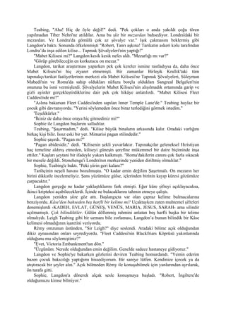 Teabing, "Aha! Hiç de öyle değil!" dedi. "Pek çokları o anda yakıldı çoğu tören
yapılmadan Tiber Nehri'ne atıldılar. Ama bu şiir bir mezardan bahsediyor. Londra'daki bir
mezardan. Ve Londra'da gömülü çok az şövalye var." Işık çakmasını beklermiş gibi
Langdon'a baktı. Sonunda öfkelenmişti "Robert, Tanrı aşkına! Tarikatın askeri kolu tarafından
Londra’da inşa edilen kilise... Tapmak Şövalyeleri'nin yaptığı!"
     "Mabet Kilisesi mi?" Langdon kesik kesik nefes aldı. "Mezarlığı mı var?"
     "Görüp görebileceğin en korkutucu on mezar."
     Langdon, tarikat araştırması yaparken pek çok kereler ismine rastladıysa da, daha önce
Mabet Kilisesi'ni hiç ziyaret etmemişti. Bir zamanlar Birleşik Krallık'taki tüm
tapınakçı/tarikat faaliyetlerinin merkezi ola Mabet Kilisesi'ne Tapınak Şövalyeleri, Süleyman
Mabedi'nin ve Roma'da sahip oldukları nüfuzu borçlu oldukları Sangreal Belgeleri'nin
onuruna bu ismi vermişlerdi. Şövalyelerin Mabet Kilisesi'nin alışılmadık ortamında garip ve
gizli ayinler gerçekleştirdiklerine dair pek çok hikâye anlatılırdı. "Mabet Kilisesi Fleet
Caddesi'nde mi?"
     "Aslına bakarsan Fleet Caddesi'nden sapılan Inner Temple Lane'de." Teabing haylaz bir
çocuk gibi davranıyordu. "Yerini söylemeden önce biraz terlediğini görmek istedim."
     'Teşekkürler."
     "İkiniz de daha önce oraya hiç gitmediniz mi?"
     Sophie ile Langdon başlarını salladılar.
     Teabing, "Şaşırmadım," dedi. "Kilise büyük binaların arkasında kalır. Oradaki varlığını
birkaç kişi bilir. Issız eski bir yer. Mimarisi pagan stilindedir."
     Sophie şaşırdı. "Pagan mı?"
     "Pagan abidesidir," dedi. "Kilisenin şekli yuvarlaktır. Tapınakçılar geleneksel Hıristiyan
haç temeline aldırış etmeden, kiliseyi güneşin şerefine mükemmel bir daire biçiminde inşa
ettiler." Kaşları şeytani bir ifadeyle yukarı kalkmıştı. "Roma'dakilerin canını çok fazla sıkacak
bir mesele değildi. Stonehenge'i Londra'nın merkezinde yeniden diriltmiş olmalılar."
     Sophie, Teabing'e baktı. "Peki şiirin geri kalanı?"
     Tarihçinin neşeli havası bozulmuştu. "O kadar emin değilim Şaşırtmalı. On mezarın her
birini dikkatle incelemeliyiz. Şans yüzümüze gülse, içlerinden birinin kayıp küresi gözümüze
çarpacaktır."
     Langdon gerçeğe ne kadar yaklaştıklarını fark etmişti. Eğer küre şifreyi açıklayacaksa,
ikinci kripteksi açabileceklerdi. İçinde ne bulacaklarını tahmin etmeye çalıştı.
     Langdon yeniden şiire göz attı. Başlangıçta var olan çapraz kelime bulmacalarına
benziyordu. Kâse'den bahseden beş harfli bir kelime mi? Uçaktayken zaten muhtemel şifreleri
denemişlerdi -KADEH, EVLAT, GÜNEŞ, VENÜS, MARIA, JESUS, SARAH- ama silindir
açılmamıştı. Çok bilindiktiler. Gülün döllenmiş rahmini anlatan beş harfli başka bir telime
olmalıydı. Leigh Teabing gibi bir uzmanı bile zorlaması, Langdon’a bunun bilindik bir Kâse
kelimesi olmadığının işaretini veriyordu.
     Rémy omzunun üstünden, "Sir Leigh?" diye seslendi. Aradaki bölme açık olduğundan
dikiz aynasından onları seyrediyordu. "Fleet Caddesi'nin Blackfriars Köprüsü yakınlarında
olduğunu mu söylemiştiniz?"
     "Evet, Victoria Embankment'tan dön."
     "Üzgünüm. Nerede olduğundan emin değilim. Genelde sadece hastaneye gidiyoruz."
     Langdon ve Sophie'ye bakarken gözlerini deviren Teabing homurdandı. "Yemin ederim
bazen çocuk bakıcılığı yaptığımı hissediyorum. Bir saniye lütfen. Kendinize içecek ya da
atıştıracak bir şeyler alın." Açık bölmeden Rémy ile konuşabilmek için yanlarından ayrılarak,
ön tarafa gitti.
     Sophie, Langdon'a dönerek alçak sesle konuşmaya başladı. "Robert, İngiltere'de
olduğumuzu kimse bilmiyor."
 