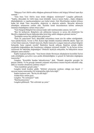 "Dünyaya Yeni Ahit'in sahte olduğunu gösterecek binlerce eski belgeyi bilimsel ispat diye
sunmak."
    "Ama bana Yeni Ahit'in insan ürünü olduğunu söylemiştin?" Langdon gülümsedi.
"Sophie, dünyadaki her türlü inanç insan ürünüdür. İnancın tanımı budur.,, doğru olduğunu
düşündüğümüz ve ispatlayamadığımız şeyi kabul etmek. Eski Mısırlılardan modern kiliseye
kadar her dinde Tanrı mecazlarla, alegoriyle ve abartıyla anlatılır. Mecazlar aklımızın
almadığını anlamasına yardım eder. Sorunlar kendi mecazlarımıza kelime anlamıyla
inanmaya başladığımız zaman ortaya çıkar."
    "Yani Sangreal Belgeleri'nin sonsuza kadar saklı tutulmasından yanasın, öyle mi?"
    "Ben bir tarihçiyim. Belgelerin yok edilmesine karşıyım ve ayrıca din alimlerinin İsa
Mesih'in olağanüstü hayatı hakkında daha fazla bilgi sahibi olduğunu görmek isterim."'
    "Sorduğum soruya her şekilde karşı geliyorsun."
    "Öyle mi yapıyorum? İncil, dünyadaki milyonlarca insan için bir rehber niteliğindedir.
Aynı şekilde Kuran, Tevrat ve Pali, Kanon diğer dindeki insanlara rehberlik ederler. Eğer sen
ve ben İslam inancıyla, Yahudi inancıyla, Budist inancıyla ve pagan inancıyla çelişen belgeler
bulsaydık, bunu yapmalı mıydık? Budistlere bayrak sallayıp, Buda'nın aslında nilüfer
çiçeğinden doğmadığına dair kanıtlarımız olduğunu söylemeli miydik? Ya da İsa'nın kelime
anlamında bir bakireden doğmadığını? Dinlerini layıkıyla anlayanlar, bu hikâyelerin mecaz
olduğunu zaten anlarlar."
    Sophie kuşkuyla bakıyordu. "Ama benim dindar Hıristiyan arkadaşlarım kesinlikle İsa'nın
suda yürüdüğüne, gerçekten suyu şaraba dönüştürdüğüne ve gerçek bir bakireden doğduğuna
inanıyorlar."
    Langdon, "Kesinlikle bundan bahsediyorum," dedi. "Dindeki alegoriler gerçeğin bir
parçası oldular. Ve bu gerçeğe inanarak yaşamak milyonlarca insanın hayatla mücadele edip,
daha iyi insanlar olmalarına yardımcı oluyor."
    "Ama inandıkları gerçek yalan."
    Langdon kendi kendine güldü. "Şifreleri çözmesine yardımcı olduğu için hayali ‘i’
sayısına inanan matematikçi bir kriptograftan daha fazla değil.”
    Sophie kaşlarını çattı. "Bu hiç de adil değil."
    Aradan biraz zaman geçti.
    Langdon, "Ne sormuştun?" dedi.
    "Hatırlayamıyorum."
    Langdon gülümsedi. "Her seferinde işe yarar."
 