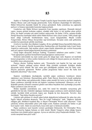 83
    Sophie ve Teabing'le birlikte Inner Temple Lane'de Jaguar limuzinden inerken Langdon'ın
Mickey Mouse saati yedi buçuğu gösteriyordu. Üçlü, binaların oluşturduğu bir labirentten,
Mabet Kilisesi'nin dışındaki küçük bir avluya girmişlerdi. Kaba yontulmuş taş yağmurda
parlıyor ve binanın tepesindeki kumrular kuğuruyorlardı.
    Londra'nın eski Mabet Kilisesi tamamıyla Caen taşından yapılmıştı. Dramatik dairesel
yapısı, insanın gözünü korkutan cephesi, ortadaki ufak kulesi ve tek taraftan çıkan nefiyle
kilise, bir ibadet yerinden çok askeri kaleleri andırıyordu. On Şubat 1185'te, zamanın Kudüs
Patriği Heraclius tarafından takdis edilen Mabet Kilisesi sekiz yüzyıl içinde, 1940 yılında ağır
hasar aldığı Luftwaffe bombardımanı hariç, siyasi kargaşalardan, Büyük Londra
Yangını'ndan, Birinci Dünya Savaşı'ndan sağ kurtulmuştu. Savaştan sonra sade görkemine
yeniden kavuşturulacak şekilde onarılmıştı.
    Çemberin basitliği, diye düşünen Langdon, ilk kez gördüğü binaya hayranlıkla bakıyordu.
Sade ve basit mimari, İncelik kazandırılmış Pantheon'dan çok Roma'daki kaba Castel Saint-
Angelo'yu andırıyordu. Sağ taraftan çıkıntı yapan küçük müştemilat göz zevkini bozuyordu
ama asıl yapının orijinal pagan biçimini bozmaya yetmemişti.
    Girişe doğru aksayarak ilerleyen Teabing, "Cumartesi sabahının erten saatleri ,” dedi.
"Yani uğraşmamız gereken hizmetlilerle karşılaşacağımızı sanmıyorum."
    Kilisenin antresindeki taş nişin içinde geniş bir ahşap kapı vardı. Kapının sol tarafında
konser programlan ve kilise yardım ilanlarının asılı olduğu bir duyuru panosu yer alıyordu ve
kesinlikle oraya yakışmıyordu.
    Panoyu okuyan Teabing kaşlarını çattı. "Ziyaretçiler için kapılar bir kaç saat sonra
açılacak." Kapıya yaklaşıp açmayı denedi. Kapı yerinden oynamadı. Kulağını ahşaba
dayayarak içeriyi dinledi. Bir süre sonra geri çekildiğinde yüzünde sinsi bir ifade vardı.
Duyuru panosunu göstererek "Robert yardım programına bakar mısın? Bu hafta kim
başkanlık ediyormuş?" diye sordu.

    Kapının vurulduğunu duyduğunda, içerideki papaz yardımcısı komünyon alanını
süpürmeyi yeni bitirmişti. Duymazlıktan geldi. Peder Harvey Knowles'ın kendi anahtarları
vardı ve daha birkaç saat gelmeyecekti. Kapıyı çalan meraklı bir turist ya da fakir olmalıydı.
Papaz yardımcısı temizliğe devam etti kapının vurulması kesilmemişti. Okumanız yok mu?
Kapıdaki panoda, kilisenin cumartesi günleri saat dokuz buçuktan önce açılmadığı yazıyordu.
Papaz yardımcısı işine devam etti.
    Birden kapıdaki yumruklama sesi, sanki biri metal bir tokmakla vuruyormuş gibi
gürültülü bir hal aldı. Elektrikli süpürgeyi durduran papaz yardımcısı sinirli adımlarla kapıya
yürüdü. İçerideki kilidi çevirerek, kapıyı açtı. Kapıda üç kişi duruyordu. Turistler, diye
mırıldandı. "Saat dokuz buçukta açıyoruz."
    Liderleri gibi görünen iri cüsseli adam koltuk değneklerini kullanarak bir adım öne çıktı.
İngiliz Sakson aristokrat aksanıyla, "Ben Sir Leigh Teabing'im," dedi. "Şüphesiz farkında
olduğun gibi, dördüncü kuşaktan Bay ve Bayan Christopher Wren'e eşlik ediyorum." Yana
çekilerek, kolunu arkasındaki çekici çifte doğru uzattı. Kadının yumuşak yüz hatları ve gür
kızıl saçları vardı. Adam ise uzun boylu, koyu renk saçlı ve fazlasıyla tanıdıktı.
    Papaz yardımcısı nasıl karşılık vermesi gerektiğini bilmiyordu. Sir Christopher Wren,
Mabet Kilisesi'ne bağışta bulunan en ünlü isimdi. Büyük Yangın'ın sebep olduğu hasarın
onarılması için elinden geleni yapmıştı. Ayrıca on sekizinci yüzyıl başlarında ölmüştü. "Um...
sizinle tanışmak bana şeref verdi."
 