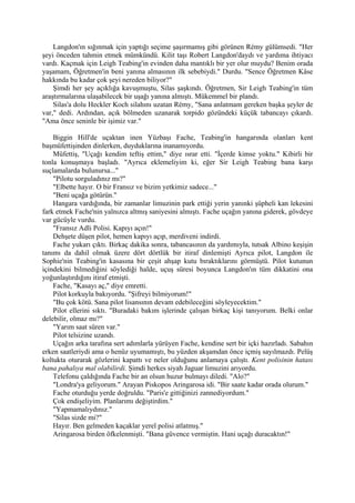 Langdon'ın sığınmak için yaptığı seçime şaşırmamış gibi görünen Rémy gülümsedi. "Her
şeyi önceden tahmin etmek mümkündü. Kilit taşı Robert Langdon'daydı ve yardıma ihtiyacı
vardı. Kaçmak için Leigh Teabing'in evinden daha mantıklı bir yer olur muydu? Benim orada
yaşamam, Öğretmen'in beni yanına almasının ilk sebebiydi." Durdu. "Sence Öğretmen Kâse
hakkında bu kadar çok şeyi nereden biliyor?"
    Şimdi her şey açıklığa kavuşmuştu, Silas şaşkındı. Öğretmen, Sir Leigh Teabing'in tüm
araştırmalarına ulaşabilecek bir uşağı yanına almıştı. Mükemmel bir plandı.
    Silas'a dolu Heckler Koch silahını uzatan Rémy, "Sana anlatmam gereken başka şeyler de
var," dedi. Ardından, açık bölmeden uzanarak torpido gözündeki küçük tabancayı çıkardı.
"Ama önce seninle bir işimiz var."

    Biggin Hill'de uçaktan inen Yüzbaşı Fache, Teabing'in hangarında olanları kent
başmüfettişinden dinlerken, duyduklarına inanamıyordu.
    Müfettiş, "Uçağı kendim teftiş ettim," diye ısrar etti. "İçerde kimse yoktu." Kibirli bir
tonla konuşmaya başladı. "Ayrıca eklemeliyim ki, eğer Sir Leigh Teabing bana karşı
suçlamalarda bulunursa..."
    "Pilotu sorguladınız mı?"
    "Elbette hayır. O bir Fransız ve bizim yetkimiz sadece..."
    "Beni uçağa götürün."
    Hangara vardığında, bir zamanlar limuzinin park ettiği yerin yanınki şüpheli kan lekesini
fark etmek Fache'nin yalnızca altmış saniyesini almıştı. Fache uçağın yanına giderek, gövdeye
var gücüyle vurdu.
    "Fransız Adli Polisi. Kapıyı açın!"
    Dehşete düşen pilot, hemen kapıyı açıp, merdiveni indirdi.
    Fache yukarı çıktı. Birkaç dakika sonra, tabancasının da yardımıyla, tutsak Albino keşişin
tanımı da dahil olmak üzere dört dörtlük bir itiraf dinlemişti Ayrıca pilot, Langdon ile
Sophie'nin Teabing'in kasasına bir çeşit ahşap kutu bıraktıklarını görmüştü. Pilot kutunun
içindekini bilmediğini söylediği halde, uçuş süresi boyunca Langdon'ın tüm dikkatini ona
yoğunlaştırdığını itiraf etmişti.
    Fache, "Kasayı aç," diye emretti.
    Pilot korkuyla bakıyordu. "Şifreyi bilmiyorum!"
    "Bu çok kötü. Sana pilot lisansının devam edebileceğini söyleyecektim."
    Pilot ellerini sıktı. "Buradaki bakım işlerinde çalışan birkaç kişi tanıyorum. Belki onlar
delebilir, olmaz mı?"
    "Yarım saat süren var."
    Pilot telsizine uzandı.
    Uçağın arka tarafına sert adımlarla yürüyen Fache, kendine sert bir içki hazırladı. Sabahın
erken saatleriydi ama o henüz uyumamıştı, bu yüzden akşamdan önce içmiş sayılmazdı. Pelüş
koltukta oturarak gözlerini kapattı ve neler olduğunu anlamaya çalıştı. Kent polisinin hatası
bana pahalıya mal olabilirdi. Şimdi herkes siyah Jaguar limuzini arıyordu.
    Telefonu çaldığında Fache bir an olsun huzur bulmayı diledi. "Alo?"
    "Londra'ya geliyorum." Arayan Piskopos Aringarosa idi. "Bir saate kadar orada olurum."
    Fache oturduğu yerde doğruldu. "Paris'e gittiğinizi zannediyordum."
    Çok endişeliyim. Planlarımı değiştirdim."
    "Yapmamalıydınız."
    "Silas sizde mi?"
    Hayır. Ben gelmeden kaçaklar yerel polisi atlatmış."
    Aringarosa birden öfkelenmişti. "Bana güvence vermiştin. Hani uçağı duracaktın!"
 