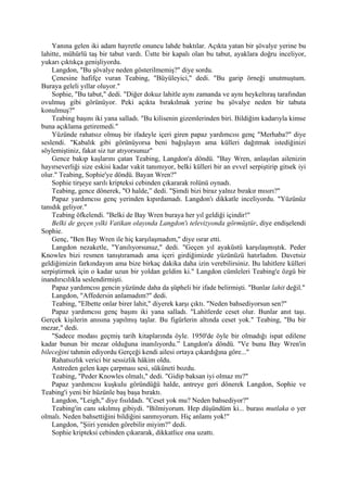 Yanına gelen iki adam hayretle onuncu lahde baktılar. Açıkta yatan bir şövalye yerine bu
lahitte, mühürlü taş bir tabut vardı. Üstte bir kapalı olan bu tabut, ayaklara doğru inceliyor,
yukarı çıktıkça genişliyordu.
    Langdon, "Bu şövalye neden gösterilmemiş?" diye sordu.
    Çenesine hafifçe vuran Teabing, "Büyüleyici," dedi. "Bu garip örneği unutmuştum.
Buraya geleli yıllar oluyor."
    Sophie, "Bu tabut," dedi. "Diğer dokuz lahitle aynı zamanda ve aynı heykeltıraş tarafından
ovulmuş gibi görünüyor. Peki açıkta bırakılmak yerine bu şövalye neden bir tabuta
konulmuş?"
    Teabing başını iki yana salladı. "Bu kilisenin gizemlerinden biri. Bildiğim kadarıyla kimse
buna açıklama getiremedi."
    Yüzünde rahatsız olmuş bir ifadeyle içeri giren papaz yardımcısı genç "Merhaba?" diye
seslendi. "Kabalık gibi görünüyorsa beni bağışlayın ama külleri dağıtmak istediğinizi
söylemiştiniz, fakat siz tur atıyorsunuz"
    Gence bakıp kaşlarını çatan Teabing, Langdon'a döndü. "Bay Wren, anlaşılan ailenizin
hayırseverliği size eskisi kadar vakit tanımıyor, belki külleri bir an evvel serpiştirip gitsek iyi
olur." Teabing, Sophie'ye döndü. Bayan Wren?"
    Sophie tirşeye sarılı kripteksi cebinden çıkararak rolünü oynadı.
    Teabing, gence dönerek, "O halde,” dedi. "Şimdi bizi biraz yalnız bırakır mısırı?"
    Papaz yardımcısı genç yerinden kıpırdamadı. Langdon'ı dikkatle inceliyordu. "Yüzünüz
tanıdık geliyor."
    Teabing öfkelendi. "Belki de Bay Wren buraya her yıl geldiği içindir!"
    Belki de geçen yılki Vatikan olayında Langdon'ı televizyonda görmüştür, diye endişelendi
Sophie.
    Genç, "Ben Bay Wren ile hiç karşılaşmadım," diye ısrar etti.
    Langdon nezaketle, "Yanılıyorsunuz," dedi. "Geçen yıl ayaküstü karşılaşmıştık. Peder
Knowles bizi resmen tanıştıramadı ama içeri girdiğimizde yüzünüzü hatırladım. Davetsiz
geldiğimizin farkındayım ama bize birkaç dakika daha izin verebilirsiniz. Bu lahitlere külleri
serpiştirmek için o kadar uzun bir yoldan geldim ki." Langdon cümleleri Teabing'e özgü bir
inandırıcılıkla seslendirmişti.
    Papaz yardımcısı gencin yüzünde daha da şüpheli bir ifade belirmişti. "Bunlar lahit değil."
    Langdon, "Affedersin anlamadım?" dedi.
    Teabing, "Elbette onlar birer lahit," diyerek karşı çıktı. "Neden bahsediyorsun sen?"
    Papaz yardımcısı genç başını iki yana salladı. "Lahitlerde ceset olur. Bunlar anıt taşı.
Gerçek kişilerin anısına yapılmış taşlar. Bu figürlerin altında ceset yok." Teabing, "Bu bir
mezar," dedi.
    "Sadece modası geçmiş tarih kitaplarında öyle. 1950'de öyle bir olmadığı ispat edilene
kadar bunun bir mezar olduğuna inanılıyordu.” Langdon'a döndü. "Ve bunu Bay Wren'in
bileceğini tahmin ediyordu Gerçeği kendi ailesi ortaya çıkardığına göre..."
    Rahatsızlık verici bir sessizlik hâkim oldu.
    Antreden gelen kapı çarpması sesi, sükûneti bozdu.
    Teabing, "Peder Knowles olmalı," dedi. "Gidip baksan iyi olmaz mı?"
    Papaz yardımcısı kuşkulu göründüğü halde, antreye geri dönerek Langdon, Sophie ve
Teabing'i yeni bir hüzünle baş başa bıraktı.
    Langdon, "Leigh," diye fısıldadı. "Ceset yok mu? Neden bahsediyor?"
    Teabing'in canı sıkılmış gibiydi. "Bilmiyorum. Hep düşündüm ki... burası mutlaka o yer
olmalı. Neden bahsettiğini bildiğini sanmıyorum. Hiç anlamı yok!"
    Langdon, "Şiiri yeniden görebilir miyim?" dedi.
    Sophie kripteksi cebinden çıkararak, dikkatlice ona uzattı.
 