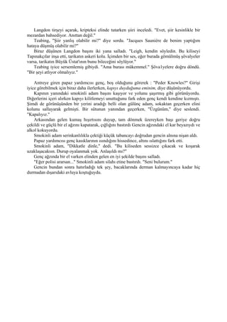 Langdon tirşeyi açarak, kripteksi elinde tutarken şiiri inceledi. "Evet, şiir kesinlikle bir
mezardan bahsediyor. Anıttan değil."
    Teabing, "Şiir yanlış olabilir mi?" diye sordu. "Jacques Sauniére de benim yaptığım
hataya düşmüş olabilir mi?"
    Biraz düşünen Langdon başını iki yana salladı. "Leigh, kendin söyledin. Bu kiliseyi
Tapınakçılar inşa etti, tarikatın askeri kolu. İçimden bir ses, eğer burada gömülmüş şövalyeler
varsa, tarikatın Büyük Üstat'ının bunu bileceğini söylüyor."
    Teabing iyice sersemlemiş gibiydi. "Ama burası mükemmel." Şöva1yelere doğru döndü.
"Bir şeyi atlıyor olmalıyız."

    Antreye giren papaz yardımcısı genç, boş olduğunu görerek : "Peder Knowles?" Girişi
iyice görebilmek için biraz daha ilerlerken, kapıyı duyduğuma eminim, diye düşünüyordu.
    Kapının yanındaki smokinli adam başını kaşıyor ve yolunu şaşırmış gibi görünüyordu.
Diğerlerini içeri alırken kapıyı kilitlemeyi unuttuğunu fark eden genç kendi kendine kızmıştı.
Şimdi de görünüşünden bir yerini aradığı belli olan gülünç adam, sokaktan geçerken elini
kolunu sallayarak gelmişti. Bir sütunun yanından geçerken, "Üzgünüm," diye seslendi.
"Kapalıyız."
    Arkasından gelen kumaş hışırtısını duyup, tam dönmek üzereyken başı geriye doğru
çekildi ve güçlü bir el ağzını kapatarak, çığlığını bastırdı Gencin ağzındaki el kar beyazıydı ve
alkol kokuyordu.
    Smokinli adam serinkanlılıkla çektiği küçük tabancayı doğrudan gencin alnına nişan aldı.
    Papaz yardımcısı genç kasıklarının ısındığını hissedince, altını ıslattığını fark etti.
    Smokinli adam, "Dikkatle dinle," dedi. "Bu kiliseden sessizce çıkacak ve koşarak
uzaklaşacaksın. Durup oyalanmak yok. Anlaşıldı mı?"
    Genç ağzında bir el varken elinden gelen en iyi şekilde başını salladı.
    "Eğer polisi ararsan..." Smokinli adam silahı etine bastırdı. "Seni bulurum."
    Gencin bundan sonra hatırladığı tek şey, bacaklarında derman kalmayıncaya kadar hiç
durmadan dışarıdaki avluya koştuğuydu.
 