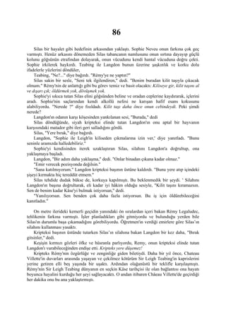 86
    Silas bir hayalet gibi hedefinin arkasından yaklaştı. Sophie Neveu onun farkına çok geç
varmıştı. Henüz arkasını dönemeden Silas tabancanın namlusunu onun sırtına dayayıp güçlü
kolunu göğsünün etrafından dolayarak, onun vücudunu kendi hantal vücuduna doğru çekti.
Sophie irkilerek haykırdı. Teabing ile Langdon bunun üzerine şaşkınlık ve korku dolu
ifadelerle yüzlerini döndüler,
    Teabing, "Ne?..." diye bağırdı. "Rémy'ye ne yaptın?"
    Silas sakin bir sesle, "Seni tek ilgilendiren," dedi. "Benim buradan kilit taşıyla çıkacak
olmam." Rémy'nin de anlattığı gibi bu görev temiz ve basit olacaktı: Kiliseye gir, kilit taşını al
ve dışarı çık; öldürmek yok, dövüşmek yok.
    Sophie'yi sıkıca tutan Silas elini göğsünden beline ve oradan ceplerine kaydırarak, içlerini
aradı. Sophie'nin saçlarından kendi alkollü nefesi ne karışan hafif esans kokusunu
alabiliyordu. "Nerede ?" diye fısıldadı. Kilit taşı daha önce onun cebindeydi. Peki şimdi
nerede?
    Langdon'ın odanın karşı köşesinden yankılanan sesi, "Burada," dedi
    Silas döndüğünde, siyah kripteksi elinde tutan Langdon'ın onu aptal bir hayvanın
karşısındaki matador gibi ileri geri salladığını gördü.
    Silas, "Yere bırak," diye bağırdı.
    Langdon, "Sophie ile Leigh'in kiliseden çıkmalarına izin ver,' diye yanıtladı. "Bunu
seninle aramızda halledebiliriz."
    Sophie'yi kendisinden iterek uzaklaştıran Silas, silahını Langdon'a doğrultup, ona
yaklaşmaya başladı.
    Langdon, "Bir adım daha yaklaşma," dedi. "Onlar binadan çıkana kadar olmaz."
    "Emir verecek pozisyonda değilsin."
    "Sana katılmıyorum." Langdon kripteksi başının üstüne kaldırdı. "Bunu yere atıp içindeki
şişeyi kırmakta hiç tereddüt etmem."
    Silas tehdide dudak bükse de, korkuya kapılmıştı. Bu beklenmedik bir şeydi. ' Silahını
Langdon'ın başına doğrultarak, eli kadar iyi hâkim olduğu sesiyle, "Kilit taşını kıramazsın.
Sen de benim kadar Kâse'yi bulmak istiyorsun," dedi.
    "Yanılıyorsun. Sen benden çok daha fazla istiyorsun. Bu iş için öldürebileceğini
kanıtladın."

    On metre ilerideki kemerli geçidin yanındaki ön sıralardan içeri bakan Rémy Legaludec,
tehlikenin farkına varmıştı. İşler planladıkları gibi gitmiyordu ve bulunduğu yerden bile
Silas'ın durumla başa çıkamadığını görebiliyordu. Öğretmen'in verdiği emirlere göre Silas’ın
silahını kullanması yasaktı.
    Kripteksi başının üstünde tutarken Silas’ın silahına bakan Langdon bir kez daha, "Bırak
gitsinler," dedi.
    Keşişin kırmızı gözleri öfke ve hüsranla parlıyordu, Remy, onun kripteksi elinde tutan
Langdon'ı vurabileceğinden endişe etti. Kripteks yere düşemez!
    Kripteks Rémy'nin özgürlüğe ve zenginliğe giden biletiydi. Daha bir yıl önce, Chateau
Villette'in duvarları arasında yaşayan ve çekilmez kötürüm Sir Leigh Teabing'in kaprislerini
yerine getiren elli beş yaşında bir uşaktı. Ardından olağanüstü bir teklifle karşılaşmıştı.
Rémy'nin Sir Leigh Teabing dünyanın en seçkin Kâse tarihçisi ile olan bağlantısı ona hayatı
boyunca hayalini kurduğu her şeyi sağlayacaktı. O andan itibaren Châeau Villette'de geçirdiği
her dakika onu bu ana yaklaştırmıştı.
 