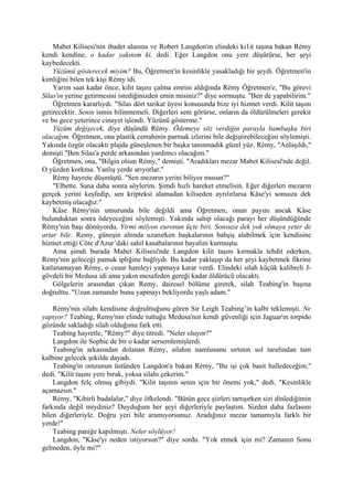 Mabet Kilisesi'nin ibadet alanına ve Robert Langdon'ın elindeki ki1it taşına bakan Rémy
kendi kendine, o kadar yakınım ki, dedi. Eğer Langdon onu yere düşürürse, her şeyi
kaybedecekti.
    Yüzümü gösterecek miyim? Bu, Öğretmen'in kesinlikle yasakladığı bir şeydi. Öğretmen'in
kimliğini bilen tek kişi Rémy idi.
    Yarım saat kadar önce, kilit taşını çalma emrini aldığında Rémy Öğretmen'e, "Bu görevi
Silas'ın yerine getirmesini istediğinizden emin misiniz?" diye sormuştu. "Ben de yapabilirim."
    Öğretmen kararlıydı. "Silas dört tarikat üyesi konusunda bize iyi hizmet verdi. Kilit taşını
getirecektir. Senin ismin bilinmemeli. Diğerleri seni görürse, onların da öldürülmeleri gerekir
ve bu gece yeterince cinayet işlendi. Yüzünü gösterme."
    Yüzüm değişecek, diye düşündü Rémy. Ödemeye söz verdiğin parayla bambaşka biri
olacağım. Öğretmen, ona plastik cerrahinin parmak izlerini bile değiştirebileceğini söylemişti.
Yakında özgür olacaktı plajda güneşlenen bir başka tanınmadık güzel yüz. Rémy, "Anlaşıldı,"
demişti "Ben Silas'a perde arkasından yardımcı olacağım."
    Öğretmen, ona, "Bilgin olsun Rémy," demişti. "Aradıkları mezar Mabet Kilisesî'nde değil.
O yüzden korkma. Yanlış yerde arıyorlar."
    Rémy hayrete düşmüştü. "Sen mezarın yerini biliyor musun?"
    "Elbette. Sana daha sonra söylerim. Şimdi hızlı hareket etmelisin. Eğer diğerleri mezarın
gerçek yerini keşfedip, sen kripteksi alamadan kiliseden ayrılırlarsa Kâse'yi sonsuza dek
kaybetmiş olacağız."
    Kâse Rémy'nin umurunda bile değildi ama Öğretmen, onun payını ancak Kâse
bulunduktan sonra ödeyeceğini söylemişti. Yakında sahip olacağı parayı her düşündüğünde
Rémy'nin başı dönüyordu. Yirmi milyon euronun üçte biri. Sonsuza dek yok olmaya yeter de
artar bile. Remy, güneşin altında uzanırken başkalarının bahşiş alabilmek için kendisine
hizmet ettiği Côte d'Azur’daki sahil kasabalarının hayalini kurmuştu.
    Ama şimdi burada Mabet Kilisesi'nde Langdon kilit taşını kırmakla tehdit ederken,
Remy'nin geleceği pamuk ipliğine bağlıydı. Bu kadar yaklaşıp da her şeyi kaybetmek fikrine
katlanamayan Rémy, o cesur hamleyi yapmaya karar verdi. Elindeki silah küçük kalibreli J-
gövdeli bir Medusa idi ama yakın mesafeden gereği kadar öldürücü olacaktı.
    Gölgelerin arasından çıkan Remy, dairesel bölüme girerek, silah Teabing'in başına
doğrulttu. "Uzun zamandır bunu yapmayı bekliyordu yaşlı adam."

    Rémy'nin silahı kendisine doğrulttuğunu gören Sir Leigh Teabing’in kalbi teklemişti. Ne
yapıyor? Teabing, Remy'nin elinde tuttuğu Medusa'nın kendi güvenliği için Jaguar'ın torpido
gözünde sakladığı silah olduğunu fark etti.
    Teabing hayretle, "Rémy?" diye titredi. "Neler oluyor?"
    Langdon ile Sophie de bir o kadar sersemlemişlerdi.
    Teabing'in arkasından dolanan Rémy, silahın namlusunu sırtının sol tarafından tam
kalbine gelecek şekilde dayadı.
    Teabing'in omzunun üstünden Langdon'a bakan Rémy, "Bu işi çok basit halledeceğim,"
dedi. "Kilit taşını yere bırak, yoksa silahı çekerim."
    Langdon felç olmuş gibiydi. "Kilit taşının senin için bir önemi yok," dedi. "Kesinlikle
açamazsın."
    Rémy, "Kibirli budalalar," diye öfkelendi. "Bütün gece şiirleri tartışırken sizi dinlediğimin
farkında değil miydiniz? Duyduğum her şeyi diğerleriyle paylaştım. Sizden daha fazlasını
bilen diğerleriyle. Doğru yeri bile aramıyorsunuz. Aradığınız mezar tamamıyla farklı bir
yerde!"
    Teabing paniğe kapılmıştı. Neler söylüyor!
    Langdon, "Kâse'yi neden istiyorsun?" diye sordu. "Yok etmek için mi? Zamanın Sonu
gelmeden, öyle mi?"
 