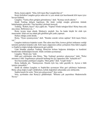 Remy, keşişi çağırdı. "Silas, kilit taşını Bay Langdon'dan al."
    Keşiş ilerlerken Langdon geriye adım attı ve yere atmak için hazırlanarak kilit taşını iyice
havaya kaldırdı.
    Langdon, "Yanlış ellere gittiğini görmektense," dedi. "Kırmayı tercih ederim."
    Şimdi Teabing dehşete kapılmıştı. Bir ömür verdiği emeğin gözlerinin önünde
buharlaştığını görecekti. Tüm hayalleri yıkılmak üzereydi.
    Teabing, "Robert, hayır!" diye çığlık attı. "Yapma! Elinde tuttuğun Kâse! Rémy bana asla
ateş etmez. Birbirimizi on..."
    Remy tavana nişan alarak, Medusa'yı ateşledi. Ses, bu kadar küçük bir silah için
muazzamdı. Silah sesi taş odada gök gürültüsü gibi yankı yapmıştı.
    Herkes olduğu yerde dondu.
    Remy, "Oyun oynamıyorum," dedi. "Bundan sonraki sırtına saplana^ Kilit taşını Silas'a
ver."
    Langdon isteksizce kripteksi uzattı. Öne adım atan Silas, kırmızı gözleri intikamın verdiği
tatminle parlarken kripteksi aldı. Kilit taşını cüppesinin cebine yerleştiren Silas hâlâ Langdon
ve Sophie'ye doğru tuttuğu tabancasıyla geri çekildi.
    Uşak binadan çıkarken Teabing, Rémy'nin kolunu boğazına doladığını ve kendisini
beraberinde sürüklediğini hissetti. Silahı sırtından ayırmamıştı.
    Langdon, "Bırak onu," dedi.
    Hâlâ geri çekilmekte olan Rémy, "Bay Teabing'i gezintiye çıkarıyoruz," dedi. "Polisi
ararsanız o ölür. Engellemeye çalışacak herhangi bir şey yaparsanız ölür. Anlaşıldı mı?"
    Sesi heyecandan çatallaşan Langdon, "Beni götür," dedi. "Leigh'i bırak."
    Remy kahkaha attı. "Sanmıyorum. Onunla öyle hoş vakit geçirdik ki. Ayrıca o hâlâ
işimize yarayabilir."
    Şimdi de silahını Langdon ve Sophie'den ayırmayan Silas geri çekilmeye başlamıştı.
Rémy çıkışa doğru Leigh'i sürüklerken, koltuk değnekleri arkasından yere sürtüyordu.
    Sophie kararlı bir sesle, "Kim için çalışıyorsun?" diye sordu.
    Soru, ayrılmakta olan Remy'yi güldürmüştü. "Bilseniz çok şaşırırdınız Mademoiselle
Neveu."
 