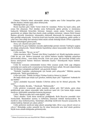 87
    Chateau Villette'in kabul salonundaki şömine soğuktu ama Collet Interpol'den gelen
fakslan okurken, önünde aşağı yukarı dolanıyordu.
    Beklediği hiçbir şey yoktu.
    Resmi kayıtlara göre André Vernet örnek bir vatandaştı. Poliste hiç kaydı yoktu, park
cezası bile almamıştı. Özel okuldan sonra Sorbonne'da eğitim görmüş ve uluslararası
bankacılık bölümünü birincilikle bitirmişti. Interpol, zaman zaman Vernet'nin isminin
gazetelerde yer aldığını fakat hep olumlu yönde anıldığını söylemişti. Adamın Zürih Emanet
Bankası güvenlik sistemlerini, ultramodern elektronik dünyasında bir numaraya taşıyacak
hale getirdiği anlaşılıyordu. Vernet'nin kredi kartı kayıtlan sanat kitaplarına, pahalı şaraba ve
yıllar önce satın aldığı ileri teknoloji ürünü müzik setinde dinlediği klasik CD'lere çoğunlukla
Brahms tutkunluğunu gösteriyordu.
    Sonuç sıfır, diyerek içini çekti Collet.
    Interpol'ün bu gece buldukları arasında şüphelendiği parmak izlerinin Teabing'in uşağına
ait olduğu anlaşılıyordu. Teknik bölümün başmüfettişi odanın karşısındaki rahat bir koltukta
raporu okuyordu.
    Collet, ona baktı. "Bir şey var mı?"
    Adam omuzlarını silkti. "Parmak izleri Rémy Legaludec'e ait. Küçük ipuçlardan aranıyor.
Ciddi bir şey yok. Bedava konuşmak için telefon hatlarını kendine bağladığı anlaşılınca
üniversiteden atılmış... sonra birkaç hırsızlık. Zorla içeri girme. Bir keresinde acildeki nefes
borusu ameliyatının hastane faturasını ödemeden kaçmış." Kıkırdayarak başını kaldırdı.
"Fıstık alerjisi."
    Collet bir restoranın mönüsündeki kırmızı biber sosunun içinde fıstık yağı olduğunu
yazmadığı için yapılan polis soruşturmasını hatırlayarak başını salladı. Devamlı müşterilerden
biri ilk lokmayı yuttuğunda anafilaktik * şok geçirerek ölmüştü.
    "Herhalde Legaludec yakalanmamak için burada yatılı çalışıyordu.” Müfettiş şaşırmış
görünüyordu. "Şanslı gecesindeymiş."
    Collet içini çekti. "Pekâlâ, bu bilgiyi Yüzbaşı Fache'ye iletsen iyi olacak."
    Bir başka teknik ajan telaşla içeri girerken, müfettiş dışarı çıktı "Teğmenim! Ambarda bir
şey bulduk."
    Ajanın yüzündeki heyecanlı ifadeden Collet'nin aklına tek bir ihtimal geliyordu. "Bir
ceset."
    "Hayır efendim. Bu daha..." Duraksadı. "Beklenmedik."
    Collet gözlerini ovuşturarak ajanın peşinden ambara gitti. Küf kokulu, geniş alana
girdiklerinde ajan odanın ortasındaki tahta merdiveni işaret etti. Çatı katına doğru uzanan
merdiven, üstlerindeki samanlığın kenarına dayanmıştı.
    Collet, "Merdiven daha önce orada değildi," dedi.
    "Hayır efendim. Yerde duran merdiveni gördüğümde, Rolls Royce'un yanındaki izleri
inceliyorduk. Basamakları aşınmış ve küflenmiş olmasaydı üstünde durmayacaktım. Bu
merdiven sıkça kullanılıyormuş. Samanlığın yüksekliği merdivenin boyuyla uyuşuyordu, bu
yüzden kaldırıp, bakmak için yukarı çıktım."
    Collet gözleriyle merdiveni takip ederek samanlığa baktı. Birisi oraya düzenli olarak mı
çıkıyor? Bulunduğu yerden samanlık boş bir alana benziyordu ama itiraf etmek gerekirse
büyük kısmı arkada kaldığından görünmüyordu.


*
    Yabancı bir proteine karşı aşırı duyarlılık hali. Ölümle sonuçlanabilir.
 