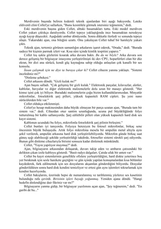 Merdivenin başında beliren kıdemli teknik ajanlardan biri aşağı bakıyordu. Lateks
eldivenli elini Collet'ye sallarken, "Bunu kesinlikle görmek istersiniz teğmenim," dedi.
    Eski merdivenin başına giden Collet, alttaki basamakları tuttu. Eski model merdiven
Collet yukarı çıktıkça daralıyordu. Collet tepeye yaklaştığında ince basamaktan neredeyse
ayağı kayıp düşecekti. Aşağıdaki ambar dönüyordu. Sonra dikkatle ilerledi ve sonunda tepeye
ulaştı. Yukarıdaki ajan, ona bileğini uzattı. Onu yakalayan Collet tuhaf bir hamleyle yukarı
çıktı.
    Teknik ajan, tertemiz görünen samanlığın arkalarını işaret ederek, "Orada," dedi. "Burada
sadece bir kişinin parmak izleri var. Kısa süre içinde kimlik tespitini yaparız."
    Collet loş ışıkta gözlerini kısarak arka duvara baktı. Bu da ne böyle? Arka duvara son
derece gelişmiş bir bilgisayar istasyonu yerleştirilmişti iki dev CPU, hoparlörleri olan bir düz
ekran, bir dizi ana sürücü, kendi güç kaynağına sahip olduğu anlaşılan çok kanallı bir ses
konsolu.
    İnsan çalışmak için ne diye ta buraya çıkar ki? Collet cihazın yanına yaklaştı. "Sistemi
incelediniz mi?"
    "Dinleme şebekesi."
    Collet arkasını döndü. "Gizli kulak mı?"
    Ajan başını salladı. "Çok gelişmiş bir gizli kulak." Elektronik parçalar, kılavuzlar, aletler,
kablolar, havyalar ve diğer elektronik malzemelerle dolu uzun bir masayı gösterdi. "Her
kimse işini çok iyi biliyor. Buradaki malzemelerin çoğu bizim kullandıklarımızdan. Minyatür
mikrofonlar, fotoelektrik şarj pilleri, yüksek kapasiteli RAM cipleri. Şu yeni nano
sürücülerden bile var."
    Collet oldukça etkilenmişti.
    Coliet'ye hesap makinesinden daha büyük olmayan bir parça uzatan ajan, "Burada tam bir
sistem var," dedi. Cihazdan otuz santim uzunluğunda, ucuna pul büyüklüğünde folyo
tutturulmuş bir kablo sallanıyordu. Şarj edilebilir pilleri olan yüksek kapasiteli hard disk ses
kayıt sistemi.
    Kablonun ucundaki bu folyo, mikrofonla fotoelektrik şarj pilinin birleşimi."
    Collet bunları iyi tanıyordu. Folyoya benzeyen bu fotosel mikrofonlar, birkaç sene
öncesinin büyük buluşuydu. Artık folyo mikrofona mesela bir ampulün metal altıyla aynı
şekil verilerek, ampulün arkasına hard disk yerleştirilebiliyordu. Mikrofon günde birkaç saat
güneş ışığı alabileceği şekilde yerleştirildiği takdirde, fotoseller sistemi sürekli şarj ediyordu.
Bunun gibi dinleme cihazlarıyla birisini sonsuza kadar dinlemek mümkündü.
    Collet, "Yayın yapılıyor muymuş?" dedi.
    Ajan, bilgisayarın arkasından dolaşarak, duvarı takip eden ve ambarın çatısındaki bir
delikten çıkan izole kabloyu gösterdi. "Basit radyo dalgaları. Çatıda ufak bir anten var."
    Collet bu kayıt sistemlerinin genellikle ofislere yerleştirildiğini, hard diskte yeterince boş
yer bırakmak için sesle harekete geçtiğini ve gün içinde yapılan konuşmalardan kısa bölümler
kaydederek, fark edilmemek için ses dosyalarını akşamlan gönderdiğini biliyordu. Dosyalar
gönderildikten sonra hard disk kendini temizliyor ve ertesi gün aynı işlemleri tekrarlamak için
kendini hazırlıyordu.
    Collet bakışlarını, üzerinde hepsi de numaralanmış ve tarihlenmiş yüzlerce ses kasetinin
bulunduğu rafa çevirdi. Birisinin işleri bayağı yoğunmuş. Yeniden ajana döndü. "Hangi
hedefin dinlendiğine dair fikriniz var mı?"
    Bilgisayarın yanma gidip, bir bilgisayar yazılımını açan ajan, "Şey teğmenim," dedi. "En
garibi de bu..."
 