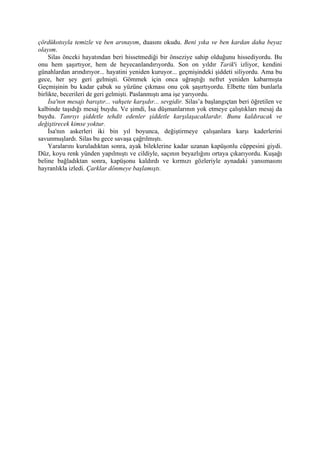 çördükotııyla temizle ve ben arınayım, duasını okudu. Beni yıka ve ben kardan daha beyaz
olayım.
    Silas önceki hayatından beri hissetmediği bir önseziye sahip olduğunu hissediyordu. Bu
onu hem şaşırtıyor, hem de heyecanlandırıyordu. Son on yıldır Tarik'i izliyor, kendini
günahlardan arındırıyor... hayatini yeniden kuruyor... geçmişindeki şiddeti siliyordu. Ama bu
gece, her şey geri gelmişti. Gömmek için onca uğraştığı nefret yeniden kabarmışta
Geçmişinin bu kadar çabuk su yüzüne çıkması onu çok şaşırtıyordu. Elbette tüm bunlarla
birlikte, becerileri de geri gelmişti. Paslanmıştı ama işe yarıyordu.
    İsa'nın mesajı barıştır... vahşete karşıdır... sevgidir. Silas’a başlangıçtan beri öğretilen ve
kalbinde taşıdığı mesaj buydu. Ve şimdi, İsa düşmanlarının yok etmeye çalıştıkları mesaj da
buydu. Tanrıyı şiddetle tehdit edenler şiddetle karşılaşacaklardır. Bunu kaldıracak ve
değiştirecek kimse yoktur.
    İsa'nın askerleri iki bin yıl boyunca, değiştirmeye çalışanlara karşı kaderlerini
savunmuşlardı. Silas bu gece savaşa çağrılmıştı.
    Yaralarını kuruladıktan sonra, ayak bileklerine kadar uzanan kapüşonlu cüppesini giydi.
Düz, koyu renk yünden yapılmıştı ve cildiyle, saçının beyazlığını ortaya çıkarıyordu. Kuşağı
beline bağladıktan sonra, kapüşonu kaldırdı ve kırmızı gözleriyle aynadaki yansımasını
hayranlıkla izledi. Çarklar dönmeye başlamıştı.
 