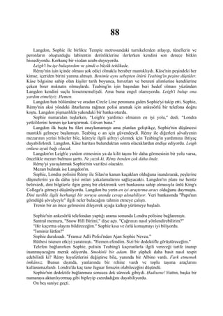 88
    Langdon, Sophie ile birlikte Temple metrosundaki turnikelerden atlayıp, tünellerin ve
peronların oluşturduğu labirentin derinliklerine ilerlerken kendini son derece bitkin
hissediyordu. Korkunç bir vicdan azabı duyuyordu.
    Leigh'i bu işe bulaştırdım ve şimdi o büyük tehlikede.
    Rémy'nin işin içinde olması şok edici olmakla beraber mantıklıydı. Kâse'nin peşindeki her
kimse, içeriden birini yanına almıştı. Benimle aynı sebepten ötürü Teabing'in peşine düştüler.
Kâse bilgisine sahip olan kişiler tarih boyunca, hırsızları ve benzeri alimlerine kendilerine
çeken birer mıknatıs olmuşlardı. Teabing'in işin başından beri hedef olması yüzünden
Langdon kendini suçlu hissetmemeliydi. Ama buna engel olamıyordu. Leigh'i bulup ona
yardım etmeliyiz. Hemen.
    Langdon batı bölümüne ve oradan Circle Line peronuna giden Sophie'yi takip etti. Sophie,
Rémy'nin aksi yöndeki ihtarlarına rağmen polisi aramak için ankesörlü bir telefona doğru
koştu. Langdon pişmanlıkla yakındaki bir banka oturdu.
    Sophie numaralan tuşlarken, "Leigh'e yardımcı olmanın en iyi yolu," dedi. "Londra
yetkililerini hemen işe karıştırmak. Güven bana."
    Langdon ilk başta bu fikri onaylamamıştı ama planlan geliştikçe, Sophie'nin düşüncesi
mantıklı gelmeye başlamıştı. Teabing o an için güvendeydi. Rémy ile diğerleri şövalyenin
mezarının yerini bilseler bile, küreyle ilgili şifreyi çözmek için Teabing'in yardımına ihtiyaç
duyabilirlerdi. Langdon, Kâse haritası bulunduktan sonra olacaklardan endişe ediyordu. Leigh
onlara ayak bağı olacak.
    Langdon'ın Leigh'e yardım etmesinin ya da kilit taşını bir daha görmesinin bir yolu varsa,
öncelikle mezarı bulması şarttı. Ne yazık ki, Rémy benden çok daha önde.
    Rémy'yi yavaşlatmak Sophie'nin vazifesi olacaktı.
    Mezarı bulmak ise Langdon'ın.
    Sophie, Londra polisini Rémy ile Silas'ın kanun kaçakları olduğuna inandırarak, peşlerine
düşmelerini ya da daha iyisi onları yakalamalarını sağlayacaktı. Langdon'ın planı ise henüz
belirsizdi, dini bilgilerle ilgin geniş bir elektronik veri bankasına sahip olmasıyla ünlü King's
College'a gitmeyi düşünüyordu. Langdon bu yerin en iyi araştırma aracı olduğunu duymuştu.
Dini tarihle ilgili herhangi bir soruya anında cevap alınabiliyor. Veri bankasında "Papa'nın
gömdüğü şövalyeyle" ilgili neler bulacağını tahmin etmeye çalıştı.
    Trenin bir an önce gelmesini dileyerek ayağa kalkıp yürümeye başladı.

    Sophie'nin ankesörlü telefondan yaptığı arama sonunda Londra polisine bağlanmıştı.
    Santral memuru, "Snow Hill Birimi," diye açtı. "Çağrınızı nasıl yönlendirebilirim?"
    "Bir kaçırma olayını bildireceğim." Sophie kısa ve özlü konuşmayı iyi biliyordu.
    "İsminiz lütfen?"
    Sophie duraksadı. "Fransız Adli Polisi'nden Ajan Sophie Neveu."
    Rütbesi istenen etkiyi yaratmıştı. "Hemen efendim. Sizi bir dedektifle görüştüreceğim."
    Telefon bağlanırken Sophie, polisin Teabing'i kaçıranlarla ilgili vereceği tarife inanıp
inanmayacağını merak ediyordu. Smokinli bir adam. Bir şüpheli daha basit nasıl tespit
edebilirdi ki? Rémy kıyafetlerini değiştirse bile, yanında bir Albino vardı. Fark etmemek
imkânsız. Bunun dışında, yanlarında bir rehine vardı ve toplu taşıma araçlarını
kullanamazlardı. Londra'da kaç tane Jaguar limuzin olabileceğini düşündü.
    Sophie'nin dedektife bağlanması sonsuza dek sürecek gibiydi. Hadisene! Hattın, başka bir
numaraya aktarılıyormuş gibi bipleyip cızırdadığını duyabiliyordu.
    On beş saniye geçti.
 