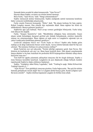Sonunda hattın ucunda bir adam konuşuyordu. "Ajan Neveu?"
    Hayrete düşen Sophie, sevimsiz ses tonunu hemen tanımıştı.
    Bezu Fache, "Ajan Neveu," dedi. "Hangi cehennemdesin?"
    Sophie söyleyecek kelime bulamıyordu. Sophie aradığında santral memuruna kendisine
haber vermesini tembihlediği anlaşılıyordu.
    Fache onunla Fransızca konuşarak, "Dinle," dedi. "Bu akşam korkunç bir hata yaptım.
Robert Langdon masum. Ona yönelik tüm suçlamalar düştü. Buna rağmen her ikiniz de
tehlikedesiniz. Buraya gelmeniz gerekiyor."
    Sophie'nin ağzı açık kalmıştı. Nasıl cevap vermesi gerektiğini bilmiyordu. Fache kolay
özür dileyen biri değildi.
    Fache, "Jacques Sauniére'in," dedi. "Büyükbaban olduğunu bana söylemedin. Geçen
akşam içinde bulunduğun duygusal gerilimi göz önünde bulundurarak, emirlere itaatsizlik
etmene ses çıkarmayacağım. Buna rağmen şu anda senin ve Langdon'ın sığınmak için en
yakın Londra polis karakoluna gitmeniz gerekiyor."
    Londra'da olduğumu biliyor mu? Fache başka ne biliyor? Sophie arka fondan gelen
matkap ya da delgi makinesine benzer sesler duydu. Ayrıca telefon hattında tuhaf bir bip sesi
çıkmıştı. "Bu numarayı bulmaya mı çalışıyorsunuz yüzbaşı?"
    Şimdi Fache'nin sesi sert çıkıyordu. "Sizinle işbirliği yapmamız gerek Ajan Neveu. Her
ikimizin de kaybedecek çok şeyi var. Buna hasar kontrolü denir. Dün akşam yargılamamda
hataya düştüm ve bu hata Amerikalı bir profesörle DCPJ kriptografının ölümüne sebep olursa
kariyerim sona erer."
    Tren hafif bir uğultu çıkartarak yaklaşırken istasyona ılık bir rüzgâr dolmuştu. Sophie o
trene binmeye kesinlikle kararlıydı. Langdon'ın da aynı düşüncede olduğu belliydi; kendini
toparlayarak Sophie'ye doğru yürümeye başlamıştı.
    Sophie, "Aradığınız adam Rémy Legaludec," dedi. "Teabing'in uşağı. Mabet Kilisesi'nde
Teabing'i kaçırdı ve..."
    “Ajan Neveu!" Tren gürültüyle istasyona girerken, Fache bağırıyordu. “Bu açık bir telefon
hattında görüşülecek mesele değil! Sen ve Langdon derhal buraya gelin. Kendi iyiliğiniz için!
Bu kesin emirdir!" . Sophie telefonu kapatarak Langdon ile birlikte trene atladı.
 