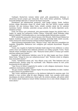 89
    Teabing'in Hawker'inin tertemiz kabini şimdi çelik parçacıklarıma dolmuştu ve
sıkıştırılmış havayla propan gazı kokuyordu. Bezu Fache herkesi göndermiş, Teabing'in
kasasında bulduğu tahta kutu ve içkisiyle tek başına oturuyordu.
    Parmaklarını gül kabartmasında gezdirerek, süslü kapağı kaldırdı, İçinde, harflerin
dizilmiş olduğu dairelerden oluşan bir silindir buldu. Beş harf SOFIA yazacak şekilde
dizilmişti. Bir süre kelimeye bakan Fache, silindiri yerinden alarak her bir santimini
incelemeye başladı. Ardından, uçlarından yavaşça çekerek, bir tarafını diğerinden ayırdı.
Silindirin içi boştu.
    Fache onu kutuya geri yerleştirerek, jetin penceresinden hangara boş gözlerle baktı ve
Sophie ile yaptığı kısa görüşmeyle birlikte Château Villette'deki teknik bölümden aldığı
haberleri düşündü. Telefonundan gelen ses, onu kurduğu gündüz hülyalarından uyandırdı.
    DCPJ santralından aranıyordu. Santral memuru özür diliyordu. Zürih Emanet Bankası'nın
başkam, kendisine yüzbaşının iş için Londra bulunduğu söylendiği halde sürekli arıyordu.
Fache istemeyerek santral memuruna telefonu kendisine bağlamasını söyledi.
    Adam konuşmaya başlamadan Fache, "Monsiur Vernet," dedi. daha önce aramadığım için
üzgünüm. Meşguldüm. Bankanızın ismi verdiğimiz gibi medyada duyurulmadı. Kaygınız
nedir acaba?"
    Vernet, ona, Langdon ile Sophie'nin bankadan küçük ahşap bir kutu aldıklarını ve onlara
yardım etmesi için kendisini ikna ettiklerini anlatırken sesi oldukça gergindi. Vernet, "Sonra
radyoda onların arandığını duyunca," dedi. "Kamyonu kenara çektim ve kutuyu geri istedim
ama bana saldırıp aracı çaldılar."
    Kapaktaki gül kabartmasına baktıktan sonra bir kez daha kapağı açıp beyaz silindire
bakan Fache, "Ahşap bir kutu için endişeleniyorsunuz" dedi. "Kutunun içinde ne olduğunu
bana söyleyebilir misiniz?"
    Vernet, "İçindekilerin önemi yok," diye öfkeyle cevap verdi. "Ben bankamın ünü için
endişeleniyorum. Şimdiye kadar hiç soyulmadık. Asla. Müşterim namına bu malı yerine
koyamazsam bu bizi mahveder."
    "Ajan Neveu ile Robert Langdon'da bir anahtar ve şifre olduğunu söylemiştiniz. Kutuyu
çaldıklarını söylemenizin sebebi nedir?"
    "Bu gece insanları öldürdüler. Bunlara Sophie Neveu'nun büyükbabası da dahil. Anahtarı
ve şifreyi hileyle ele geçirdikleri belli."
    "Bay Vernet, adamlarım geçmişiniz ve ilgi alanlarınız hakkında bir araştırma yaptı. Çok
kültürlü ve ince zevklere sahip bir adam olduğunuz ortada. Aynı zamanda sizinle gurur
duyulduğunu da tahmin edebiliyorum. Benim gibi. Bu sözlerin ardından, adli polisin yetkili
bir memuru olarak bankanızın ismiyle birlikte kutunuzun da en emin ellerde olduğuna sizi
temin ederim."
 