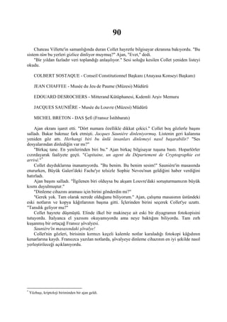 90
    Chateau Villette'in samanlığında duran Collet hayretle bilgisayar ekranına bakıyordu. "Bu
sistem tüm bu yerleri gizlice dinliyor muymuş?" Ajan, "Evet," dedi.
    "Bir yıldan fazladır veri toplandığı anlaşılıyor." Sesi soluğu kesilen Collet yeniden listeyi
okudu.

       COLBERT SOSTAQUE - Conseil Constitutionnel Başkanı (Anayasa Konseyi Başkanı)

       JEAN CHAFFEE - Musée du Jeu de Paume (Müzesi) Müdürü

       EDOUARD DESROCHERS - Mitterand Kütüphanesi, Kıdemli Arşiv Memuru

       JACQUES SAUNIÊRE - Musée du Louvre (Müzesi) Müdürü

       MICHEL BRETON - DAS Şefi (Fransız İstihbaratı)

    Ajan ekranı işaret etti. "Dört numara özellikle dikkat çekici." Collet boş gözlerle başını
salladı. Bakar bakmaz fark etmişti. Jacques Sauniére dinleniyormuş. Listenin geri kalanına
yeniden göz attı. Herhangi biri bu ünlü insanları dinlemeyi nasıl başarabilir? "Ses
dosyalarından dinlediğin var mı?"
    "Birkaç tane. En yenilerinden biri bu." Ajan birkaç bilgisayar tuşuna bastı. Hoparlörler
cızırdayarak faaliyete geçti. "Capitaine, un agent du Département de Cryptographie est
arrivé." *
    Collet duyduklarına inanamıyordu. "Bu benim. Bu benim sesim!" Sauniére'in masasında
otururken, Büyük Galeri'deki Fache'ye telsizle Sophie Neveu'nun geldiğini haber verdiğini
hatırladı.
    Ajan başını salladı. "İlgilenen biri olduysa bu akşam Louvre'daki soruşturmamızın büyük
kısmı duyulmuştur."
    "Dinleme cihazını araması için birini gönderdin mi?"
    "Gerek yok. Tam olarak nerede olduğunu biliyorum." Ajan, çalışma masasının üstündeki
eski notların ve kopya kâğıtlarının başına gitti. İçlerinden birini seçerek Collet'ye uzattı.
"Tanıdık geliyor mu?"
    Collet hayrete düşmüştü. Elinde ilkel bir makineye ait eski bir diyagramın fotokopisini
tutuyordu. İtalyanca el yazısını okuyamıyordu ama neye baktığını biliyordu. Tam zırh
kuşanmış bir ortaçağ Fransız şövalyesi.
    Sauniére'in masasındaki şövalye!
    Collet'nin gözleri, birisinin kırmızı keçeli kalemle notlar karaladığı fotokopi kâğıdının
kenarlarına kaydı. Fransızca yazılan notlarda, şövalyeye dinleme cihazının en iyi şekilde nasıl
yerleştirileceği açıklanıyordu.




*
    Yüzbaşı, kriptoloji biriminden bir ajan geldi.
 