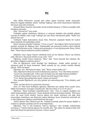 91
     Silas Mabet Kilisesi'nin yanında park edilen Jaguar limuzinin içinde oturuyordu.
Rémy'nin bagajda buldukları iplerle Teabing'i bağlayıp, arka tarafa tıkıştırmasını beklerken,
kilit taşını tutan elleri terlemişti.
     Sonunda Rémy limuzinin arkasından inerek etrafında dolaşmış ve Silas'ın yanındaki şoför
koltuğuna oturmuştu.
     Silas, "Güvenli mi?" diye sordu.
     Üstündeki yağmur damlalarını silkeleyen ve omzunun üstünden arka taraftaki gölgeler
arasında iki büklüm yatan Leigh Teabing'e göz atan Rémy kıkırdayarak güldü. "Hiçbir yere
gidecek hali yok."
     Teabing'in boğuk haykırışlarını duyan Silas, Rémy'nin yapışkanlı bandın bir kısmını
ağzını kapamak için kullandığını anladı.
     Rémy omzunun üstünden Teabing'e, "Ferme ta guele! * diye bağırdı. Rémy karışık kontrol
paneline uzanarak bir düğmeye bastı. Arkalarındaki ışık geçirmeyen bölme yukarı kalkarak
iki bölümü birbirinden ayırdı. Teabing artık görünmüyor ve sesi duyulmuyordu. Remy, Silas'a
baktı. "Onun inleyen namelerini yeterince dinledim."

    Dakikalar sonra, Jaguar limuzin sokaklarda hızla yol kat ederken, Silas'ın cep telefonu
çaldı. Öğretmen. Heyecanla telefona cevap verdi. "Alo?"
    Öğretmen, tanıdık Fransız aksanıyla, "Silas," dedi. "Sesini duymak beni rahatlattı. Bu,
güvenlikte olduğunuz anlamına geliyor."
    Silas da Öğretmen'in sesini duyduğu için rahatlamıştı. Aradan saatler geçmişti ve
operasyon garip bir boyut kazanmıştı. Şimdi sonunda her şey yeniden normale dönmüş
gibiydi. "Kilit taşı bende."
    Öğretmen, ona, "Bu harika bir haber," dedi. "Rémy seninle birlikte mi?"
    Silas, Öğretmen'in Remy'nin ismini kullanmasına şaşırmıştı. "Evet. Beni Rémy kurtardı."
    "Aynen ona emrettiğim gibi. Yalnız senin bu kadar uzun süre bağlı kalmana üzüldüm."
    "Fiziksel rahatsızlıkların önemi yok. Önemli olan kilit taşının bizde olması."
    "Evet. Hemen bana gönderilmesi gerek. Zaman çok önemli."
    Silas sonunda Öğretmen'le yüz yüze gelmek için sabırsızlanıyordu. "Evet efendim, şeref
duyarım."
    "Silas, onu hana Rémy'nin getirmesini istiyorum."
    Rémy mi? Silas hayal kırıklığına uğramıştı. Öğretmen için yaptığı bunca şeyden sonra,
ödülü ona kendisinin vereceğini zannediyordu. Öğretmen Rémy'yi mi tercih ediyor?
    Öğretmen, "Hayal kırıklığını anlayabiliyorum," dedi. "Ama ne yapmak istediğimi tam
olarak anlayamadığını görüyorum." Sesini alçaltarak fısıltıyla konuşmaya başladı. "Kilit taşını
senin -bir suçlu yerine kendini Tanrı'ya adamış biri olarak- getirmeni çok daha fazla
isteyeceğime inanmalısın ama Rémy'nin icabına bakılması lazım. Emirlerime itaatsizlik etti
ve tüm çabalarımızı tehlikeye atacak büyük bir hata yaptı."
    Tüyleri ürperen Silas, Rémy'ye göz attı. Teabing'i kaçırmak, planın bir parçası değildi ve
onunla ne yapmaları gerektiği yeni bir sorun doğurmuştu,
    Öğretmen, "Sen ve ben kendimizi Tanrı’ya adamışız," diye fısıldadı, hedefimizden
ayrılamayız." Telefon hattında uğursuz bir sessizlik oldu. “İşte sadece bu sebepten ötürü, kilit
taşını bana Remy'nin getirmesini istiyorum. Anlıyor musun?"


*
    Kapa çeneni.
 