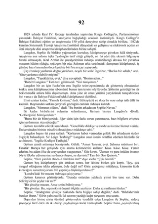 92
     1829 yılında Kral IV. George tarafından yaptırılan King's College'ın, Parlamento'nun
yanındaki İlahiyat Fakültesi, kraliyetin bağışladığı arazinin üstündeydi. King's College'ın
İlahiyat Fakültesi eğitim ve araştırmada 150 yıllık deneyime sahip olmakla birlikte, 1982'de
kurulan Sistematik Teoloji Araştırma Enstitüsü dünyadaki en gelişmiş ve elektronik açıdan en
ileri düzeyde dini araştırma kütüphanelerinden birine sahipti.
     Langdon, Sophie ile birlikte yağmurdan kurtulup, kütüphaneye girerken hâlâ titriyordu.
Araştırma ana salonu tıpkı Teabing'in tarif ettiği gibiydi, on iki adet düz ekranlı bilgisayar
birimi olmasaydı, Kral Arthur ile şövalyelerinin rahatça oturabileceği devasa bir yuvarlak
masanın hâkim olduğu, sekizgen bir oda. Salonun arka tarafındaki danışman kütüphaneci, iş
gününe hazırlanmadan önce kendine bir fincan çay yapıyordu.
     Çayı bırakıp yanlarına doğru yürürken, neşeli bir sesle İngilizce, "Harika bir sabah," dedi.
"Size yardımcı olabilir miyim?"
     Langdon, "Teşekkürler, evet," diye cevapladı. "Benim adım..."
     "Robert Langdon." Tatlı tatlı gülümsedi. "Sizi tanıyorum."
     Langdon bir an için Fache'nin onu İngiliz televizyonlarında da göstermiş olmasından
korktu ama kütüphanecinin tebessümü bunun tam tersini söylüyordu. Şöhretin getirdiği bu tür
beklenmedik anlara hâlâ alışamamıştı. Ama yine de onun yüzünü yeryüzünde tanıyabilecek
biri varsa o da İlahiyat Fakültesi'ndeki kütüphaneci olabilirdi.
     Elini uzatan kadın, "Pamela Gettum," dedi. Güleryüzlü ve akıcı bir sese sahip tatlı dilli bir
kadındı. Boynundan sarkan çerçeveli gözlüğün camları oldukça kalındı.
     Langdon, "Memnun oldum," dedi. "Bu benim arkadaşım Sophie Neveu."
     İki kadın birbirlerini selamlar selamlamaz, Gettum hemen Langdon'a döndü.
"Geleceğinizi bilmiyordum."
     "Bunu biz de bilmiyorduk. Eğer sizin için fazla sorun yaratmazsa, bazı bilgilere erişmek
için yardımınızı rica edeceğiz."
     Gettum tereddüt ederek kımıldandı. "Genellikle dilekçe ve randevu üzerine hizmet veririz.
Üniversiteden birinin misafiri olmadığınız müddetçe tabii."
     Langdon başını iki yana salladı. "Korkarım haber vermeden geldik Bir arkadaşım sizden
övgüyle bahsediyor. Sir Leigh Teabing?" Langdon onun ismini telaffuz ederken hüzünlü bir
acı hissetti. "İngiliz Kraliyet Tarihçisi."
     Gettum şimdi anlamışa benziyordu. Güldü. "Aman Tanrım, evet. Şahsına münhasır biri.
Fanatik! Buraya her gelişinde aynı arama kelimelerini kullanır. Kâse. Kâse. Kâse. Yemin
ederim, bu adam ölse de arayışından vazgeçmez." Göz kırptı. "Zaman ve para imkânı insanın
böyle lüksler edinmesine yardımcı oluyor, ne dersiniz? Tam bir Don Quixote."
     Sophie, "Bize yardım etmeniz mümkün mü?" diye sordu. "Çok önemli."
     Gettum boş kütüphaneye göz attıktan sonra, her ikisine birden göz kırptı. "Şey, çok
meşgul olduğumu iddia edemem, öyle değil mi? Giriş yaptığınız müddetçe, kimsenin fazla
kızacağını zannetmiyorum. Ne yapmayı düşünüyordunuz?"
     "Londra'daki bir mezarı bulmaya çalışıyoruz."
     Gettum kararsız görünüyordu. "Burada onlardan yaklaşık yirmi bin tane var. Daha
belirleyici bir şeyler var mı?"
     "Bir şövalye mezarı. Ama ismini bilmiyoruz."
     "Bir şövalye. Bu, seçenekleri önemli ölçüde azaltıyor. Daha az rastlanan türden."
     Sophie, "Aradığımız şövalye hakkında fazla bilgiye sahip değiliz," dedi. "Bildiklerimiz
bundan ibaret." Şiirin yalnızca ilk iki satırını yazdığı kağıt parçasını ona uzattı.
     Dışarıdan birine şiirin tümünü göstermekte tereddüt eden Langdon ile Sophie, sadece
şövalyeyi tarif eden ilk iki dizeyi paylaşmaya karar vermişlerdi. Sophie buna, paylaştırılmış
 