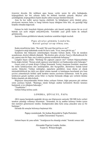 kriptoloji diyordu. Bir istihbarat ajanı hassas veriler içeren bir şifre bulduğunda,
kriptografların her biri şifrenin farklı bir bölümü üzerinde çalışırdı. Böylece şifre
çözüldüğünde, kriptografların hiçbiri deşifre edilen mesajın tümünü bilmezdi.
    Ama bu kez tedbir aşırıya kaçmış olabilirdi; bu kütüphaneci şiirin tümünü görse,
şövalyenin mezarını bulsa ve hangi kürenin kayıp olduğunu bilse bile, ele geçirdiği bilgi
kripteks olmadan değersizdi.

   Gettum bu ünlü Amerikalı bilginin gözlerinden, çok önemli saydığı mezarı bir an evvel
bulmak için acele ettiğini anlayabiliyordu. Yanındaki yeşil gözlü kadın da endişeli
görünüyordu.
   Şaşıran Gettum gözlüklerini takarak, kendisine uzattıkları kâğıdı inceledi.

                        Papa şövalye gömmüş Londra'da.
                         Kutsal gazap cevap olmuş ona.

    Kadın misafirlerine baktı. "Bu nedir? Bir çeşit Harvard leş avı mı?"
    Langdon'ın attığı kahkahada zoraki bir hava vardı. "Evet, onun gibi bir şey."
    Kendisine tüm hikâyenin anlatılmadığını hisseden Gettum durdu. Yine de merakını
uyandırmıştı, dizeleri dikkatle düşündü. "Bu dizelere göre, şövalye Tanrı'yı öfkelendirecek bir
şey yapmış ama bir Papa, onu Londra'ya gömme nezaketinde bulunmuş."
    Langdon başını salladı. "Herhangi bir çağrışım yapıyor mu?" Gettum bilgisayarlardan
birine doğru ilerledi. "Hemen şimdi yapmıyor ama bakalım veri bankasından neler bulacağız."
    Geçen yirmi yıl içinde King's College Sistematik Teoloji Araştırma Enstitüsü, muazzam
bir metin koleksiyonunu dini ansiklopediler, dini biyografiler, düzinelerce lisanda kutsal
yazılar, hikâyeler, Vatikan mektupları, papazların günlükleri, insan dinine ait olarak
nitelendirilebilecek her türlü yazı dijital ortama taşımak ve katalogunu hazırlamak için lisan
çevirisi yöntemleriyle birlikte optik karakter tanıma yazılımını kullanmıştı. Artık bu geniş
koleksiyon gerçek sayfalar yerine bitler ve baytlar formunda olduğu için verilerin tümüne
birden ulaşmak çok daha kolaydı.
    Bilgisayar istasyonlarından birinin önüne yerleşen Gettum, kâğıt parçasına göz attıktan
sonra yazmaya başladı. "Başlangıç olarak belirgin anahtar kelimelerle Boolen taraması
başlatacak ve ne olduğuna bakacağız."
    "Teşekkürler."
    Gettum birkaç kelime yazdı:

                            LONDRA, ŞÖVALYE, PAPA

    ARA tuşuna bastığında aşağıdaki devasa ana bilgisayarın saniyede 500 MB hızla verileri
tararken çıkardığı vınlamayı hissetmişti. "Sistemden, bu üç anahtar kelimeyi birden içeren
tüm metinleri göstermesini istedim. İstediğimizden daha fazla sonuç çıkacaktır ama iyi bir
başlangıç."
    Ekranda ilk sonuçlar belirmeye başlamıştı bile.

                Papayı resimlemek. Sir Joshua Reynolds'ın Toplu Portreleri.
                              Londra Üniversitesi Yayınevi.

   Gettum başını iki yana salladı. "Aradığınızın bu olmadığı ortada." Sonraki sonuca indi.

                              Alexander Pope'un Londra Anıları.
                                  Yazarı G. Wilson Knight.
 