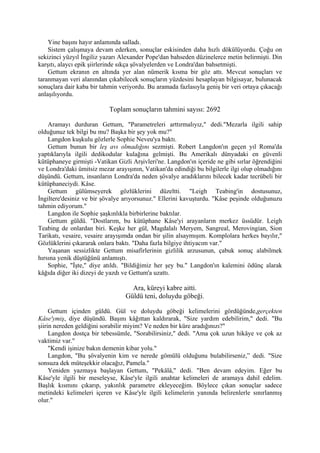 Yine başını hayır anlamında salladı.
    Sistem çalışmaya devam ederken, sonuçlar eskisinden daha hızlı dökülüyordu. Çoğu on
sekizinci yüzyıl İngiliz yazarı Alexander Pope'dan bahseden düzinelerce metin belirmişti. Din
karşıtı, alaycı epik şiirlerinde sıkça şövalyelerden ve Londra'dan bahsetmişti.
    Gettum ekranın en altında yer alan nümerik kısma bir göz attı. Mevcut sonuçları ve
taranmayan veri alanından çıkabilecek sonuçların yüzdesini hesaplayan bilgisayar, bulunacak
sonuçlara dair kaba bir tahmin veriyordu. Bu aramada fazlasıyla geniş bir veri ortaya çıkacağı
anlaşılıyordu.

                           Toplam sonuçların tahmini sayısı: 2692

    Aramayı durduran Gettum, "Parametreleri arttırmalıyız," dedi."Mezarla ilgili sahip
olduğunuz tek bilgi bu mu? Başka bir şey yok mu?"
    Langdon kuşkulu gözlerle Sophie Neveu'ya baktı.
    Gettum bunun bir leş avı olmadığını sezmişti. Robert Langdon'ın geçen yıl Roma'da
yaptıklarıyla ilgili dedikodular kulağına gelmişti. Bu Amerikalı dünyadaki en güvenli
kütüphaneye girmişti -Vatikan Gizli Arşivleri'ne. Langdon'ın içeride ne gibi sırlar öğrendiğini
ve Londra'daki ümitsiz mezar arayışının, Vatikan'da edindiği bu bilgilerle ilgi olup olmadığını
düşündü. Gettum, insanların Londra'da neden şövalye aradıklarını bilecek kadar tecrübeli bir
kütüphaneciydi. Kâse.
    Gettum gülümseyerek gözlüklerini düzeltti. "Leigh Teabing'in dostusunuz,
İngiltere'desiniz ve bir şövalye arıyorsunuz." Ellerini kavuşturdu. "Kâse peşinde olduğunuzu
tahmin ediyorum."
    Langdon ile Sophie şaşkınlıkla birbirlerine baktılar.
    Gettum güldü. "Dostlarım, bu kütüphane Kâse'yi arayanların merkez üssüdür. Leigh
Teabing de onlardan biri. Keşke her gül, Magdalalı Meryem, Sangreal, Merovingian, Sion
Tarikatı, vesaire, vesaire arayışımda ondan bir şilin alsaymışım. Komplolara herkes bayılır,"
Gözlüklerini çıkararak onlara baktı. "Daha fazla bilgiye ihtiyacım var."
    Yaşanan sessizlikte Gettum misafirlerinin gizlilik arzusunun, çabuk sonuç alabilmek
hırsına yenik düştüğünü anlamıştı.
    Sophie, "İşte," diye atıldı. "Bildiğimiz her şey bu." Langdon'ın kalemini ödünç alarak
kâğıda diğer iki dizeyi de yazdı ve Gettum'a uzattı.

                                    Ara, küreyi kabre aitti.
                                  Güldü teni, doluydu göbeği.

     Gettum içinden güldü. Gül ve doluydu göbeği kelimelerini gördüğünde,gerçekten
Kâse'ymiş, diye düşündü. Başını kâğıttan kaldırarak, "Size yardım edebilirim," dedi. "Bu
şiirin nereden geldiğini sorabilir miyim? Ve neden bir küre aradığınızı?"
     Langdon dostça bir tebessümle, "Sorabilirsiniz," dedi. "Ama çok uzun hikâye ve çok az
vaktimiz var."
     "Kendi işinize bakın demenin kibar yolu."
     Langdon, "Bu şövalyenin kim ve nerede gömülü olduğunu bulabilirseniz,” dedi. "Size
sonsuza dek müteşekkir olacağız, Pamela."
     Yeniden yazmaya başlayan Gettum, "Pekâlâ," dedi. "Ben devam edeyim. Eğer bu
Kâse'yle ilgili bir meseleyse, Kâse'yle ilgili anahtar kelimeleri de aramaya dahil edelim.
Başlık kısmını çıkarıp, yakınlık parametre ekleyeceğim. Böylece çıkan sonuçlar sadece
metindeki kelimeleri içeren ve Kâse'yle ilgili kelimelerin yanında belirenlerle sınırlanmış
olur."
 
