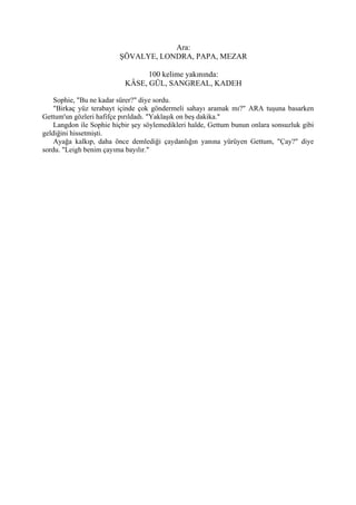 Ara:
                         ŞÖVALYE, LONDRA, PAPA, MEZAR

                                 100 kelime yakınında:
                           KÂSE, GÜL, SANGREAL, KADEH

    Sophie, "Bu ne kadar sürer?" diye sordu.
    "Birkaç yüz terabayt içinde çok göndermeli sahayı aramak mı?" ARA tuşuna basarken
Gettum'un gözleri hafifçe pırıldadı. "Yaklaşık on beş dakika."
    Langdon ile Sophie hiçbir şey söylemedikleri halde, Gettum bunun onlara sonsuzluk gibi
geldiğini hissetmişti.
    Ayağa kalkıp, daha önce demlediği çaydanlığın yanına yürüyen Gettum, "Çay?" diye
sordu. "Leigh benim çayıma bayılır."
 
