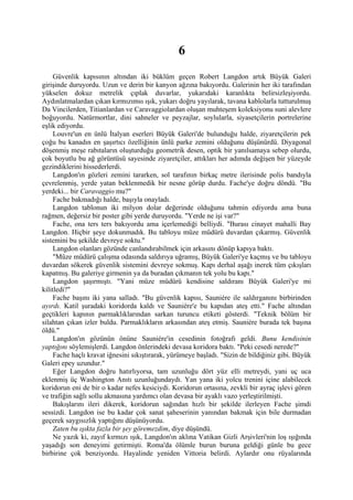 6
     Güvenlik kapısının altından iki büklüm geçen Robert Langdon artık Büyük Galeri
girişinde duruyordu. Uzun ve derin bir kanyon ağzına bakıyordu. Galerinin her iki tarafından
yükselen dokuz metrelik çıplak duvarlar, yukarıdaki karanlıkta belirsizleşiyordu.
Aydınlatmalardan çıkan kırmızımsı ışık, yukarı doğru yayılarak, tavana kablolarla tutturulmuş
Da Vincilerden, Titianlardan ve Caravaggiolardan oluşan muhteşem koleksiyonu suni alevlere
boğuyordu. Natürmortlar, dini sahneler ve peyzajlar, soylularla, siyasetçilerin portrelerine
eşlik ediyordu.
     Louvre'un en ünlü İtalyan eserleri Büyük Galeri'de bulunduğu halde, ziyaretçilerin pek
çoğu bu kanadın en şaşırtıcı özelliğinin ünlü parke zemini olduğunu düşünürdü. Diyagonal
döşenmiş meşe rabıtaların oluşturduğu geometrik desen, optik bir yanılsamaya sebep olurdu,
çok boyutlu bu ağ görüntüsü sayesinde ziyaretçiler, attıkları her adımda değişen bir yüzeyde
gezindiklerini hissederlerdi.
     Langdon'ın gözleri zemini tararken, sol tarafının birkaç metre ilerisinde polis bandıyla
çevrelenmiş, yerde yatan beklenmedik bir nesne görüp durdu. Fache'ye doğru döndü. "Bu
yerdeki... bir Caravaggio mu?"
     Fache bakmadığı halde, başıyla onayladı.
     Langdon tablonun iki milyon dolar değerinde olduğunu tahmin ediyordu ama buna
rağmen, değersiz bir poster gibi yerde duruyordu. "Yerde ne işi var?"
     Fache, ona ters ters bakıyordu ama içerlemediği belliydi. "Burası cinayet mahalli Bay
Langdon. Hiçbir şeye dokunmadık. Bu tabloyu müze müdürü duvardan çıkarmış. Güvenlik
sistemini bu şekilde devreye soktu."
     Langdon olanları gözünde canlandırabilmek için arkasını dönüp kapıya baktı.
     "Müze müdürü çalışma odasında saldırıya uğramış, Büyük Galeri'ye kaçmış ve bu tabloyu
duvardan sökerek güvenlik sistemini devreye sokmuş. Kapı derhal aşağı inerek tüm çıkışları
kapatmış. Bu galeriye girmenin ya da buradan çıkmanın tek yolu bu kapı."
     Langdon şaşırmıştı. "Yani müze müdürü kendisine saldıranı Büyük Galeri'ye mi
kilitledi?"
     Fache başını iki yana salladı. "Bu güvenlik kapısı, Sauniére ile saldırganını birbirinden
ayırdı. Katil şuradaki koridorda kaldı ve Sauniére'e bu kapıdan ateş etti." Fache altından
geçtikleri kapının parmaklıklarından sarkan turuncu etiketi gösterdi. "Teknik bölüm bir
silahtan çıkan izler buldu. Parmaklıkların arkasından ateş etmiş. Sauniére burada tek başına
öldü."
     Langdon'ın gözünün önüne Sauniére'in cesedinin fotoğrafı geldi. Bunu kendisinin
yaptığını söylemişlerdi. Langdon önlerindeki devasa koridora baktı. "Peki cesedi nerede?"
     Fache haçlı kravat iğnesini sıkıştırarak, yürümeye başladı. "Sizin de bildiğiniz gibi. Büyük
Galeri epey uzundur."
     Eğer Langdon doğru hatırlıyorsa, tam uzunluğu dört yüz elli metreydi, yani uç uca
eklenmiş üç Washington Anıtı uzunluğundaydı. Yan yana iki yolcu trenini içine alabilecek
koridorun eni de bir o kadar nefes kesiciydi. Koridorun ortasına, zevkli bir ayraç işlevi gören
ve trafiğin sağlı sollu akmasına yardımcı olan devasa bir ayaklı vazo yerleştirilmişti.
     Bakışlarını ileri dikerek, koridorun sağından hızlı bir şekilde ilerleyen Fache şimdi
sessizdi. Langdon ise bu kadar çok sanat şaheserinin yanından bakmak için bile durmadan
geçerek saygısızlık yaptığını düşünüyordu.
     Zaten bu ışıkta fazla bir şey göremezdim, diye düşündü.
     Ne yazık ki, zayıf kırmızı ışık, Langdon'ın aklına Vatikan Gizli Arşivleri'nin loş ışığında
yaşadığı son deneyimi getirmişti. Roma'da ölümle burun buruna geldiği günle bu gece
birbirine çok benziyordu. Hayalinde yeniden Vittoria belirdi. Aylardır onu rüyalarında
 