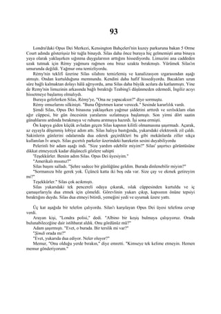 93
    Londra'daki Opus Dei Merkezi, Kensington Bahçeleri'nin kuzey parkuruna bakan 5 Orme
Court adında gösterişsiz bir tuğla binaydı. Silas daha önce buraya hiç gelmemişti ama binaya
yaya olarak yaklaşırken sığınma duygularının arttığını hissediyordu. Limuzini ana caddeden
uzak tutmak için Rémy yağmura rağmen onu biraz uzakta bırakmıştı. Yürümek Silas'ın
umurunda değildi. Yağmur onu temizliyordu.
    Rémy'nin teklifi üzerine Silas silahını temizlemiş ve kanalizasyon ızgarasından aşağı
atmıştı. Ondan kurtulduğuna memnundu. Kendini daha hafif hissediyordu. Bacakları uzun
süre bağlı kalmaktan dolayı hâlâ ağrıyordu, ama Silas daha büyük acılara da katlanmıştı. Yine
de Remy'nin limuzinin arkasında bağlı bıraktığı Teabing'i düşünmeden edemedi, İngiliz acıyı
hissetmeye başlamış olmalıydı.
    Buraya gelirlerken Silas, Rémy'ye, "Ona ne yapacaksın?" diye sormuştu.
    Rémy omuzlarını silkinişti. "Buna Öğretmen karar verecek." Sesinde kararlılık vardı.
    Şimdi Silas, Opus Dei binasına yaklaşırken yağmur şiddetini arttırdı ve sırılsıklam olan
ağır cüppesi, bir gün öncesinin yaralarını sızlatmaya başlamıştı. Son yirmi dört saatin
günahlarını ardında bırakmaya ve ruhunu arıtmaya hazırdı. İşi sona ermişti.
    Ön kapıya giden küçük avludan geçen Silas kapının kilitli olmamasına şaşırmadı. Açarak,
az eşyayla döşenmiş lobiye adım attı. Silas halıya bastığında, yukarıdaki elektronik zil çaldı.
Sakinlerin günlerini odalarında dua ederek geçirdikleri bu gibi mekânlarda ziller sıkça
kullanılan İv araçtı. Silas gıcırtılı parkeler üzerindeki hareketin sesini duyabiliyordu
    Pelerinli bir adam aşağı indi. "Size yardım edebilir miyim?" Silas' şaşırtıcı görüntüsüne
dikkat etmeyecek kadar düşünceli gözlere sahipti
    'Teşekkürler. Benim adım Silas. Opus Dei üyesiyim."
    "Amerikalı mısınız?"
    Silas başını salladı. "Şehre sadece bir günlüğüne geldim. Burada dinlenebilir miyim?"
    "Sormanıza bile gerek yok. Üçüncü katta iki boş oda var. Size çay ve ekmek getireyim
mi?"
    Teşekkürler." Silas çok acıkmıştı.
    Silas yukarıdaki tek pencereli odaya çıkarak, ıslak cüppesinden kurtuldu ve iç
çamaşırlarıyla dua etmek için çömeldi. Görevlinin yukarı çıkıp, kapısının önüne tepsiyi
bıraktığını duydu. Silas dua etmeyi bitirdi, yemeğini yedi ve uyumak üzere yattı.

   Üç kat aşağıda bir telefon çalıyordu. Silas'ı karşılayan Opus Dei üyesi telefona cevap
verdi.
   Arayan kişi, "Londra polisi," dedi. "Albino bir keşiş bulmaya çalışıyoruz. Orada
bulunabileceğine dair istihbarat aldık. Onu gördünüz mü?"
   Adam şaşırmıştı. "Evet, o burada. Bir terslik mi var?"
   "Şimdi orada mı?"
   "Evet, yukarıda dua ediyor. Neler oluyor?"
   Memur, "Onu olduğu yerde bırakın," diye emretti. "Kimseye tek kelime etmeyin. Hemen
memur gönderiyorum."
 
