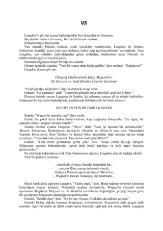 95
   Langdon'ın gözleri arama başladığından beri ekrandan ayrılmamıştı.
   Beş dakika. Sadece iki sonuç. İkisi de birbiriyle alakasız.
   Endişelenmeye başlıyordu.
   Yan odadaki Pamela Gettum, sıcak içecekleri hazırlıyordu. Langdon ile Sophie,
Gettum'un önerdiği çayın yanı sıra akılsızca kahve içip içemeyeceklerini sormuşlardı. Ama
Langdon, yan odadaki mikrodalgadan gelen seslerden, isteklerinin hazır Nescafe ile
ödüllendirileceğini arılayabiliyordu.
   Sonunda bilgisayar neşeli bir bip sesi çıkardı.
   Gettum içerideki odadan, "Yeni bir sonuç daha buldu galiba," diye seslendi. "Başlığı ne?"
   Langdon ekrana göz attı.

                          Ortaçağ Edebiyatında Kâse Alegorileri:
                       Sir Gawain ve Yeşil Şövalye Üzerine İnceleme

    "Yeşil Şövalye alegorileri," diye seslenerek cevap verdi.
    Gettum, "İşe yaramaz," dedi. "Londra'da gömülü fazla mitolojik yeşil dev yoktur."
    Ekranın önünde oturan Langdon ile Sophie, iki anlamsız sonucu di ha sabırla beklediler.
Bilgisayar bir kez daha biplediğinde, karşılarında beklenmedik bir öneri çıkmıştı.

                           DIE OPERN VON RICHARD WAGNER

    Sophie, "Wagner'in operaları mı?" diye sordu.
    Elinde bir paket hazır kahve tutan Gettum, kapı eşiğinden bakıyordu. "Bu ilginç bir
eşleşme olmuş. Wagner şövalye miydi?"
    Aniden merakı uyanan Langdon, "Hayır," dedi. "Ama iyi tanınan bir parmason'du."
Mozart, Beethoven, Shakespeare, Gershwin, Houdini ve Disney'in yanı sıra. Masonlarla
Tapınak Şövalyeleri, Sion Tarikatı ve Kutsal Kâse arasındaki bağı anlatan sayısız kitap
yazılmıştı. "Buna bakmak istiyorum. Tam metni nasıl görebilirim?"
    Gettum, "Tüm metni görmenize gerek yok," dedi. "Koyu renkli başlığa tıklayın.
Bilgisayar, anahtar kelimelerinizi içeren tekli öncül kayıtları ve üçlü artçıl kayıtları
gösterecektir."
    Ne söylediği hakkında en ufak fikri olmamasına rağmen, Langdon yine de başlığa tıkladı.
    Yeni bir pencere açılmıştı.

                           ...mitolojik şövalye, Parsifal ismindeki bu...
                             ...mecazi Kâse arayışı tartışmalı olarak...
                        ...Rebecca Pope'un opera antolojisi "Diva"nın...
                         ...Wagner'in mezarı Almanya, Bayreuth'tadır...

    Hayal kırıklığına uğrayan Langdon, "Yanlış papa," dedi. Buna rağmen sistemin kullanım
kolaylığına hayran kalmıştı. Metindeki anahtar kelimelerle, Wagner'in Parsifal isimli
operasının Magdalalı Meryem ve İsa Mesih'in çocuklarına değindiğini, gerçeği arayan genç
bir şövalyenin hikâyesini anlattığını anlayabiliyordu.
    Gettum, "Sabırlı olun," dedi. "Bu bir sayı oyunu. Bırakalım da makine çalışsın."
    Sonraki birkaç dakika boyunca bilgisayar, trubadorlarla -Fransa'nın ün'ü gezgin halk
ozanları- ilgili bir metin de dahil olmak üzere Kâse'yle ilgili pek çok sonuç döktü. Langdon
 