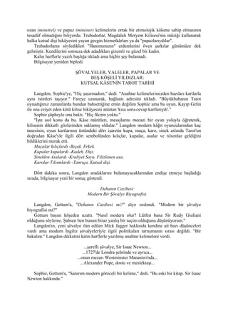 ozan (minstrel) ve papaz (minister) kelimelerin ortak bir etimolojik kökene sahip olmasının
tesadüf olmadığını biliyordu. Trubadorlar, Magdalalı Meryem Kilisesi'nin müziği kullanarak
halka kutsal dişi hikâyesini yayan gezgin hizmetkârları ya da "papazlarıydılar".
    Trubadorların söyledikleri "Hanımımızın" erdemlerini öven şarkılar günümüze dek
gelmiştir. Kendilerini sonsuza dek adadıkları gizemli ve güzel bir kadın.
    Kalın harflerle yazılı başlığa tıkladı ama hiçbir şey bulamadı.
    Bilgisayar yeniden bipledi.

                         ŞÖVALYELER, VALELER, PAPALAR VE
                              BEŞ KÖŞELİ YILDIZLAR:
                           KUTSAL KÂSE'NİN TAROT TARİHİ

    Langdon, Sophie'ye, "Hiç şaşırmadım," dedi. "Anahtar kelimelerimizden bazıları kartlarla
aynı isimleri taşıyor." Fareye uzanarak, bağlantı adresini tıkladı. "Büyükbabanın Tarot
oynadığınız zamanlarda bundan bahsettiğine emin değilim Sophie ama bu oyun, Kayıp Gelin
ile ona eziyet eden kötü kilise hikâyesini anlatan 'kısa soru-cevap kartlarıydı'."
    Sophie şüpheyle ona baktı. "Hiç fikrim yoktu."
    "İşte asıl konu da bu. Kâse müritleri, mesajlarını mecazi bir oyun yoluyla öğreterek,
kilisenin dikkatli gözlerinden saklamış oldular." Langdon modern kâğıt oyuncularından kaç
tanesinin, oyun kartlarının üstündeki dört işaretin kupa, maça, karo, sinek aslında Tarot'un
doğrudan Kâse'yle ilgili dört sembolünden kılıçlar, kupalar, asalar ve tılsımlar geldiğini
bildiklerini merak etti.
    Maçalar kılıçlardı -Bıçak. Erkek.
    Kupalar kupalardı -Kadeh. Dişi.
    Sineklen Asalardı -Kraliyet Soyu. Filizlenen asa.
    Karolar Tılsımlardı -Tanrıça. Kutsal dişi.

    Dört dakika sonra, Langdon aradıklarını bulamayacaklarından endişe etmeye başladığı
sırada, bilgisayar yeni bir sonuç gösterdi.

                                     Dehanın Cazibesi:
                                Modern Bir Şövalye Biyografisi.

   Langdon, Gettum'a, "Dehanın Cazibesi mi?" diye seslendi. "Modern bir şövalye
biyografisi mi?"
   Gettum başını köşeden uzattı. "Nasıl modern olur? Lütfen bana Sir Rudy Giuliani
olduğunu söyleme. Şahsen ben bunun biraz yanlış bir seçim olduğunu düşünüyorum."
   Langdon'ın, yeni şövalye ilan edilen Mick Jagger hakkında kendine ait bazı düşünceleri
vardı ama modern İngiliz şövalyeleriyle ilgili politikaları tartışmanın sırası değildi. "Bir
bakalım." Langdon dikkatini kalın harflerle yazılmış anahtar kelimelere verdi.

                               ...şerefli şövalye, Sir Isaac Newton...
                              ...1727'de Londra şehrinde ve ayrıca...
                          ...onun mezarı Westminster Manastırı'nda...
                            ...Alexander Pope, dostu ve meslektaşı...

  Sophie, Gettum'a, "Sanırım modern göreceli bir kelime," dedi. "Bu eski bir kitap. Sir Isaac
Newton hakkında."
 