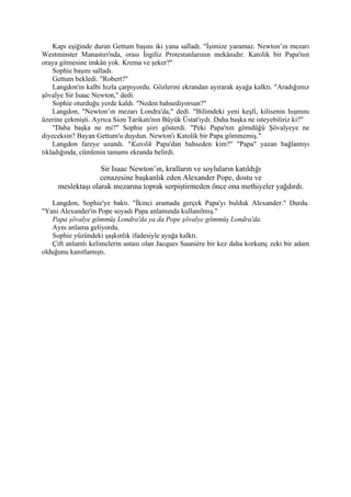 Kapı eşiğinde duran Gettum başını iki yana salladı. "İşimize yaramaz. Newton’ın mezarı
Westminster Manastırı'nda, orası İngiliz Protestanlarının mekânıdır. Katolik bir Papa'nın
oraya gitmesine imkân yok. Krema ve şeker?"
    Sophie başını salladı.
    Gettum bekledi. "Robert?"
    Langdon'ın kalbi hızla çarpıyordu. Gözlerini ekrandan ayırarak ayağa kalktı. "Aradığımız
şövalye Sir Isaac Newton," dedi.
    Sophie oturduğu yerde kaldı. "Neden bahsediyorsun?"
    Langdon, "Newton’ın mezarı Londra'da," dedi. "Bilimdeki yeni keşfi, kilisenin hışmını
üzerine çekmişti. Ayrıca Sion Tarikatı'nın Büyük Üstat'ıydı. Daha başka ne isteyebiliriz ki?"
    "Daha başka ne mi?" Sophie şiiri gösterdi. "Peki Papa'nın gömdüğü Şövalyeye ne
diyeceksin? Bayan Gettum'u duydun. Newton'ı Katolik bir Papa gömmemiş."
    Langdon fareye uzandı. "Katolik Papa'dan bahseden kim?" "Papa" yazan bağlantıyı
tıkladığında, cümlenin tamamı ekranda belirdi.

                   Sir Isaac Newton’ın, kralların ve soyluların katıldığı
                  cenazesine başkanlık eden Alexander Pope, dostu ve
     meslektaşı olarak mezarına toprak serpiştirmeden önce ona methiyeler yağdırdı.

   Langdon, Sophie'ye baktı. "İkinci aramada gerçek Papa'yı bulduk Alexander." Durdu.
"Yani Alexander'in Pope soyadı Papa anlamında kullanılmış."
   Papa şövalye gömmüş Londra'da ya da Pope şövalye gömmüş Londra'da.
   Aynı anlama geliyordu.
   Sophie yüzündeki şaşkınlık ifadesiyle ayağa kalktı.
   Çift anlamlı kelimelerin ustası olan Jacques Sauniére bir kez daha korkunç zeki bir adam
olduğunu kanıtlamıştı.
 