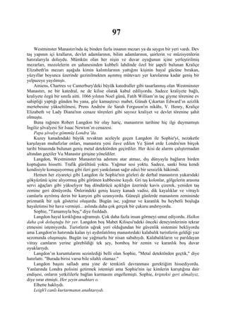 97
    Westminster Manastırı'nda üç binden fazla insanın mezarı ya da saygın bir yeri vardı. Dev
taş yapının içi kralların, devlet adamlarının, bilim adamlarının, şairlerin ve müzisyenlerin
hatıralarıyla doluydu. Mümkün olan her nişin ve duvar oyuğunun içine yerleştirilmiş
mezarları, mozolelerin en şahanesinden kubbeli lahdinde özel bir şapeli bulunan Kraliçe
Elizabeth'in mezarı aşağıda kimin kalıntılarının yattığını kişinin hayal gücüne bırakan,
yüzyıllar boyunca üzerinde gezinilmekten aşınmış mütevazı yer karolarına kadar geniş bir
yelpazeye yayılmıştı.
    Amiens, Chartres ve Canterbury'deki büyük katedraller gibi tasarlanmış olan Westminster
Manastırı, ne bir katedral, ne de kilise olarak kabul ediliyordu. Sadece kraliyete bağlı,
kraliyete özgü bir sınıfa aitti. 1066 yılının Noel günü, Fatih William’ın taç giyme törenine ev
sahipliği yaptığı günden bu yana, göz kamaştırıcı mabet, Günah Çıkartan Edward’ın azizlik
mertebesine yükseltilmesi, Prens Andréw ile Sarah Ferguson'ın nikâhı, V. Henry, Kraliçe
Elizabeth ve Lady Diana'nın cenaze törenleri gibi sayısız kraliyet ve devlet törenine şahit
olmuştu.
    Buna rağmen Robert Langdon bir olay hariç, manastırın tarihine hiç ilgi duymamıştı
İngiliz şövalyesi Sir Isaac Newton’ın cenazesi.
    Papa şövalye gömmüş Londra 'da.
    Kuzey kanadındaki büyük revaktan aceleyle geçen Langdon ile Sophie'yi, nezaketle
karşılayan muhafızlar onları, manastıra yeni ilave edilen Ve Şim4 erde Londra'nın birçok
tarihi binasında bulunan geniş metal detektörden geçirdiler. Her ikisi de alarmı çalıştırmadan
altından geçtiler Vu Manastır girişine yöneldiler.
    Langdon, Westminster Manastırı'na adımını atar atmaz, dış dünyayla bağların birden
koptuğunu hissetti. Trafik gürültüsü yoktu. Yağmur sesi yoktu. Sadece, sanki bina kendi
kendisiyle konuşuyormuş gibi ileri geri yankılanan sağır edici bir sessizlik hâkimdi.
    Hemen her ziyaretçi gibi Langdon ile Sophie'nin gözleri de derhal manastırın yukarıdaki
gökyüzünü içine alıyormuş gibi görünen kubbesine kaydı. Gri taş kolonlar, gölgelerin arasına
servi ağaçları gibi yükseliyor baş döndürücü açıklığın üzerinde kavis çizerek, yeniden taş
zemine geri dönüyordu. Önlerindeki geniş kuzey kanadı vadisi, dik kayalıklar ve vitraylı
camlarla ayrılmış derin bir kanyon gibi uzanıyordu. Güneşli günlerde manastırın zemininde
prizmatik bir ışık gösterisi oluşurdu. Bugün ise, yağmur ve karanlık bu heybetli boşluğa
hayaletimsi bir hava vermişti... aslında daha çok gerçek bir çukuru andırıyordu.
    Sophie, "Tamamıyla boş," diye fısıldadı.
    Langdon hayal kırıklığına uğramıştı. Çok daha fazla insan görmeyi umut ediyordu. Halkın
daha çok doluştuğu bir yer. Langdon boş Mabet Kilisesi'ndeki önceki deneyimlerinin tekrar
etmesini istemiyordu. Turistlerin uğrak yeri olduğundan bir güvenlik sistemini bekliyordu
ama Langdon'ın hatırında kalan iyi aydınlatılmış manastırdaki kalabalık turistlerin geldiği yaz
sezonunda oluşmuştu. Bugün ise yağmurlu bir nisan sabahıydı. Kalabalıkların ve parıldayan
vitray camların yerine görebildiği tek şey, bomboş bir zemin ve karanlık boş duvar
oyuklarıydı.
    Langdon’ın kuruntularını sezinlediği belli olan Sophie, "Metal detektörden geçtik," diye
hatırlattı. "Burada birisi varsa bile silahlı olamaz."
    Langdon başını salladı ama yine de temkinli davranması gerektiğim hissediyordu.
Yanlarında Londra polisini getirmek istemişti ama Sophie'nin işe kimlerin karıştığına dair
endişesi, onların yetkililerle bağlan kurmasını engellemişti. Sophie, kripteksi geri almalıyız,
diye ısrar etmişti. Her şeyin anahtarı o.
    Elbette haklıydı.
    Leigh'i canlı kurtarmanın anahtarıydı.
 
