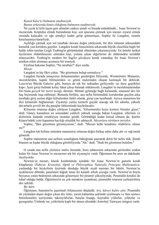 Kutsal Kâse'yi bulmanın anahtarıydı.
    Bunun arkasında kimin olduğunu bulmanın anahtarıydı.
    Ne yazık ki kilit taşını geri almaları sadece şimdi ve burada mümkündü... Isaac Newton’ın
mezarında. Kripteksi elinde bulunduran kişi, son ipucunu çözmek için mezarı ziyaret etmek
zorunda kalacaktı ve eğe şimdiye kadar gelip gitmemişse, Sophie ile Langdon, onunla
karşılaşmaya kararlıydı.
    Açıklığa çıkmak için sol taraftaki duvara doğru yürüyerek, bir dizi sütunun arkasındaki
karanlık yan koridora geçtiler. Langdon kendi limuzininin arkasında büyük olasılıkla bağlı bir
halde rehin tutulan Leigh Teabing'in görüntüsünü zihninden çıkaramıyordu. En üstteki tarikat
üyelerinin öldürülmesini emreden kişi, yoluna çıkan diğerlerini de öldürmekte tereddüt
etmeyecekti. Teabing'in modern bir İngiliz şövalyesi kendi vatandaşı Sir Isaac Newton’ı
ararken rehin alınması acımasız bir ironiydi.
    Etrafına bakınan Sophie, "Ne taraftan?" diye sordu.
    Mezar.
    Langdon’ın hiç fikri yoktu. "Bir gözetmen bulup sormalıyız."
    Langdon burada amaçsızca dolaşmamaları gerektiğini biliyordu. Westminster Manastın,
mozolelerden, kapalı bölmelerden ve gömü nişlerinden oluşan karmaşık bir dehlizdi.
Louvre'un Büyük Galerisi gibi, buraya da tek bir noktadan giriliyordu -az önce geçtikleri
kapı-, İçeri girişi bulmak kolay fakat çıkışı bulmak imkânsızdı. Langdon’ın meslektaşlarından
biri buna gerçek bir turist tuzağı, demişti. Mimari geleneğe bağlı kalınarak, manastır dev bir
haç biçiminde inşa edilmişti. Bununla birlikte, ana nefin birimindeki koridordan geçilen arka
taraftaki giriş yerine diğer kiliselerden farklı olarak, girişi yan taraftandı. Ayrıca manastıra bir
dizi kemeraltı bağlanmıştı. Ziyaretçi yanlış kemerli geçide atacağı tek bir adımla, yüksek
duvarlarla çevrili bir dış pasajlar labirentinde kaybolacaktı.
    Kilisenin ortasına doğru yürüyen Langdon, "Gözetmenler koyu kırmızı binişler giyer,"
dedi. Güney kanadının en sonundaki yaldızlı yüksek sunağa bakan Langdon, ellerinin ve
dizlerinin üstünde emekleyen insanlar gördü. Göründüğü kadar kutsal olmasa da, Şairler
Köşesi'ndeki yere kapanma hacılığı alışıldık bir sahneydi. Mezarlara sürtünen turistler.
    Sophie, "Ben gözetmen göremiyorum," dedi. "Mezarı belki kendimiz Alabiliriz, olmaz
mı?"
    Langdon tek kelime etmeden manastırın ortasına doğru birkaç adım daha attı ve sağ tarafı
gösterdi.
    Sophie manastırın ana nefinin uzunluğuna baktığında şaşırarak derin bir nefes aldı. Şimdi
binanın ne kadar büyük olduğunu görebiliyordu "Ah," dedi. "Hadi bir gözetmen bulalım."

    O sırada ana nefin yüzlerce metre ötesinde, koro sahnesinin arkasında gözlerden uzakta
kalan Sir Isaac Newton’ın mezarının tek bir ziyaretçisi vardı. Öğretmen bu anıtı on dakikadır
inceliyordu.
    Newton’ın mezarı, klasik kostümünün içindeki Sir Isaac Newton’ın gururla kendi
kitaplarına -İlahiyat, Kronoloji, Optik ve Philosophiae Naturalis Principia Mathematica-
yaslandığı bir heykelinin üzerinde durduğu büyük siyah mermer bir lahitti. Newton’ın
ayaklarının dibinde, parşömen kâğıdı tutan iki kanatlı erkek çocuğu vardı. Newton’ın boylu
boyunca yatan bedeninin arkasında gösterişsiz bir piramit yükseliyordu. Piramidin kendisi de
tuhaf olduğu halde, Öğretmen'in en çok merakını uyandıran, piramidin ortasına yerleştirilmiş
dev şekildi.
    Bir küre.
    Öğretmen, Sauniére'in şaşırtmalı bilmecesini düşündü. Ara, küreyi kabre aitti. Piramidin
ön yüzünden dışarı doğru çıkan dev küre, yarım kabartma şeklinde oyulmuştu ve tüm semavi
betimlemeleri içeriyordu; takımyıldızlar, burçlar kuşağı, kuyruklu yıldızlar, yıldızlar ve
gezegenler, Üstünde ise, yıldızlarla kaplı bir alanın altındaki Astroloji Tanrıçası simgesi vardı.
 