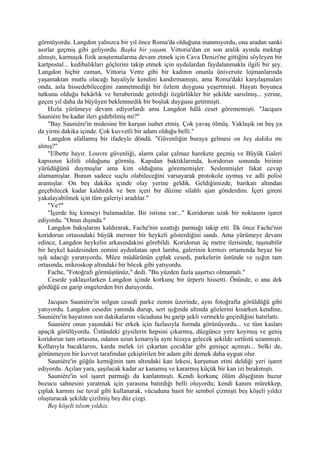 görmüyordu. Langdon yalnızca bir yıl önce Roma'da olduğuna inanmıyordu, ona aradan sanki
asırlar geçmiş gibi geliyordu. Başka bir yaşam. Vittoria'dan en son aralık ayında mektup
almıştı, karmaşık fizik araştırmalarına devam etmek için Cava Denizi'ne gittiğini söyleyen bir
kartpostal... kedibalıkları göçlerini takip etmek için uydulardan faydalanmakla ilgili bir şey.
Langdon hiçbir zaman, Vittoria Vetre gibi bir kadının onunla üniversite lojmanlarında
yaşamaktan mutlu olacağı hayaliyle kendini kandırmamıştı, ama Roma'daki karşılaşmaları
onda, asla hissedebileceğini zannetmediği bir özlem duygusu yeşertmişti. Hayatı boyunca
tutkunu olduğu bekârlık ve beraberinde getirdiği özgürlükler bir şekilde sarsılmış... yerine,
geçen yıl daha da büyüyen beklenmedik bir boşluk duygusu getirmişti.
    Hızla yürümeye devam ediyorlardı ama Langdon hâlâ ceset görememişti. "Jacques
Sauniére bu kadar ileri gidebilmiş mi?"
    "Bay Sauniére'in midesine bir kurşun isabet etmiş. Çok yavaş ölmüş. Yaklaşık on beş ya
da yirmi dakika içinde. Çok kuvvetli bir adam olduğu belli."
    Langdon afallamış bir ifadeyle döndü. "Güvenliğin buraya gelmesi on beş dakika mı
almış?"
    "Elbette hayır. Louvre güvenliği, alarm çalar çalmaz harekete geçmiş ve Büyük Galeri
kapısının kilitli olduğunu görmüş. Kapıdan baktıklarında, koridorun sonunda birinin
yürüdüğünü duymuşlar ama kim olduğunu görememişler. Seslenmişler fakat cevap
alamamışlar. Bunun sadece suçlu olabileceğini varsayarak protokole uymuş ve adli polisi
aramışlar. On beş dakika içinde olay yerine geldik. Geldiğimizde, barikatı altından
geçebilecek kadar kaldırdık ve ben içeri bir düzine silahlı ajan gönderdim. İçeri gireni
yakalayabilmek için tüm galeriyi aradılar."
    "Ve?"
    "İçerde hiç kimseyi bulamadılar. Bir istisna var..." Koridorun uzak bir noktasını işaret
ediyordu. "Onun dışında."
    Langdon bakışlarını kaldırarak, Fache'nin uzattığı parmağı takip etti. İlk önce Fache'nin
koridorun ortasındaki büyük mermer bir heykeli gösterdiğini sandı. Ama yürümeye devam
edince, Langdon heykelin arkasındakini görebildi. Koridorun üç metre ilerisinde, taşınabilir
bir heykel kaidesinden zemini aydınlatan spot lamba, galerinin kırmızı ortamında beyaz bir
ışık adacığı yaratıyordu. Müze müdürünün çıplak cesedi, parkelerin üstünde ve ışığın tam
ortasında, mikroskop altındaki bir böcek gibi yatıyordu.
    Fache, "Fotoğrafı görmüştünüz," dedi. "Bu yüzden fazla şaşırtıcı olmamalı."
    Cesede yaklaşırlarken Langdon içinde korkunç bir ürperti hissetti. Önünde, o ana dek
gördüğü en garip imgelerden biri duruyordu.

    Jacques Sauniére'in solgun cesedi parke zemin üzerinde, aynı fotoğrafta görüldüğü gibi
yatıyordu. Langdon cesedin yanında durup, sert ışığında altında gözlerini kısarken kendine,
Sauniére'in hayatının son dakikalarını vücuduna bu garip şekli vermekle geçirdiğini hatırlattı.
    Sauniére onun yaşındaki bir erkek için fazlasıyla formda görünüyordu... ve tüm kasları
apaçık görülüyordu. Üstündeki giysilerin hepsini çıkarmış, düzgünce yere koymuş ve geniş
koridorun tam ortasına, odanın uzun kenarıyla aynı hizaya gelecek şekilde sırtüstü uzanmıştı.
Kollarıyla bacaklarını, karda melek izi çıkartan çocuklar gibi genişçe açmıştı... belki de,
görünmeyen bir kuvvet tarafından çekiştirilen bir adam gibi demek daha uygun olur.
    Sauniére'in göğüs kemiğinin tam altındaki kan lekesi, kurşunun etini deldiği yeri işaret
ediyordu. Açılan yara, şaşılacak kadar az kanamış ve kararmış küçük bir kan izi bırakmıştı.
    Sauniére'in sol işaret parmağı da kanlanmıştı. Kendi korkunç ölüm döşeğinin huzur
bozucu sahnesini yaratmak için yarasına batırdığı belli oluyordu; kendi kanını mürekkep,
çıplak karnını ise tuval gibi kullanarak, vücuduna basit bir sembol çizmişti beş köşeli yıldız
oluşturacak şekilde çizilmiş beş düz çizgi.
    Beş köşeli tılsım yıldızı.
 