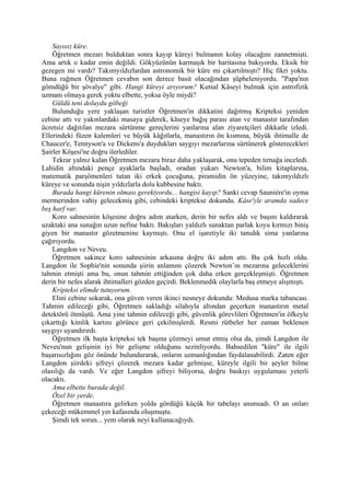 Sayısız küre.
    Öğretmen mezarı bulduktan sonra kayıp küreyi bulmanın kolay olacağını zannetmişti.
Ama artık o kadar emin değildi. Gökyüzünün karmaşık bir haritasına bakıyordu. Eksik bir
gezegen mi vardı? Takımyıldızlardan astronomik bir küre mi çıkartılmıştı? Hiç fikri yoktu.
Buna rağmen Öğretmen cevabın son derece basit olacağından şüpheleniyordu. "Papa'nın
gömdüğü bir şövalye" gibi. Hangi küreyi arıyorum? Kutsal Kâseyi bulmak için astrofizik
uzmanı olmaya gerek yoktu elbette, yoksa öyle miydi?
    Güldü teni doluydu göbeği
    Bulunduğu yere yaklaşan turistler Öğretmen'in dikkatini dağıtmış Kripteksi yeniden
cebine attı ve yakınlardaki masaya giderek, kâseye bağış parası atan ve manastır tarafından
ücretsiz dağıtılan mezara sürtünme gereçlerini yanlarına alan ziyaretçileri dikkatle izledi.
Ellerindeki füzen kalemleri ve büyük kâğıtlarla, manastırın ön kısmına, büyük ihtimalle de
Chaucer'e, Tennyson'a ve Dickens'a duydukları saygıyı mezarlarına sürtünerek gösterecekleri
Şairler Köşesi'ne doğru ilerlediler.
    Tekrar yalnız kalan Öğretmen mezara biraz daha yaklaşarak, onu tepeden tırnağa inceledi.
Lahidin altındaki pençe ayaklarla başladı, oradan yukarı Newton'a, bilim kitaplarına,
matematik parşömenleri tutan iki erkek çocuğuna, piramidin ön yüzeyine, takımyıldızlı
küreye ve sonunda nişin yıldızlarla dolu kubbesine baktı.
    Burada hangi kürenin olması gerekiyordu... hangisi kayıp? Sanki cevap Sauniére'in oyma
mermerinden vahiy gelecekmiş gibi, cebindeki kriptekse dokundu. Kâse'yle aramda sadece
beş harf var.
    Koro sahnesinin köşesine doğru adım atarken, derin bir nefes aldı ve başını kaldırarak
uzaktaki ana sunağın uzun nefine baktı. Bakışları yaldızlı sunaktan parlak koyu kırmızı biniş
giyen bir manastır gözetmenine kaymıştı. Onu el işaretiyle iki tanıdık sima yanlarına
çağırıyordu.
    Langdon ve Neveu.
    Öğretmen sakince koro sahnesinin arkasına doğru iki adım attı. Bu çok hızlı oldu.
Langdon ile Sophie'nin sonunda şiirin anlamını çözerek Newton’ın mezarına geleceklerini
tahmin etmişti ama bu, onun tahmin ettiğinden çok daha erken gerçekleşmişti. Öğretmen
derin bir nefes alarak ihtimalleri gözden geçirdi. Beklenmedik olaylarla baş etmeye alışmıştı.
    Kripteksi elimde tutuyorum.
    Elini cebine sokarak, ona güven veren ikinci nesneye dokundu: Medusa marka tabancası.
Tahmin edileceği gibi, Öğretmen sakladığı silahıyla altından geçerken manastırın metal
detektörü ötmüştü. Ama yine tahmin edileceği gibi, güvenlik görevlileri Öğretmen'in öfkeyle
çıkarttığı kimlik kartını görünce geri çekilmişlerdi. Resmi rütbeler her zaman beklenen
saygıyı uyandırırdı.
    Öğretmen ilk başta kripteksi tek başına çözmeyi umut etmiş olsa da, şimdi Langdon ile
Neveu'nun gelişinin iyi bir gelişme olduğunu sezinliyordu. Bahsedilen "küre" ile ilgili
başarısızlığını göz önünde bulundurarak, onların uzmanlığından faydalanabilirdi. Zaten eğer
Langdon şiirdeki şifreyi çözerek mezara kadar gelmişse, küreyle ilgili bir şeyler bilme
olasılığı da vardı. Ve eğer Langdon şifreyi biliyorsa, doğru baskıyı uygulaması yeterli
olacaktı.
    Ama elbette burada değil.
    Özel bir yerde.
    Öğretmen manastıra gelirken yolda gördüğü küçük bir tabelayı anımsadı. O an onları
çekeceği mükemmel yer kafasında oluşmuştu.
    Şimdi tek sorun... yem olarak neyi kullanacağıydı.
 
