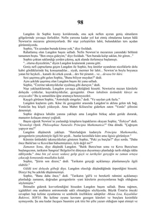 98
    Langdon ile Sophie kuzey koridorunda, onu açık neften ayıran geniş sütunların
gölgelerinde yavaşça ilerlediler. Nefin yarısına kadar yol kat etmiş olmalarına karşın hâlâ
Newton'ın mezarını göremiyorlardı. Bir nişe yerleştirilen lahit, bulundukları ters açıdan
görünmüyordu.
    Sophie, "En azından burada kimse yok," diye fısıldadı.
    Rahatlamış olan Langdon başını salladı. Nefin Newton’ın mezarının yanındaki bölümü
tamamen boştu. "Ben oraya gideyim," diye fısıldadı. "Sen burada kalıp saklan, bir gören..."
    Sophie çoktan saklandığı yerden çıkmış, açık alanda ilerlemeye başlamıştı.
    "...olursa diyecektim," diyen Langdon koşturarak yanına gitti.
    Geniş nefi çaprazlama geçen Langdon ile Sophie, boş ümitler uyandıran niceliklerle dolu
kabri gördüklerinde hiç konuşmadılar... siyah, mermer bir lahit... Newton’ın boylu boyunca
yatan bir heykeli... kanatlı iki erkek çocuk... dev bir piramit... ve... devasa bir küre.
    Sesi şaşırmış gibi gelen Sophie, "Bunu biliyor muydun?" dedi.
    Aynı şekilde şaşırmış olan Langdon başını iki yana salladı.
    Sophie, "Üzerine takımyıldızlar oyulmuş gibi duruyor," dedi.
    Nişe yaklaştıklarında, Langdon yavaşça çöktüğünü hissetti. Newton'ın mezarı kürelerle
doluydu -yıldızlar, kuyrukluyıldızlar, gezegenler. Onun lahidinin üstündeki küreyi mı
arayacaktı? Bu iş samanlıkta iğne aramaya benzeyecekti.
    Kaygılı görünen Sophie, "Astrolojik simgeler," dedi. "Ve sayıları çok fazla.”
    Langdon kaşlarını çattı. Kâse ile gezegenler arasında Langdon’ın aklına gelen tek bağ,
Venüs'ün beş köşeli yıldızıydı. Ama Mabet Kilisesi'ne giderken zaten "Venüs" şifresini
denemişti.
    Sophie doğruca lahidin yanına yaklaştı ama Langdon birkaç adım geride durarak,
manastırı kolaçan etmeyi yeğledi.
    Başını eğerek Newton’ın yaslandığı kitapların kapaklarını okuyan Sophie, "İlahiyat" dedi.
"Kronoloji Optik. Philosophiae Naturalis Principia Mathematica?" Ona döndü. "Çağrışım
yapıyor mu?"
    Langdon düşünerek yaklaştı. "Hatırladığım kadarıyla Principia Mathematika,
gezegenlerin yerçekimiyle ilgili bir şeydi... bunlar kesinlikle küre ama ilgisiz görünüyor."
    Kürenin üstündeki takımyıldızları gösteren Sophie, "Peki ya burçlar?" diye sordu. "Daha
önce Balık'tan ve Kova'dan bahsetmiştiniz, öyle değil mi?"
    Zamanın Sonu, diye düşündü Langdon. "Balık Burcu'nun sonu ve Kova Burcu'nun
başlangıcının, tarikatın Sangrea! Belgeleri'ni dünyaya duyurmayı planladığı tarih olduğu iddia
ediliyordu." Ama bin yıl sessiz sedasız gelip geçti ve tarihçiler gerçeğin ne zaman ortaya
çıkacağı konusunda muallakta kaldı.
    Sophie, "Şiirin son dizesi," dedi. 'Tarikatın gerçeği açıklamayı planlamasıyla ilgili
olabilir."
    Güldü teni doluydu göbeği diye. Langdon olasılığı düşündüğünde ürperdiğini hissetti.
Dizeyi hiç bu şekilde düşünmemişti.
    Sophie, "Bana daha önce," dedi. "Tarikatın 'gül'ü ve bereketli rahmini açıklamayı
planladığı zamanın, doğrudan gezegenlerin -yani kürelerin pozisyonlarına bağlı olduğunu
söylemiştin."
    İhtimalin giderek kuvvetlendiğini hisseden Langdon başını salladı. Buna rağmen,
içgüdüleri ona anahtarın astronomide saklı olmadığını söylüyordu. Büyük Üstat'ın önceki
cevapları hep kelime oyunlarına ve sembolik özelliklere sahiptiler -Mona Lisa, Kayalıklar
Bakiresi, SOFIA. Bu kelime oyunu kavramı gezegen küreleri ve burçlara kesinlikle
uymuyordu. Şu ana kadar Jacques Sauniére çok titiz bir şifre yazarı olduğum ispat etmişti ve
 