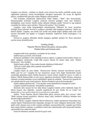 Langdon son şifrenin... tarikatın en büyük sırrını koruya beş harfin sembolik açıdan uyum
sağlamakla kalmayıp, kristal berraklığında olacağına inanıyordu. Bu cevap da diğerleri
gibiyse, çözdüklerinde gün gibi ortada olduğunu anlayacaklardı.
    Onu kolundan yakalayarak düşüncelerini bölen Sophie, ""Bak!" diye heyecanlandı.
Dokunuşundaki korkudan Langdon yanlarına birisinin geldiğini sandı ama Sophie'ye
döndüğünde siyah mermer lahidin üstüne dehşetle baktığını gördü. Newton’ın sağ ayağının
yanındaki bir noktayı işaret ederken, "Buraya biri gelmiş," diye fısıldadı.
    Langdon, onun neden kaygılandığını anlayamamıştı. Dikkatsiz bir turist, mezarlara
sürttüğü füzen kalemini Newton’ın ayağının yanındaki lahit kapağına bırakmıştı. Hiçbir şey
demek değildi. Langdon, onu almak için uzandı ama lahide doğru eğildiği anda cilalı siyah
mermer üzerindeki ışık değişti ve Langdon donakaldı. Sophie'nin neden korktuğunu o an
anlamıştı.
    Newton’ın ayağının dibindeki lahidin kapağına güçlükle görülen bir füzen kalemiyle
yazılan mesaj okunabiliyordu:

                                      Teabing elimde,
                      Papazlar Meclisi Binası'nda güney çıkışına gidin,
                              Oradan halka açık bostana çıkın.

    Langdon kalbi hızla çarparken, yazılanları iki kez okudu.
    Sophie başını çevirerek, nefi inceledi.
    Kelimeleri gördükten sonra kapıldığı korkuya rağmen, Langdon kendi kendine bunun iyi
haber olduğunu söylüyordu. Leigh hâlâ yaşıyor. Bunun bir anlamı daha vardı. "Şifreyi
bilmiyorlar," diye fısıldadı.
    Sophie başını salladı. Yoksa neden burada olduklarını bildirsinler?
    "Şifreyle Leigh'i değiş tokuş yapmak isteyebilirler."
    "Ya da bir tuzak."
    Langdon başını iki yana salladı. "Sanmıyorum. Bostan, manastır duvarlarının dışında.
Halka açık bir yer." Langdon bir kez manastırın, keşişe ferin doğal farmakolojik ilaçlar
yetiştirdiği günlerden kalma Fakülte Bostanı'nı ziyaret etmişti -küçük bir meyve ve şifalı ot
bahçesi. Büyük Britanya'daki en eski meyve ağaçlarını barındıran Fakülte Bostanı, manastıra
yürümek zorunda kalmadan ziyaret edebildikleri uğrak bir mekândı. "Sanırım bizi dışarıda bir
yere göndermek bir çeşit itimat gösterisi. Böylece kendimizi güvende hissedeceğiz."
    Sophie şüpheli görünüyordu. "Yani dışarda, metal detektörlerin olmadığı bir yerde."
    Langdon yüzünü buruşturdu. Söyledikleri mantıklıydı.
    Kürelerle dolu mezara bir kez daha bakan Langdon kripteks şifresi hakkında keşke bir
fikrim olsaydı, diye düşündü... pazarlık yapabilecek bir şeyi olurdu. Bu işe Leigh'i ben
bulaştırdım ve ona yardım etmek için ne gerekiyorsa yapacağım.
    Sophie, "Notta Papazlar Meclisi Binası'ndan güney çıkışına gidin, diye yazıyor," dedi.
"Belki çıkıştan bostanı görebiliriz. Böylece dışarı çıkıp, kendimizi tehlikeye atmadan önce
durumu değerlendirebiliriz."
    İyi bir fikirdi. Langdon, Papazlar Meclisi Binası'nın, modern parlamento binasından önce
orijinal İngiliz Parlamentosu'nun toplandığı sekizgen bir salon olduğunu hatırlıyordu. Oraya
gideli yıllar olmuştu ama revaklı avludan çıkıldığını anımsayabiliyordu. Langdon geri birkaç
adım atarak lahitten uzaklaştı ve geldikleri yönün aksi istikametinde nefin karşısında bulunan,
sağ taraftaki koro sahnesine baktı.
    Geniş bir tabelanın yanında tonozlu bir geçit vardı.
 