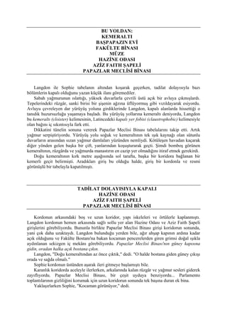 BU YOLDAN:
                                    KEMERALTI
                                  BAŞPAPAZIN EVİ
                                  FAKÜLTE BİNASI
                                       MÜZE
                                   HAZİNE ODASI
                                 AZİZ FAITH ŞAPELİ
                              PAPAZLAR MECLİSİ BİNASI


    Langdon ile Sophie tabelanın altından koşarak geçerken, tadilat dolayısıyla bazı
bölümlerin kapalı olduğunu yazan küçük ilanı göremediler.
    Sabah yağmurunun ıslattığı, yüksek duvarlarla çevrili üstü açık bir avluya çıkmışlardı.
Tepelerindeki rüzgâr, sanki birisi bir şişenin ağzına üflüyormuş gibi vızıldayarak esiyordu.
Avluyu çevreleyen dar yürüyüş yoluna girdiklerinde Langdon, kapalı alanlarda hissettiği o
tanıdık huzursuzluğu yaşamaya başladı. Bu yürüyüş yollarına kemeraltı deniyordu, Langdon
bu kemeraltı (cloister) kelimesinin, Latincedeki kapalı yer fobisi (claustrophobic) kelimesiyle
olan bağını iç sıkıntısıyla fark etti.
    Dikkatini tünelin sonuna vererek Papazlar Meclisi Binası tabelalarını takip etti. Artık
yağmur serpiştiriyordu. Yürüyüş yolu soğuk ve kemeraltının tek ışık kaynağı olan sütunlu
duvarların arasından sızan yağmur damlaları yüzünden nemliydi. Kötüleşen havadan kaçarak
diğer yönden gelen başka bir çift, yanlarından koşuşturarak geçti. Şimdi bomboş görünen
kemeraltının, rüzgârda ve yağmurda manastırın en cazip yer olmadığını itiraf etmek gerekirdi.
    Doğu kemeraltının kırk metre aşağısında sol tarafta, başka bir koridora bağlanan bir
kemerli geçit belirmişti. Aradıkları giriş bu olduğu halde, giriş bir kordonla ve resmi
görünüşlü bir tabelayla kapatılmıştı.



                           TADİLAT DOLAYISIYLA KAPALI
                                  HAZİNE ODASI
                                AZİZ FAITH ŞAPELİ
                             PAPAZLAR MECLİSİ BİNASI

    Kordonun arkasındaki boş ve uzun koridor, yapı iskeleleri ve örtülerle kaplanmıştı.
Langdon kordonun hemen arkasında sağlı sollu yer alan Hazine Odası ve Aziz Faith Şapeli
girişlerini görebiliyordu. Bununla birlikte Papazlar Meclisi Binası girişi koridorun sonunda,
yani çok daha uzaktaydı. Langdon bulunduğu yerden bile, ağır ahşap kapının ardına kadar
açık olduğunu ve Fakülte Bostanı'na bakan kocaman pencerelerden giren grimsi doğal ışıkla
aydınlanan sekizgen iç mekânı görebiliyordu. Papazlar Meclisi Binası'nın güney kapısına
gidin, oradan halka açık bostana çıkın.
    Langdon, "Doğu kemeraltından az önce çıktık," dedi. "O halde bostana giden güney çıkışı
orada ve sağda olmalı."
    Sophie kordonun üstünden aşarak ileri gitmeye başlamıştı bile.
    Karanlık koridorda aceleyle ilerlerken, arkalarında kalan rüzgâr ve yağmur sesleri giderek
zayıflıyordu. Papazlar Meclisi Binası, bir çeşit uyduya benziyordu... Parlamento
toplantılarının gizliliğini korumak için uzun koridorun sonunda tek başına duran ek bina.
    Yaklaşırlarken Sophie, "Kocaman görünüyor," dedi.
 