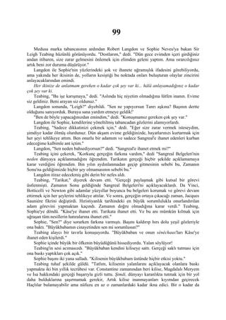 99
     Medusa marka tabancasının ardından Robert Langdon ve Sophie Neveu'ya bakan Sir
Leigh Teabing hüzünlü görünüyordu. "Dostlarım," dedi. "Dün gece evimden içeri girdiğiniz
andan itibaren, size zarar gelmesini önlemek için elimden geleni yaptım. Ama ısrarcılığınız
artık beni zor duruma düşürüyor."
     Langdon ile Sophie'nin yüzlerindeki şok ve ihanete uğramışlık ifadesini görebiliyordu,
ama yakında her ikisinin de, yolların kesiştiği bu noktada onları buluşturan olaylar zincirini
anlayacaklarından emindi.
     Her ikinize de anlatmam gereken o kadar çok şey var ki... hâlâ anlayamadığınız o kadar
çok şey var ki.
     Teabing, "Bu işe karışmaya," dedi. "Aslında hiç niyetim olmadığına lütfen inanın. Evime
siz geldiniz. Beni arayan siz oldunuz."
     Langdon sonunda, "Leigh?" diyebildi. "Sen ne yapıyorsun Tanrı aşkına? Başının dertte
olduğunu sanıyorduk. Buraya sana yardım etmeye geldik!'
     "Ben de böyle yapacağınızdan emindim," dedi. "Konuşmamız gereken çok şey var."
     Langdon ile Sophie, kendilerine yöneltilmiş tabancadan gözlerini alamıyorlardı.
     Teabing, "Sadece dikkatinizi çekmek için," dedi. "Eğer size zarar vermek isteseydim,
şimdiye kadar ölmüş olurdunuz. Dün akşam evime geldiğinizde, hayatlarınızı kurtarmak için
her şeyi tehlikeye attım. Ben onurlu bir adamım ve sadece Sangreal'e ihanet edenleri kurban
edeceğime kalbimle ant içtim."
     Langdon, "Sen neden bahsediyorsun?" dedi. "Sangreal'e ihanet etmek mi?"
     Teabing içini çekerek, "Korkunç gerçeğin farkına vardım," dedi "Sangreal Belgeleri'nin
neden dünyaya açıklanmadığını öğrendim. Tarikatın gerçeği hiçbir şekilde açıklamamaya
karar verdiğini öğrendim. Bin yılın aydınlanmadan geçip gitmesinin sebebi bu, Zamanın
Sonu'na geldiğimizde hiçbir şey olmamasının sebebi bu."
     Langdon itiraz edecekmiş gibi derin bir nefes aldı.
     Teabing, "Tarikat," diyerek devam etti. "Gerçeği paylaşmak gibi kutsal bir görevi
üstlenmişti. Zamanın Sonu geldiğinde Sangreal Belgeleri'ni açıklayacaklardı. Da Vinci,
Botticelli ve Newton gibi adamlar yüzyıllar boyunca bu belgeleri korumak ve görevi devam
ettirmek için her şeylerini tehlikeye attılar. Ve sonra, gerçeğin ortaya çıkacağı zaman, Jacques
Sauniére fikrini değiştirdi. Hıristiyanlık tarihindeki en büyük sorumlulukla onurlandırılan
adam görevini yapmaktan kaçındı. Zamanın doğru olmadığına karar verdi." Teabing,
Sophie'ye döndü. "Kâse'ye ihanet etti. Tarikata ihanet etti. Ve bu anı mümkün kılmak için
uğraşan tüm nesillerin hatıralarına ihanet etti."
     Sophie, "Sen?" diye sorarken farkına varmıştı. Başını kaldırıp hırs dolu yeşil gözleriyle
ona baktı. "Büyükbabamın cinayetinden sen mi sorumlusun?"
     Teabing alaycı bir tavırla konuşuyordu. "Büyükbaban ve onun sénéchaux'ları Kâse'ye
ihanet eden kişilerdi."
     Sophie içinde büyük bir öfkenin büyüdüğünü hissediyordu. Yalan söylüyor!
     Teabing'in sesi acımasızdı. "Büyükbaban kendini kiliseye sattı. Gerçeği saklı tutması için
ona baskı yaptıkları çok açık."
     Sophie başını iki yana salladı. "Kilisenin büyükbabam üstünde hiçbir etkisi yoktu."
     Teabing tuhaf şekilde güldü. "Tatlım, kilisenin yalanlarını açıklayacak olanlara baskı
yapmakta iki bin yıllık tecrübesi var. Constantine zamanından beri kilise, Magdalalı Meryem
ve İsa hakkındaki gerçeği başarıyla gizli tuttu. Şimdi, dünyayı karanlıkta tutmak için bir yol
daha bulduklarına şaşırmamak gerekir, Artık kilise inanmayanları kıyımdan geçirecek
Haçlılar bulamayabilir ama nüfuzu en az o zamanlardaki kadar ikna edici. Bir o kadar da
 