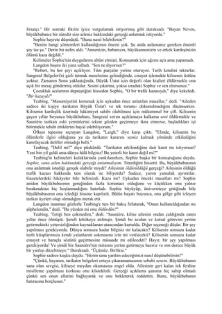 fırsatçı." Bir sonraki fikrini iyice vurgulamak istiyormuş gibi duraksadı. "Bayan Neveu,
büyükbabanız bir süredir size aileniz hakkındaki gerçeği anlatmak istiyordu."
    Sophie hayrete düşmüştü. "Bunu nasıl bilebilirsin?"
    "Benim hangi yöntemleri kullandığımın önemi yok. Şu anda anlamanız gereken önemli
şey ise şu." Derin bir nefes aldı. "Annenizin, babanızın, büyükannenizin ve erkek kardeşinizin
ölümü kaza değildi."
    Kelimeler Sophie'nin duygularını altüst etmişti. Konuşmak için ağzını açtı ama yapamadı.
    Langdon başını iki yana salladı. "Sen ne diyorsun?"
    "Robert, bu her şeyi açıklıyor. Tüm parçalar yerine oturuyor. Tarih kendini tekrarlar.
Sangreal Belgeleri'ni gizli tutmak meselesine gelindiğinde, cinayet işlemekte kilisenin üstüne
yoktur. Zamanın Sonu yaklaştığında, Büyük Üstat için değerli olan kişileri öldürmekle ona
açık bir mesaj göndermiş oldular. Sesini çıkarma, yoksa sıradaki Sophie ve sen olursunuz."
    Çocukluk acılarının depreştiğini hisseden Sophie, "O bir trafik kazasıydı," diye kekeledi.
"Bir kazaydı!"
    Teabing, "Masumiyetini korumak için uykudan önce anlatılan masallar," dedi. "Aileden
sadece iki kişiye -tarikatın Büyük Üstat'ı ve tek torunu- dokunulmadığını düşünsenize.
Kilisenin kardeşlik üzerinde hâkimiyet sahibi olabilmesi için mükemmel bir çift. Kilisenin
geçen yıllar boyunca büyükbabanı, Sangreal sırrını açıklamaya kalkarsa seni öldürmekle ve
Sauniére tarikatı eski yeminlerini tekrar gözden geçirmeye ikna etmezse, başladıkları işi
bitirmekle tehdit ettiklerini hayal edebiliyorum."
    Öfkesi tepesine sıçrayan Langdon, "Leigh," diye karşı çıktı. "Elinde, kilisenin bu
ölümlerle ilgisi olduğunu ya da tarikatın kararını sessiz kalmak yönünde etkilediğini
kanıtlayacak deliller olmadığı belli."
    Teabing, "Delil mi?" diye püskürdü. "Tarikatın etkilendiğine dair kanıt mı istiyorsun?
Yeni bin yıl geldi ama dünya hâlâ bilgisiz! Bu yeterli bir kanıt değil mi?"
    Teabing'in kelimeleri kulaklarında yankılanırken, Sophie başka bir konuştuğunu duydu.
Sophie, sana ailen hakkındaki gerçeği anlatmalıyım. Titrediğini hissetti. Bu, büyükbabasının
ona anlatmak istediği gerçek olabilir miydi? Ailesinin öldürüldüğü gerçeği? Ailesinin öldüğü
trafik kazası hakkında tam olarak ne biliyordu? Sadece, yarım yamalak ayrıntılar.
Gazetelerdeki hikâyeler bile belirsizdi. Kaza mı? Uykudan önceki masalları mı? Sophie
aniden büyükbabasının gereğinden fazla korumacı olduğunu ve küçükken onu yalnız
bırakmaktan hiç hoşlanmadığını hatırladı. Sophie büyüyüp, üniversiteye gittiğinde bile
büyükbabasının onu izlediği hissine kapılırdı. Bütün hayatı boyunca, onu gölge gibi izleyen
tarikat üyeleri olup olmadığını merak etti.
    Langdon inanmaz gözlerle Teabing'e ters bir bakış fırlatarak, "Onun kullanıldığından mı
şüphelendin," dedi. "Bu yüzden mi onu öldürdün?"
    Teabing, 'Tetiği ben çekmedim," dedi. "Sauniére, kilise ailesini ondan çaldığında zaten
yıllar önce ölmüştü. Şerefi tehlikeye atılmıştı. Şimdi bu acıdan ve kutsal görevini yerine
getirmekteki yetersizliğinden kaynaklanan utancından kurtuldu. Diğer seçeneği düşün. Bir şey
yapılması gerekiyordu. Dünya sonsuza kadar bilgisiz mi kalacaktı? Kilisenin sonsuza kadar
tarih kitaplarımıza kendi yalanlarım sokmasına izin mi verilecekti? Kilisenin sonsuza kadar
cinayet ve haraçla sözünü geçirmesine müsaade mi edilecekti? Hayır, bir şey yapılması
gerekiyordu! Ve şimdi biz Sauniére'nin mirasını yerine getirmeye hazırız ve son derece büyük
bir yanlışı düzeltmeye." Duraksadı. "Üçümüz. Birlikte."
    Sophie sadece kuşku duydu. "Bizim sana yardım edeceğimizi nasıl düşünebilirsin?"
    "Çünkü, hayatım, tarikatın belgeleri ortaya çıkaramamasının sebebi sensin. Büyükbabanın
sana olan sevgisi, kiliseye meydan okumasına engel oldu. Ailesinin geri kalan tek ferdine
misilleme yapılması korkusu onu köstekledi. Gerçeği açıklama şansına hiç sahip olmadı
çünkü sen onun ellerini bağlayarak ve onu bekleterek reddettin. Bunu, büyükbabanın
hatırasına borçlusun."
 
