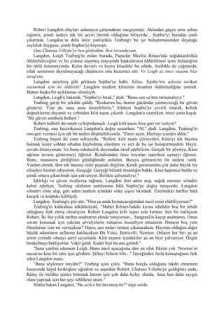Robert Langdon olayları anlamaya çalışmaktan vazgeçmişti. Aklından geçen soru seline
rağmen, şimdi sadece tek bir şeyin önemli olduğunu biliyordu... Sophie'yi buradan canlı
çıkarmak. Langdon’ın daha önce yanlışlıkla Teabing'i bu işe bulaştırmasından duyduğu
suçluluk duygusu, şimdi Sophie'ye kaymıştı.
     Onu Chateau Villette'ye ben götürdüm. Ben sorumluyum.
     Langdon, Leigh Teabing'in onları burada, Papazlar Meclisi Binası'nda soğukkanlılıkla
öldürebileceğine ve bu yolunu şaşırmış arayışında başkalarının öldürülmesi işine bulaştığına
bir türlü înanamıyordu. Kalın duvarlı ve kuytu köşedeki bu odada, özellikle de yağmurda,
silah seslerinin duyulmayacağı düşüncesi onu huzursuz etti. Ve Leigh az önce suçunu bize
itiraf etti.
     Langdon sarsılmış gibi görünen Sophie'ye baktı. Kilise, Sophie'nin ailesini tarikatı
susturmak için mi öldürttü? Langdon modern kilisenin insanları öldürmediğine emindi.
Bunun başka bir açıklaması olmalıydı.
     Langdon, Leigh'e bakarak, "Sophie'yi bırak," dedi. "Bunu sen ve ben tartışmalıyız."
     Teabing garip bir şekilde güldü. "Korkarım bu, benim gücümün yetmeyeceği bir güven
gösterisi. Yine de, sana şunu önerebilirim." Silahını Sophie'ye çevrili tutarak, koltuk
değneklerine dayandı ve cebinden kilit taşını çıkardı. Langdon'a uzatırken, biraz yana kaydı.
"Bir güven sembolü Robert."
     Robert tedbirli davrandı ve kıpırdamadı. Leigh kilit taşını bize geri mi veriyor?
     Teabing, onu beceriksizce Langdon'a doğru uzatırken, "Al," dedi. Langdon, Teabing'in
onu geri vermesi için tek bir neden düşünebiliyordu. "Zaten açtın. Haritayı içinden aldın."
     Teabing başını iki yana sallıyordu. "Robert, kilit taşını çözseydim, Kâse'yi tek başıma
bulmak üzere çoktan ortadan kaybolmuş olurdum ve sizi de bu işe bulaştırmazdım. Hayır,
cevabı bitmiyorum. Ve bunu rahatsızlık duymadan itiraf edebilirim. Gerçek bir şövalye, Kâse
uğruna tevazu göstermeyi öğrenir. Kendisinden önce koyulan işaretlere uymayı öğrenir.
Bunu, manastıra girdiğinizi gördüğümde anladım. Buraya gelmenizin bir nedeni vardı.
Yardım etmek. Ben tek başıma zafer peşinde değilim. Kendi gururumdan çok daha büyük bir
efendiye hizmet ediyorum. Gerçeğe. Gerçeği bilmek insanlığın hakkı. Kâse hepimizi buldu ve
şimdi ortaya çıkarılmak için yalvarıyor. Birlikte çalışmalıyız."
     İşbirliği ve güven ricalarına rağmen, Langdon ileri adım atıp, soğuk mermer silindiri
kabul ederken, Teabing silahının namlusunu hâlâ Sophie'ye doğru tutuyordu. Langdon
silindiri eline alıp, geri adım atarken içindeki sirke şişesi lıkırdadı. Üzerindeki harfler hâlâ
karışık ve kripteks kilitliydi.
     Langdon, Teabing'e göz attı. "Onu şu anda kırmayacağımdan nasıl emin olabiliyorsun?"
     Teabing'in kahkahası ürkütücüydü. "Mabet Kilisesi'ndeki kırma tehdidin boş bir tehdit
olduğunu fark etmiş olmalıyım. Robert Langdon kilit taşını asla kırmaz. Sen bir tarihçisin
Robert. İki bin yıllık tarihin anahtarım elinde tutuyorsun... Sangreal'in kayıp anahtarını. Onun
sırrını korumak için yakılan şövalyelerin ruhlarını hissediyor olmalısın. Onların boş yere
ölmelerine izin mi vereceksin? Hayır, sen onları temize çıkaracaksın. Hayranı olduğun diğer
büyük adamların saflarına katılacaksın Da Vinci, Botticelli, Newton. Onların her biri şu an
senin yerinde olmayı şeref sayarlardı. Kilit taşının içindekiler şu an bize yalvarıyor. Özgür
bırakılmayı bekliyorlar. Vakit geldi. Kader bizi bu ana getirdi."
     "Sana yardım edemem Leigh. Bunu nasıl açacağıma dair en ufak fikrim yok. Newton’ın
mezarını kısa bir süre için gördüm. Şifreyi bilsem bile..." Gereğinden fazla konuştuğunu fark
eden Langdon sustu.
     "Bana söylemez miydin?" Teabing içini çekti. "Bana borçlu olduğunu takdir etmemen
karşısında hayal kırıklığına uğradım ve şaşırdım Robert. Chateau Villette'ye geldiğiniz anda,
Rémy ile birlikte işinizi bitirmek benim için çok daha kolay olurdu. Ama ben daha saygın
olanı yapmak için her şeyi tehlikeye attım."
     Silaha bakan Langdon, "Bu asilce bir davranış mı?" diye sordu.
 