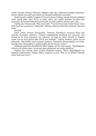 çözüm sunmuştu Kraliyet Şövalyesi olduğunu ispat eden kabartmalı kimliğini göstermişti.
Zavallı adamlar onu içeri buyur etmek için neredeyse birbirlerini eziyorlardı.
    Şimdi hayretler içindeki Langdon ile Neveu'ya bakan Teabing, yakında kilisenin çöküşüne
neden olacak plana Opus Dei'yi ne kadar zekice alet ettiğini açıklama hevesine karşı
koyuyordu. Bu konunun beklemesi gerekiyordu. Şu anda yapılması gereken işler vardı.
    Teabing akıcı Fransızcayla, "Mes amis," dedi. "Vous ne trouvez pas le Saint-Graal, c'est le
Saint-Graal qui vous trouve." Gülümsedi. "Birleşen yollarımız daha bariz olamazdı. Kâse bizi
buldu."
    Sessizlik.
    Şimdi onlarla fısıltıyla konuşuyordu. "Dinleyin. Duyabiliyor musunuz? Kâse bize
yüzyıllar öncesinden sesleniyor. Tarikatın budalalığından kurtulmak için yalvarıyor. Her
ikinizin de bu fırsatı anlamanızı rica ediyorum. Şu anda son şifreyi çözmek ve kripteksi
açmak için bir araya gelmiş daha ehil üç kişi olamazdı." Teabing susarken, gözleri ışıl ışıl
parlıyordu. "Hep birlikte yemin etmemiz gerekiyor. Birbirimize güveneceğimize ant içelim.
Gerçeği ortaya çıkaracağına ve açıklayacağına dair bir şövalye yemini."
    Teabing'in gözlerinin derinliklerine bakan Sophie, sert bir sesle konuştu. "Büyükbabamın
katiliyle asla yemin etmem. Ancak seni hapse göndermek için yemin edebilirim."
    Teabing önce bozuldu sonra yeniden kararlılıkla konuştu. "Böyle düşündüğünüz için
üzgünüm mademoiselle." Dönüp silahını Langdon'a çevirdi. "Peki ya sen Robert? Benimle
misin, bana karşı mısın?"
 