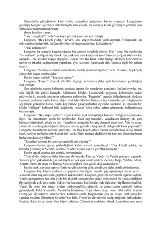 Sauniére'in göbeğindeki kanlı yıldız, cesedine gulyabani havası vermişti. Langdon'ın
gördüğü fotoğraf yeterince ürkütücüydü ama şimdi, bu sahneyi kendi gözleriyle görmek onu
fazlasıyla huzursuzlandırmıştı.
     Bunu kendine o yaptı.
     "Bay Langdon?" Fache'nin koyu gözleri yine ona çevrilmişti.
     Langdon, "Beş köşeli yıldız," derken, sesi engin boşlukta yankılanmıştı. "Dünyadaki en
eski sembollerden biri. İsa'dan dört bin yıl öncesinden beri kullanılıyor."
     "Peki anlamı ne?"
     Langdon bu soruyla karşılaştığında her zaman tereddüt ederdi. Biri ' sine, bir sembolün
"ne anlama" geldiğini söylemek, bir şarkının ona kendisini nasıl hissettireceğini söylemekle
aynıydı... bu, kişiden kişiye değişirdi. Beyaz bir Ku Klux Klan başlığı Birleşik Devletler'de
nefret ve ırkçılık çağrışımları yaparken, aynı kostüm İspanya'da dini inançla ilgili bir anlam
taşırdı.
     Langdon, "Semboller farklı mekânlarda, farklı anlamlar taşırlar," dedi. "Esasen, beş köşeli
yıldız, bir pagan sembolüdür."
     Fache başını salladı. "Şeytana tapma."
     Langdon, "Hayır," diyerek düzeltti. Seçtiği kelimeleri daha açık kullanması gerektiğini
fark etmişti.
     Son günlerde pagan kelimesi, şeytana tapma ile neredeyse eşanlamlı kullanılıyordu, bu,
çok büyük bir yanlış kanıydı. Kelimenin kökleri Latincedeki paganus kelimesine kadar
gidiyordu ki, taşrada oturanlar anlamına geliyordu. "Paganlar" taşrada bölgelerindeki doğaya
tapınan, dinlerine sadık kalan, diğer dini öğretilerden habersiz taşra insanlarıydı. Doğrusunu
söylemek gerekirse kilise, taşra köylerinde yaşayanlardan öylesine korkardı ki, masum bir
köylü "villager" kelimesi bile değişerek –vilain- kötü ruhlu adam anlamında kullanılmaya
başlanmıştı.
     Langdon, "Beş köşeli yıldız," diyerek daha açık konuşmaya başladı. "Doğaya tapınmakla
ilgili, İsa öncesinden gelen bir semboldür. Eski çağ insanları, yaşadıkları dünyayı iki yarı
halinde düşünürdü, erkek ve dişi. Tanrılarla tanrıçalar bir güç dengesi kurarlardı. Yin ile yang.
Erkek ile dişi dengelendiğinde dünyaya ahenk gelirdi. Dengesizlik olduğunda kaos yaşanırdı."
Langdon, Sauniére'in karnını işaret etti. "Bu beş köşeli yıldız, bütün varlıklardaki dişiyi temsil
eder, ilahiyat tarihçilerinin 'kutsal dişi' ya da 'ilahi tanrıça' dedikleri bir kavram. Sauniére bunu
herkesten daha iyi bilirdi."
     "Sauniére karnına bir tanrıça sembolü mü çizmiş?"
     Langdon bunun garip göründüğünü kabul etmek zorundaydı. "Beş köşeli yıldız, en
bilindik yorumuyla Venüs'ü sembolize eder, cinsel aşk ve güzellik tanrıçası."
     Fache çıplak adama göz atarak, homurdandı.
     "Eski dinler doğanın ilahi düzenine dayanırdı. Tanrıça Venüs ile Venüs gezegeni aynıydı.
Tanrıça gece gökyüzünde yer sahibiydi ve pek çok simle anılırdı -Venüs, Doğu Yıldızı, Ishtar,
Astarte- hepsi de doğa ve Dünya Ana ile bağları olan güçlü dişi kavramlardı."
     Fache sanki şeytana tapma fikrini tercih edermiş gibi, şimdi çok daha dertli görünüyordu.
     Langdon beş köşeli yıldızın en şaşırtıcı özelliğini onunla paylaşmamaya karar verdi...
Venüs'le olan bağlantısının grafiksel kökeninden. Langdon genç bir astronomi öğrencisiyken,
Venüs gezegeninin her dört yılda bir ekliptik semada beş köşeli mükemmel bir yıldız çizdiğini
öğrendiğinde çok şaşırmıştı. Eskiler bu fenomeni keşfettiklerinde öylesine büyülenmişlerdi ki,
Venüs ile onun beş köşeli yıldızı mükemmellik, güzellik ve cinsel aşkın sembolü haline
gelmişlerdi. Eski Yunan'da, Venüs'ün büyüsüne övgü olsun diye, onun dört yıllık devrini
Olimpiyat Oyunları'nı düzenlerken kullanmışlardı. Bugünlerde pek az insan, dört yılda bir
yapılan modern Olimpiyat Oyunları'nın hâlâ Venüs'ün devrelerini takip ettiğinin farkındadır.
Bundan daha da az insan, beş köşeli yıldızın Olimpiyat amblemi olmak üzereyken son anda
 