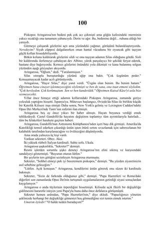 100
    Piskopos Aringarosa'nın bedeni pek çok acı çekmişti ama göğüs kafesindeki merminin
yakıcı sıcaklığı ona tamamen yabancıydı. Derin ve ağır. Bu, bedenine değil... ruhuna aldığı bir
yaraydı.
    Görmeye çalışarak gözlerini açtı ama yüzündeki yağmur, görüşünü bulanıklaştırıyordu.
Neredeyim? Siyah cüppesi dalgalanırken onun hantal vücudunu bir oyuncak gibi taşıyan
güçlü kollan hissedebiliyordu.
    Bitkin kolunu kaldırarak gözlerini sildi ve onu taşıyan adamın Silas olduğunu gördü. Sisli
bir kaldırımda ilerlemeye çabalayan dev Albino; yürek parçalayıcı bir şekilde feryat ederek,
hastane diye bağırıyordu. Kırmızı gözlerini önündeki yola dikmişti ve kana bulanmış solgun
yüzünden aşağı gözyaşları akıyordu.
    Aringarosa, "Oğlum," dedi. "Yaralanmışsın."
    Silas ıstırapla buruşturduğu yüzünü eğip ona baktı. "Çok üzgünüm peder."
Konuşamayacak kadar acılı görünüyordu.
    Aringarosa, "Hayır Silas," diye yanıt verdi. "Üzgün olan benim. Bu benim hatam."
Öğretmen bana cinayet işlenmeyeceğini söylemişti ve ben de sana, ona itaat etmeni söyledim.
"Çok hırslıydım. Çok korkmuştum. Sen ve ben kandırıldık." Öğretmen Kutsal Kâse'yi asla bize
vermeyecekti.
    Yıllar önce himaye ettiği adamın kollarındaki Piskopos Aringarosa, zamanda geriye
yolculuk yaptığını hissetti. İspanya'ya. Mütevazı başlangıcı, Oviedo'da Silas ile birlikte küçük
bir Katolik Kilisesi inşa etmişti Daha sonra, New York'a gelmiş ve Lexington Caddesi'ndeki
Opus Dei Merkezi'nde Tanrı’nın zaferini ilan etmişti.
    Aringarosa beş ay önce yıkıcı bir haber almıştı. Hayatı boyunca verdiği emek
tehlikedeydi. Castel Gandolfo'da hayatını değiştiren toplantıyı tüm ayrıntılarıyla hatırladı...
tüm bu felaketleri harekete geçiren haberi.
    Aringarosa, Gandolfo'nun Astronomi Kütüphanesi'nden içeri başı dik girmişti. Amerika'da
Katolikliği temsil ederken çıkardığı üstün işten ötürü sırtını sıvazlamak için sabırsızlanan bir
kalabalık tarafından karşılanacağını ve övüleceğini düşünüyordu.
    Ama orada yalnızca üç kişi vardı.
    Vatikan sekreteri. Obez. Aksi.
    İki yüksek rütbeli İtalyan kardinali. Sahte sofu. Ukala.
    Aringarosa şaşkınlıkla, "Sekreter?" demişti.
    Resmi işlerden sorumlu şişko denetçi Aringarosa’nın elini sıkmış ve karşısındaki
sandalyeyi göstermişti. "Buyurun oturun lütfen."
    Bir şeylerin ters gittiğini sezinleyen Aringarosa oturmuştu.
    Sekreter, "Sohbet etmeyi pek iyi beceremem piskopos," demişti. "Bu yüzden ziyaretinizin
asıl sebebine geleceğim."
    "Lütfen. Açık konuşun." Aringarosa, kendilerini üstün görerek onu süzen iki kardinale
bakmıştı.
    Sekreter, "Sizin de farkında olduğunuz gibi," demişti. "Papa Hazretleri ve Roma'daki
diğerleri son zamanlarda Opus Dei'nin tartışmalı uygulamalarının getirdiği siyasi sonuçlardan
kaygılanıyor."
    Aringarosa o anda tüylerinin ürperdiğini hissetmişti. Kilisede açık fikirli bir değişikliğe
gidilmesini hararetle isteyen yeni Papa'yla bunu daha önce defalarca görüşmüştü.
    Sekreter hemen ardından, "Papa Hazretleri'nin," diye ekledi. "Papazlığınızı yönetim
şeklinizde herhangi bir değişikliğe gitmenizi hoş görmediğine sizi temin etmek isterim."
    Umarım öyledir! "O halde neden buradayım?"
 