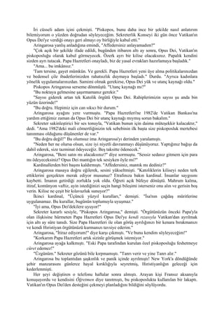 İri cüsseli adam içini çekmişti. "Piskopos, bunu daha ince bir şekilde nasıl anlatırım
bilemiyorum o yüzden doğrudan söyleyeceğim. Sekreterlik Konseyi iki gün önce Vatikan'ın
Opus Dei'ye verdiği onayı geri almayı oy birliğiyle kabul etti."
     Aringarosa yanlış anladığına emindi, "Affedersiniz anlayamadım?"
     "Çok açık bir şekilde ifade edildi, bugünden itibaren altı ay sonra, Opus Dei, Vatikan'ın
piskoposluğu olarak kabul görmeyecek. Özerk ayrı bir kilise olacaksınız. Papalık kendini
sizden ayrı tutacak. Papa Hazretleri onayladı, biz de yasal evrakları hazırlamaya başladık."
     "Ama... bu imkânsız."
     'Tam tersine, gayet mümkün. Ve gerekli. Papa Hazretleri yeni üye alma politikalarınızdan
ve bedensel çile ibadetlerinizden rahatsızlık duymaya başladı." Durdu. "Ayrıca kadınlara
yönelik uygulamalarınızdan. Samimi olmak gerekirse, Opus Dei yük ve utanç kaynağı oldu."
     Piskopos Aringarosa serseme dönmüştü. "Utanç kaynağı mı?"
     "Bu noktaya gelmesine şaşırmamanız gerekir."
     "Sayısı giderek artan tek Katolik örgütü Opus Dei. Rahiplerimizin sayısı şu anda bin
yüzün üzerinde!"
     "Bu doğru. Hepimiz için can sıkıcı bir durum."
     Aringarosa ayağını yere vurmuştu. "Papa Hazretleri'ne 1982'de Vatikan Bankası'na
yardım ettiğimiz zaman da Opus Dei bir utanç kaynağı mıymış sorun bakalım."
     Sekreter sakinleştirici bir ses tonuyla, "Vatikan bunun için daima müteşekkir kalacaktır,"
dedi. "Ama 1982'deki mali cömertliğinizin tek sebebinin ilk başta size piskoposluk mertebesi
tanınması olduğunu düşünenler de var."
     "Bu doğru değil!" Bu olumsuz ima Aringarosa'yı derinden yaralamıştı.
     "Neden her ne olursa olsun, size iyi niyetli davranmayı düşünüyoruz. Yaptığınız bağışı da
dahil ederek, size tazminat ödeyeceğiz. Beş taksitte ödenecek."
     Aringarosa, "Beni satın mı alacaksınız?" diye sormuştu. "Sessiz sedasız gitmem için para
mı ödeyeceksiniz? Opus Dei mantığın tek sesiyken öyle mi?"
     Kardinallerden biri başını kaldırmıştı. "Affedersiniz, mantık mı dediniz?"
     Aringarosa masaya doğru eğilerek, sesini yükseltmişti. "Katoliklerin kiliseyi neden terk
ettiklerini gerçekten merak ediyor musunuz? Etrafınıza bakın kardinal. İnsanlar saygısını
kaybetti. İmanın getirdiği zorlukla yok oldu. Öğreti açık büfeye dönüştü. Mahrum kalma,
itiraf, komünyon vaftiz, ayin istediğinizi seçin hangi bileşimi isterseniz onu alın ve gerisin boş
verin. Kilise ne çeşit bir kılavuzluk sunuyor?"
     İkinci kardinal, "Üçüncü yüzyıl kuralları," demişti. "İsa'nın çağdaş müritlerine
uygulanamaz. Bu kurallar, bugünün toplumuyla uyuşmaz."
     "İyi ama, Opus Dei'dekilere uyuyor!"
     Sekreter kararlı sesiyle, "Piskopos Aringarosa," demişti. "Örgütünüzün önceki Papa'yla
olan ilişkisine hürmeten Papa Hazretleri Opus Dei'ye kendi rızasıyla Vatikan'dan ayrılmak
için altı ay süre tanıdı. Size Papa Hazretleri ile olan görüş ayrılığınızı bir kenara bırakmanızı
ve kendi Hıristiyan örgütünüzü kurmanızı tavsiye ederim."
     Aringarosa, "İtiraz ediyorum!" diye karşı çıkmıştı. "Ve bunu kendim söyleyeceğim!"
     "Korkarım Papa Hazretleri artık sizinle görüşmek istemiyor."
     Aringarosa ayağa kalkmıştı. "Eski Papa tarafından kurulan özel piskoposluğu feshetmeye
cüret edemez!"
     "Üzgünüm." Sekreter gözünü bile kırpmamıştı. "Tanrı verir ve yine Tanrı alır."
     Aringarosa bu toplantıdan şaşkınlık ve panik içinde ayrılmıştı! New York'a döndüğünde
şehir manzarasını günlerce hayal kırıklığıyla seyretmiş, Hıristiyanlığın geleceği için
kederlenmişti.
     Her şeyi değiştiren o telefonu haftalar sonra almıştı. Arayan kişi Fransız aksanıyla
konuşuyordu ve kendisini Öğretmen diye tanıtmıştı, bu piskoposlukta kullanılan bir lakaptı.
Vatikan'ın Opus Dei'den desteğini çekmeyi planladığını bildiğini söylüyordu.
 