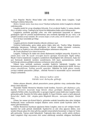 101
    Issız Papazlar Meclisi Binası’ndaki ufak kubbenin altında duran Langdon, Leigh
Teabing'in silahına bakıyordu.
    Robert, benimle misin, bana karşı mısın? Kraliyet tarihçisinin sözleri Langdon'ın zihninde
yankılanıyordu.
    Langdon pratik bir cevap olmadığım biliyordu. Evet cevabıyla Sophie 'yi satmış olacaktı.
Hayır cevabını verirse, Teabing'in her ikisini de öldürmekten başka çaresi kalmayacaktı.
    Langdon'ın sınıflarda geçirdiği yıllar, ona silah namlusunun karşısında ne yapması
gerektiğiyle ilgili bir yetenek kazandırmamıştı ama sınıflarda öğrendiği bir şey varsa, o da
çelişkili sorulara cevap vermekti. Bir sorunun doğrıı cevabı yoksa, tek bir dürüst yanıt vardır.
    Evet ile hayır arasındaki gri bölge.
    Sessizlik.
    Langdon gözlerini elindeki kriptekse dikerek yürümeyi seçti.
    Gözlerini kaldırmadan, geniş odada geriye doğru adım attı. Tarafsız bölge. Kriptekse
odakladığı bakışlarının Teabing'e işbirliğinin bir ihtimal olduğu izlenimini vermesini,
sessizliğinin ise Sophie'ye onu yüzüstü bırakmadığını anlatmasını umuyordu.
    Bu sırada düşünmek için zaman kazanırım.
    Langdon, Teabing'in de ondan tam olarak düşünmesini istediğini sanıyordu. Kripteksi bu
yüzden bana verdi. Bu sayede vereceğim kararın ağırlığını hissedeceğim. İngiliz tarihçi,
Büyük Üstat'ın kripteksinin Langdon'a içindekilerin büyüklüğünü fark ettirmesini, başka her
şeyi bastıracak akademik merakını uyandırmasını, kilit taşını açamamalarının, tarihin
kaybolacağı anlamına geldiğini anlamaya zorlamasını umut ediyordu.
    Odanın karşı tarafında namlunun ucundaki Sophie'ye baktığında Langdon, onu
kurtarmanın tek yolunun kripteksin zor şifresini çözmek olduğu düşüncesiyle irkildi. Haritayı
ortaya çıkarabilirsem, Teabing pazarlık yapacaktır. Dikkatini bu kritik göreve vererek,
yavaşça uzaktaki pencerelere yaklaştı... zihninde Newton’ın mezarındaki sayısız astronomik
simgeyi canlandırdı.

                              Ara, küreyi kabre aitti
                             Güldü teni doluydu göbeği

     Onlara arkasını dönerek, yüksek pencerelerin yanına giderken vitray camlarından ilham
almayı umut ediyordu.
     Dışarıdaki Fakülte Bostanı'na bakarken kendi kendine, Sauniére gibi düşünmeye çalış,
diyordu. Newton'ın mezarında hangi kürenin olması gerektiğini düşünüyordu? Yağan
yağmurla birlikte yıldız, kuyrukluyıldız ve gezegen imgeleri yanıp söndü ama Langdon onları
görmezden geldi. Sauniére bir bilim adamı değildi. O, beşeri bilimler, sanat ve tarih adamıydı
Kutsal dişi... kadeh... Gül... sürgüne giden Magdalalı Meryem... tanrıçanın düşüşü... Kutsal
Kâse.
     Efsane, her zaman için Kutsal Kâse'yi. gözlerden uzaktaki karanlıkta dans eden, kulağına
fısıldayarak insanı cazibesinin tuzağına düşüren sonra sislerin içinde kaybolan zalim bir
metres gibi betimlemişti.
     Fakülte Bostanı'nın hışırdayan ağaçlarına bakan Langdon, onun ne seli varlığını hissetti.
İşaretleri her yerde görmek mümkündü. İngiltere'nin en eski elma ağacının dalları, sisin
içinden fırlayan şakacı bir siluet gibi beş yapraklı tomurcuklarla bezenmişti ve hepsi de Venüs
gibi parlıyordu. Tanrıça şimdi bahçedeydi. Yağmurda dans ediyor, asırlık sarkıla söylüyor,
sanki Langdon'a bilgi meyvesinin elini uzatsa alabileceği mesafede olduğunu hatırlatmak
 