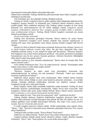 istermişçesine tomurcuklu dalların arkasından bakıyordu.
Odanın karşı tarafındaki Teabing, büyülenmiş gibi pencereden dışarı bakan Langdon'ı, gönül
rahatlığıyla seyrediyordu.
    Tam beklediğim gibi, diye düşündü Teabing. Dediğime gelecek.
    Teabing bir süredir, Langdon'ın Kâse'ye giden anahtara sahip olduğundan şüpheleniyordu.
Langdon'ın Jacques Sauniére ile buluşacağı gece Teabing'in planını başlatmış olması bir
tesadüf değildi. Müze müdürünü dinlemeye alan Teabing, adamın Langdon ile özel olarak
buluşmak için sabırsızlanmasının tek bir sebebi olduğuna emindi. Langdon'ın gizemli
çalışması tarikattakilerin damarına bastı. Langdon gerçeği tesadüfen buldu ve Sauiniére,
onun açıklamasından korkuyor. Teabing, Büyük Üstat'ın Langdon'ı susturmak için onunla
buluşma ayarladığına emindi.
    Gerçek yeteri kadar susturuldu!
    Teabing hızlı davranması gerektiğini biliyordu. Silas'ın saldırısı iki amaca hizmet
edecekti. Sauniére'in Langdon'ı sessiz kalması yönünde ikna etmesini engelleyecek ve
Teabing kilit taşını eline geçirdikten sonra ihtiyaç duyması halinde Langdon hâlâ Paris'te
olacaktı.
    Sauniére ile Silas'ın ölümcül randevusunu ayarlamak fazlasıyla kolay olmuştu. Sauniére'in
en büyük korkusu hakkında içeriden bilgi aldım. Bir gün önce, akşamüstü Silas, müze
müdürünü telefonla aramış ve çok endişeli bir papaz gibi davranmıştı. "Monsieur Sauniére,
beni bağışlayın ama sizinle hemen görüşmem gerekiyor. Asla günah çıkartmanın kutsallığını
bozmamalıyım ama bu kez sanırım, bozmam gerekiyor. Ailenizin bireylerini öldürdüğünü
iddia eden bir adam bana günah çıkarttı."
    Sauniére şaşırmış ve aynı zamanda endişelenmişti. "Benim ailem bir kazada öldü. Polis
raporu yeterince açıktı."
    Yemi elinden bırakmayan Silas, "Evet, bir araba kazasıydı," demişti. "Konuştuğum adam
arabayı yolun dışına ve nehre doğru ittiğini söyledi."
    Sauniére'in sesi kesilmişti.
    "Monsieur Sauniére, bu adam şimdi sizin güvenliğiniz konusunda beni
endişelendirmeseydi, bu telefonu size asla açmazdım." Durmuştu. "Adam aynı zamanda
torununuz Sophie'den de bahsetti."
    Sophie'nin adının geçmesi akan suları durdurmuştu. Müze müdürü hemen harekete
geçmişti. Silas'a derhal, bildiği en emin yerde kendisini görmesini söylemişti... Louvre'daki
ofisinde. Ardından tehlikede olabileceğini söylemek için Sophie'yi aramıştı. Robert
Langdon'la içeceği içki o anda iptal olmuştu.
    Şimdi Langdon, odanın diğer tarafındaki Sophie'den uzakta dururken, Teabing iki dostu
birbirinden başarıyla uzaklaştırdığını hissediyordu, Sophie Neveu karşı koyuyordu, fakat
Langdon'ın olaylara daha geniş açıdan baktığı belliydi. Şifreyi tahmin etmeye çalışıyordu.
Kâse'yi bulmanın ve onu esaretten kurtarmanın önemini biliyor.
    Sophie soğuk bir sesle, "Onu senin için açmayacak," dedi. "Açabilecek olsa bile."
    Teabing elindeki tabancayı Sophie'ye doğrulturken Langdon'a gözucuyla baktı. Artık
elindeki silahı kullanmak zorunda kalacağına emin gibiydi. Bu fikir onu rahatsız etse de, iş o
noktaya geldikten sonra tereddüt etmeyeceğini biliyordu. Ona doğru olanı yapma fırsatım
tanıdım. Kâse her birimizden daha önemli.
    O sırada Langdon pencereye arkasını döndü. Aniden gözlerindeki umut ışığıyla onlara,
"Mezar..." dedi. "Newton’ın mezarında nereye bakmamız gerektiğini biliyorum. Evet, sanırım
şifreyi bulabilirim!"
    Teabing'in kalbi yerinden oynadı. "Nereye Robert? Söyle bana!"
    Sophie'nin sesi dehşet doluydu. "Robert, hayır! Ona yardım etmeyeceksin, değil mi?"
    Langdon kripteksi önünde tutarak kararlı adımlarla yaklaştı. Leigh'e dönerken bakışları
sertleşmişti. "Hayır," dedi. "Senin gitmene izin verene kadar etmeyeceğim."
 