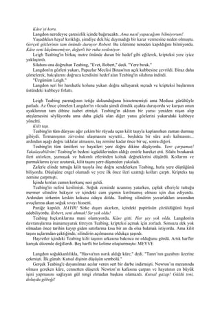 Kâse’yi koru.
    Langdon neredeyse çaresizlik içinde bağıracaktı. Ama nasıl yapacağımı bilmiyorum!
    Yaşadıkları haya! kırıklığı, şimdiye dek hiç duymadığı bir karar vermesine neden olmuştu.
Gerçek gözlerinin tam önünde duruyor Robert. Bu izlenime nereden kapıldığını bilmiyordu.
Kâse seni küçümsemiyor, değerli bir ruha sesleniyor.
    Leigh Teabing'in birkaç metre önünde duran bir hedef gibi eğilerek, kripteksi yere iyice
yaklaştırdı.
    Silahını ona doğrultan Teabing, "Evet, Robert," dedi. "Yere bırak."
    Langdon'ın gözleri yukarı, Papazlar Meclisi Binası'nın açık kubbesine çevrildi. Biraz daha
çömelerek, bakışlarını doğruca kendisini hedef alan Teabing'in silahına indirdi.
    "Üzgünüm Leigh."
    Langdon seri bir hareketle kolunu yukarı doğru sallayarak sıçradı ve kripteksi başlarının
üstündeki kubbeye fırlattı.

     Leigh Teabing parmağının tetiğe dokunduğunu hissetmemişti ama Medusa gürültüyle
patladı. Az Önce çömelen Langdon'ın vücudu şimdi dimdik ayakta duruyordu ve kurşun onun
ayaklarının tam dibine isabet etmişti. Teabing'in aklının bir yarısı yeniden nişan alıp
ateşlemesini söylüyordu ama daha güçlü olan diğer yansı gözlerini yukarıdaki kubbeye
yöneltti.
     Kilit taşı.
     Teabing'in tüm dünyası ağır çekim bir rüyada uçan kilit taşıyla kaplanırken zaman durmuş
gibiydi. Tırmanışının zirvesine ulaşmasını seyretti... boşlukta bir süre asılı kalmasını...
ardından aşağı doğru taklalar atmasını, taş zemine kadar önce bir uç, sonra diğeri.
     Teabing'in tüm ümitleri ve hayalleri yere doğru dikine düşüyordu. Yere çarpamaz!
Yakalayabilirim! Teabing'in bedeni içgüdülerinden aldığı emirle hareket etti. Silahı bırakarak
ileri atılırken, yumuşak ve bakımlı etlerinden koltuk değneklerini düşürdü. Kollarını ve
parmaklarını iyice uzatarak, kilit taşını yere düşmeden yakaladı.
     Zaferle elinde tuttuğu kilit taşıyla öne doğru sendelerken Teabing, hızla yere düştüğünü
biliyordu. Düşüşüne engel olamadı ve yere ilk önce ileri uzattığı kolları çarptı. Kripteks taş
zemine çarpmıştı.
     İçinde kırılan camın korkunç sesi geldi.
     Teabing'in nefesi kesilmişti. Soğuk zeminde uzanmış yatarken, çıplak elleriyle tuttuğu
mermer silindire bakıyor ve içindeki cam şişenin kırılmamış olması için dua ediyordu.
Ardından sirkenin keskin kokusu odaya doldu. Teabing silindirin yuvarlakları arasından
avuçlarına akan soğuk sıvıyı hissetti.
     Paniğe kapıldı. HAYIR! Sirke dışarı akarken, içindeki papirüsün çözüldüğünü hayal
edebiliyordu. Robert, seni ahmak! Sır yok oldu!
     Teabing hıçkırıklarına mani olamıyordu. Kâse gitti. Her şey yok oldu. Langdon'ın
davranışlarına inanamayarak titreyen Teabing, kripteksi açmak için zorladı. Sonsuza dek yok
olmadan önce tarihin kayıp giden satırlarına kısa bir an da olsa bakmak istiyordu. Ama kilit
taşını uçlarından çektiğinde, silindirin açılmasına oldukça şaşırdı.
     Hayretler içindeki Teabing kilit taşının arkasına bakınca ne olduğunu gördü. Artık harfler
karışık düzende değillerdi. Beş harfli bir kelime oluşturmuştu: MEYVE

    Langdon soğukkanlılıkla, "Havva'nın ısırık aldığı küre," dedi. "Tanrı’nın gazabını üzerine
çekmişti. İlk günah. Kutsal dişinin düşüşün sembolü."
    Gerçek Teabing'e dayanılmaz acılar veren sert bir darbe indirmişti. Newton’ın mezarında
olması gereken küre, cennetten düşerek Newton’ın kafasına çarpan ve hayatının en büyük
işini yapmasını sağlayan gül rengi elmadan başkası olamazdı. Kutsal gazap! Güldü teni,
doluydu göbeği!
 